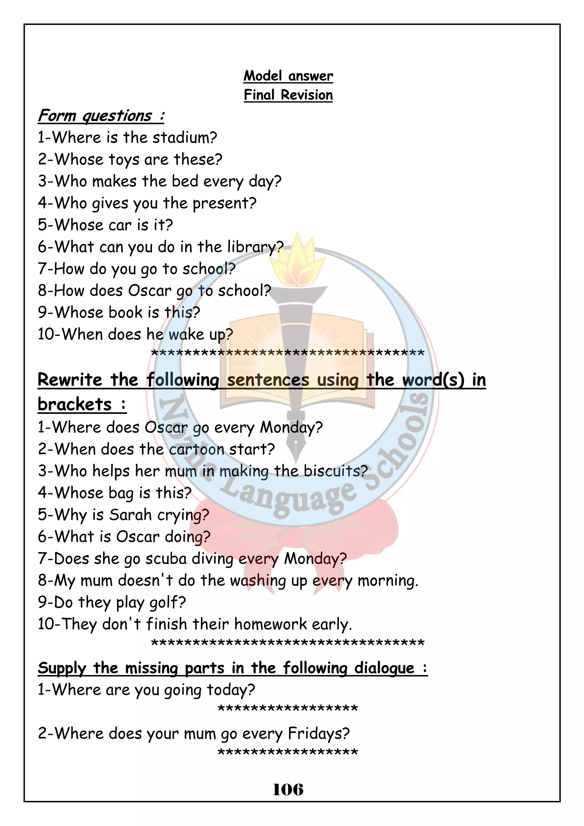 Model answer 
Final Revision 
Form questions : 
1-Where is the stadium? 
2-Whose toys are these? 
3-Who makes the bed every day? 
4-Who gives you the present? 
5-Whose car is it? 
6-What can you do in the library? 
7-How do you go to school? 
8-How does Oscar go to school? 
9-Whose book is this? 
10-When does he wake up? 
********************************* 
Rewrite the following sentences using the word(s) in 
brackets : 
1-Where does Oscar go every Monday? 
2-When does the cartoon start? 
3-Who helps her mum in making the biscuits? 
4-Whose bag is this? 
5-Why is Sarah crying? 
6-What is Oscar doing? 
7-Does she go scuba diving every Monday? 
8-My mum doesn't do the washing up every morning. 
9-Do they play golf? 
10-They don't finish their homework early. 
********************************* 
Supply the missing parts in the following dialogue : 
1-Where are you going today? 
***************** 
2-Where does your mum go every Fridays? 
***************** 
106 
 