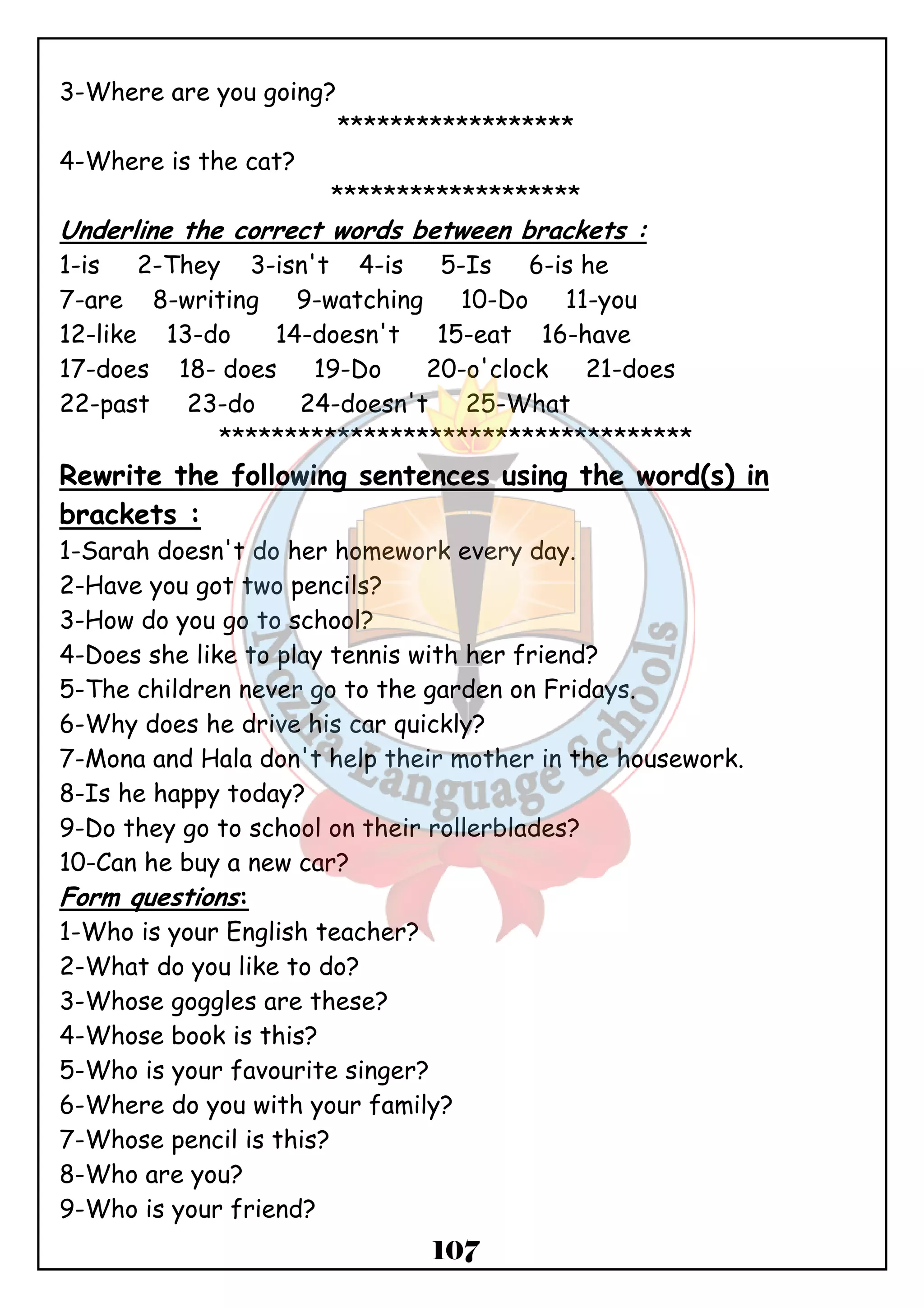107 
3-Where are you going? 
****************** 
4-Where is the cat? 
******************* 
Underline the correct words between brackets : 
1-is 2-They 3-isn't 4-is 5-Is 6-is he 
7-are 8-writing 9-watching 10-Do 11-you 
12-like 13-do 14-doesn't 15-eat 16-have 
17-does 18- does 19-Do 20-o'clock 21-does 
22-past 23-do 24-doesn't 25-What 
************************************ 
Rewrite the following sentences using the word(s) in 
brackets : 
1-Sarah doesn't do her homework every day. 
2-Have you got two pencils? 
3-How do you go to school? 
4-Does she like to play tennis with her friend? 
5-The children never go to the garden on Fridays. 
6-Why does he drive his car quickly? 
7-Mona and Hala don't help their mother in the housework. 
8-Is he happy today? 
9-Do they go to school on their rollerblades? 
10-Can he buy a new car? 
Form questions: 
1-Who is your English teacher? 
2-What do you like to do? 
3-Whose goggles are these? 
4-Whose book is this? 
5-Who is your favourite singer? 
6-Where do you with your family? 
7-Whose pencil is this? 
8-Who are you? 
9-Who is your friend? 
 