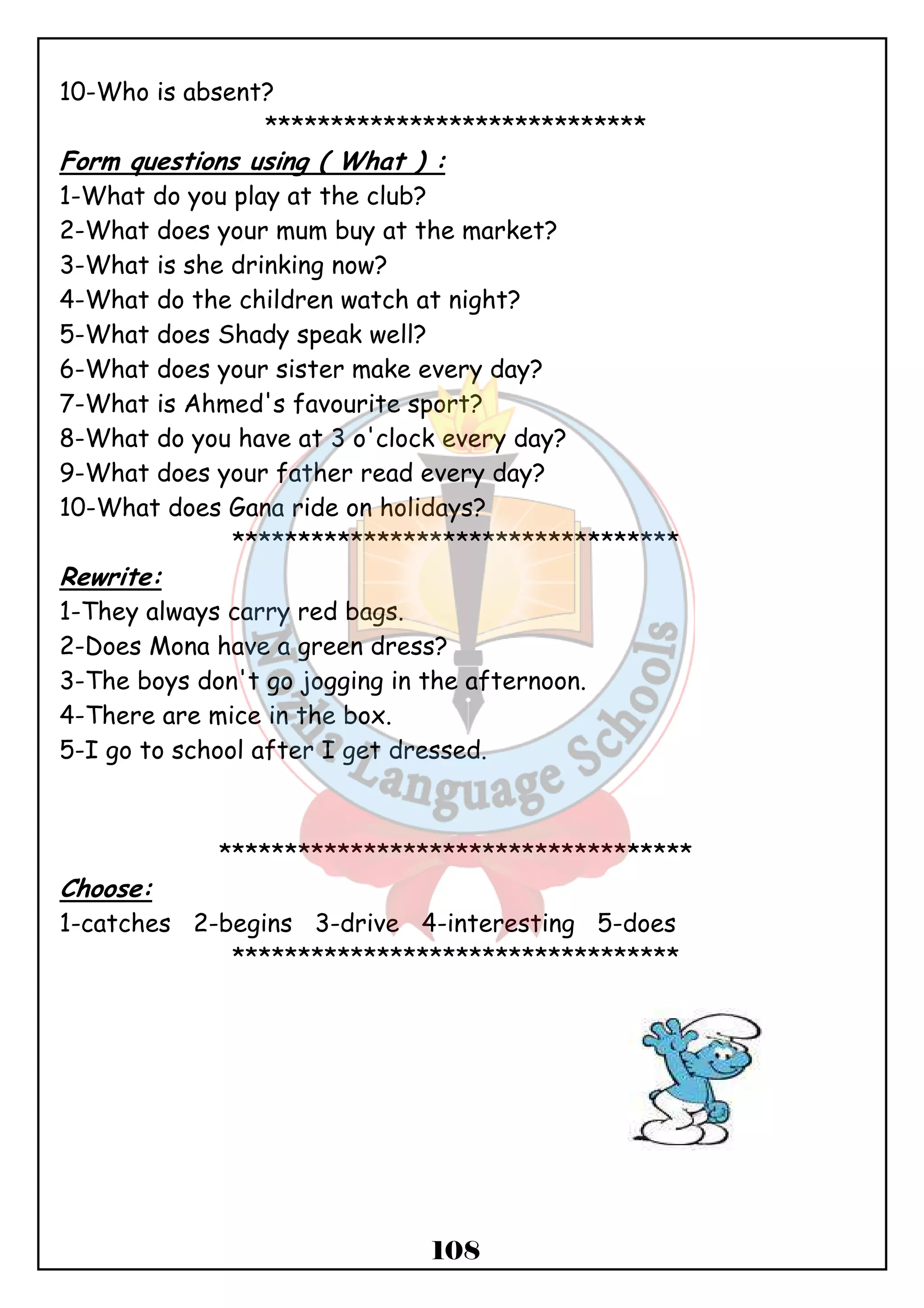 108 
10-Who is absent? 
***************************** 
Form questions using ( What ) : 
1-What do you play at the club? 
2-What does your mum buy at the market? 
3-What is she drinking now? 
4-What do the children watch at night? 
5-What does Shady speak well? 
6-What does your sister make every day? 
7-What is Ahmed's favourite sport? 
8-What do you have at 3 o'clock every day? 
9-What does your father read every day? 
10-What does Gana ride on holidays? 
********************************** 
Rewrite: 
1-They always carry red bags. 
2-Does Mona have a green dress? 
3-The boys don't go jogging in the afternoon. 
4-There are mice in the box. 
5-I go to school after I get dressed. 
************************************ 
Choose: 
1-catches 2-begins 3-drive 4-interesting 5-does 
********************************** 
 