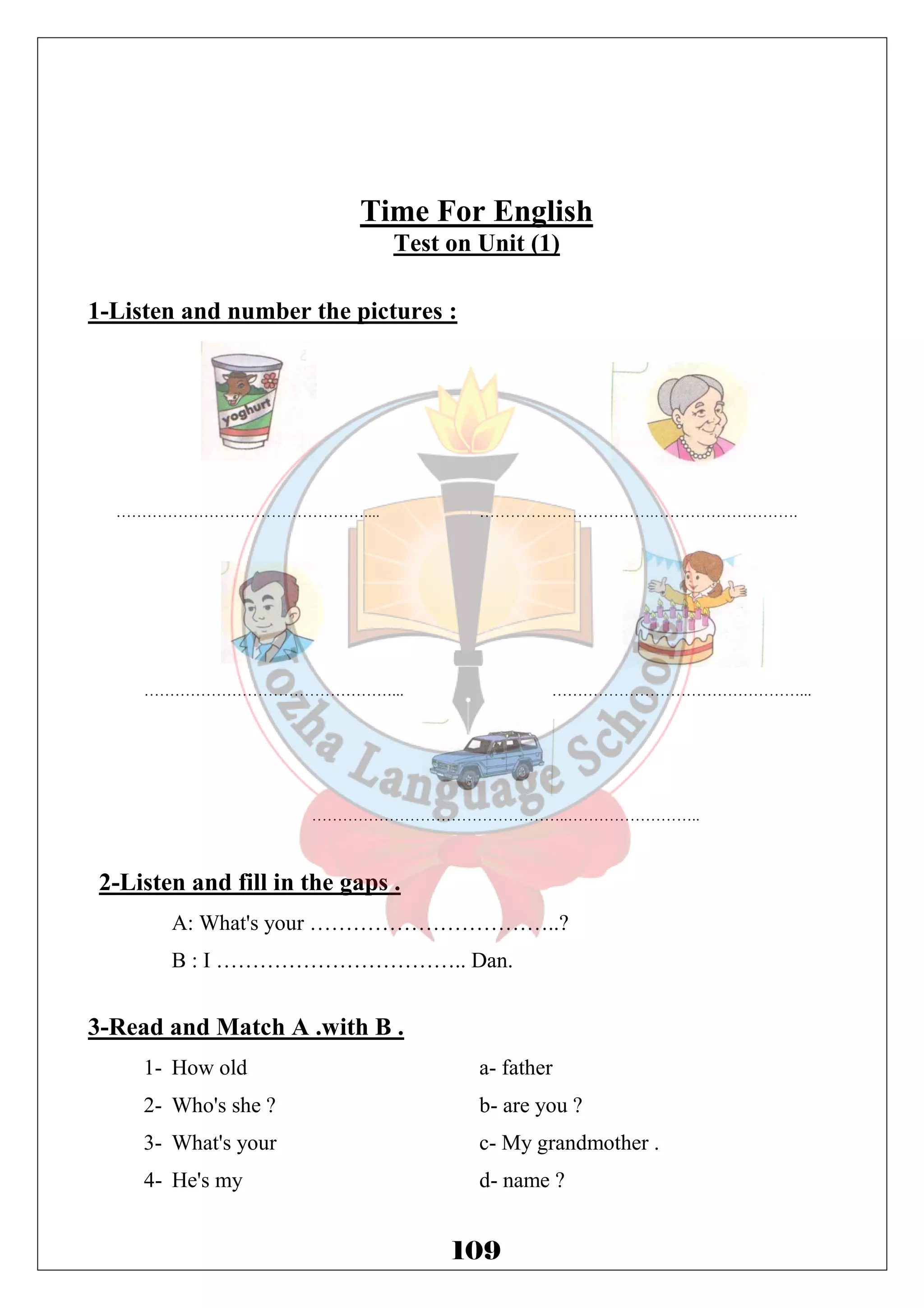 Time For English 
Test on Unit (1) 
1-Listen and number the pictures : 
………………………………………….... …………………………….………………………. 
…………………………………………... …………………………………………... 
…………………………………………..…………………….. 
109 
2-Listen and fill in the gaps . 
A: What's your ……………………………..? 
B : I …………………………….. Dan. 
3-Read and Match A .with B . 
1- How old a- father 
2- Who's she ? b- are you ? 
3- What's your c- My grandmother . 
4- He's my d- name ? 
 