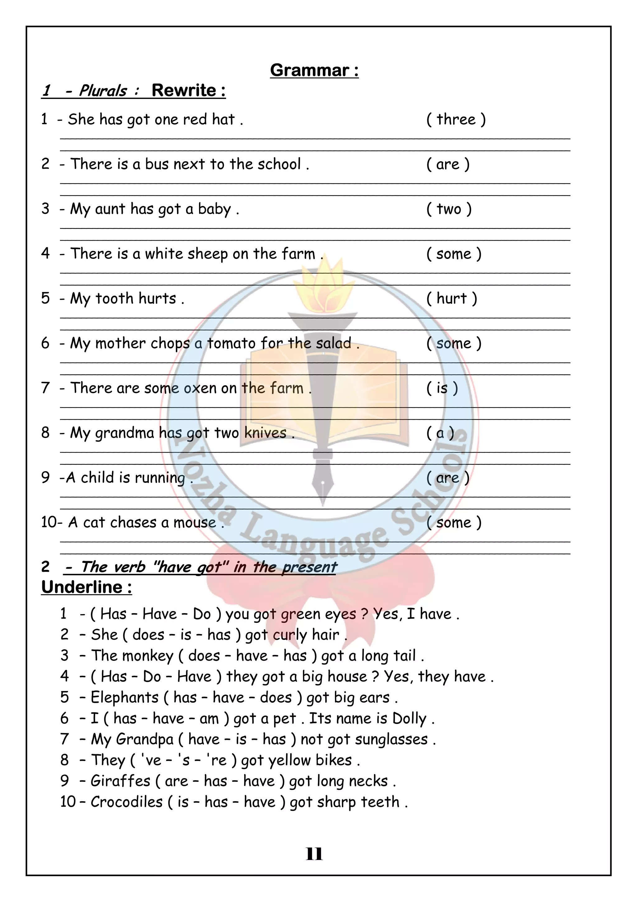GGGGrrrraaaammmmmmmmaaaarrrr :::: 
1 - Plurals : RRRReeeewwwwrrrriiiitttteeee :::: 
1 - She has got one red hat . ( three ) 
_______________________________________________________________________________________________ 
_______________________________________________________________________________________________ 
2 - There is a bus next to the school . ( are ) 
_______________________________________________________________________________________________ 
_______________________________________________________________________________________________ 
3 - My aunt has got a baby . ( two ) 
_______________________________________________________________________________________________ 
_______________________________________________________________________________________________ 
4 - There is a white sheep on the farm . ( some ) 
_______________________________________________________________________________________________ 
_______________________________________________________________________________________________ 
5 - My tooth hurts . ( hurt ) 
_______________________________________________________________________________________________ 
_______________________________________________________________________________________________ 
6 - My mother chops a tomato for the salad . ( some ) 
_______________________________________________________________________________________________ 
_______________________________________________________________________________________________ 
7 - There are some oxen on the farm . ( is ) 
_______________________________________________________________________________________________ 
_______________________________________________________________________________________________ 
8 - My grandma has got two knives . ( a ) 
_______________________________________________________________________________________________ 
_______________________________________________________________________________________________ 
9 -A child is running . ( are ) 
_______________________________________________________________________________________________ 
_______________________________________________________________________________________________ 
10- A cat chases a mouse . ( some ) 
_______________________________________________________________________________________________ 
_______________________________________________________________________________________________ 
2 - The verb "have got" in the present 
UUUUnnnnddddeeeerrrrlllliiiinnnneeee :::: 
1 - ( Has – Have – Do ) you got green eyes ? Yes, I have . 
2 – She ( does – is – has ) got curly hair . 
3 – The monkey ( does – have – has ) got a long tail . 
4 – ( Has – Do – Have ) they got a big house ? Yes, they have . 
5 – Elephants ( has – have – does ) got big ears . 
6 – I ( has – have – am ) got a pet . Its name is Dolly . 
7 – My Grandpa ( have – is – has ) not got sunglasses . 
8 – They ( 've – 's – 're ) got yellow bikes . 
9 – Giraffes ( are – has – have ) got long necks . 
10 – Crocodiles ( is – has – have ) got sharp teeth . 
11 
 