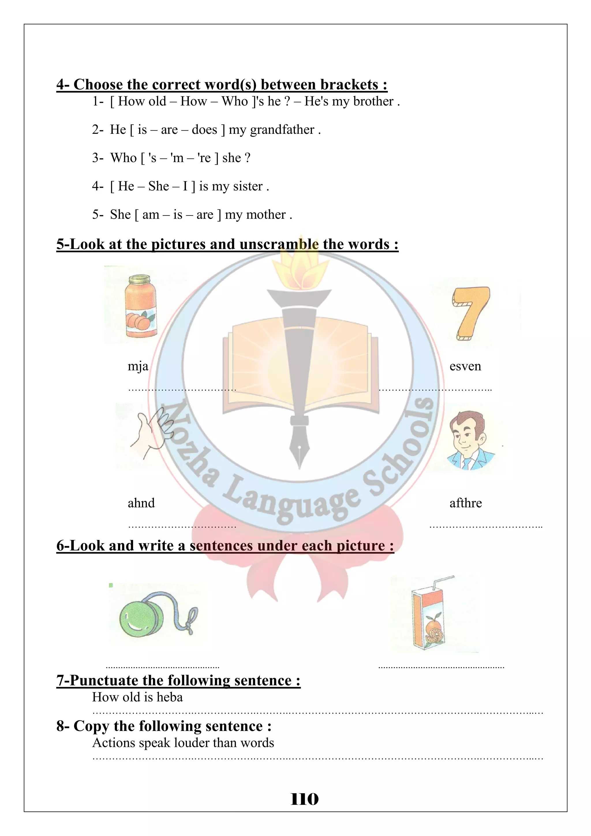 4- Choose the correct word(s) between brackets : 
1- [ How old – How – Who ]'s he ? – He's my brother . 
2- He [ is – are – does ] my grandfather . 
3- Who [ 's – 'm – 're ] she ? 
4- [ He – She – I ] is my sister . 
5- She [ am – is – are ] my mother . 
5-Look at the pictures and unscramble the words : 
mja esven 
…………………………… …………………………….. 
ahnd afthre 
…………………………… …………………………….. 
6-Look and write a sentences under each picture : 
.............................................. ................................................... 
7-Punctuate the following sentence : 
How old is heba 
………………………….……………….……….………………………………………………….……………..… 
110 
8- Copy the following sentence : 
Actions speak louder than words 
………………………….……………….……….………………………………………………….……………..… 
