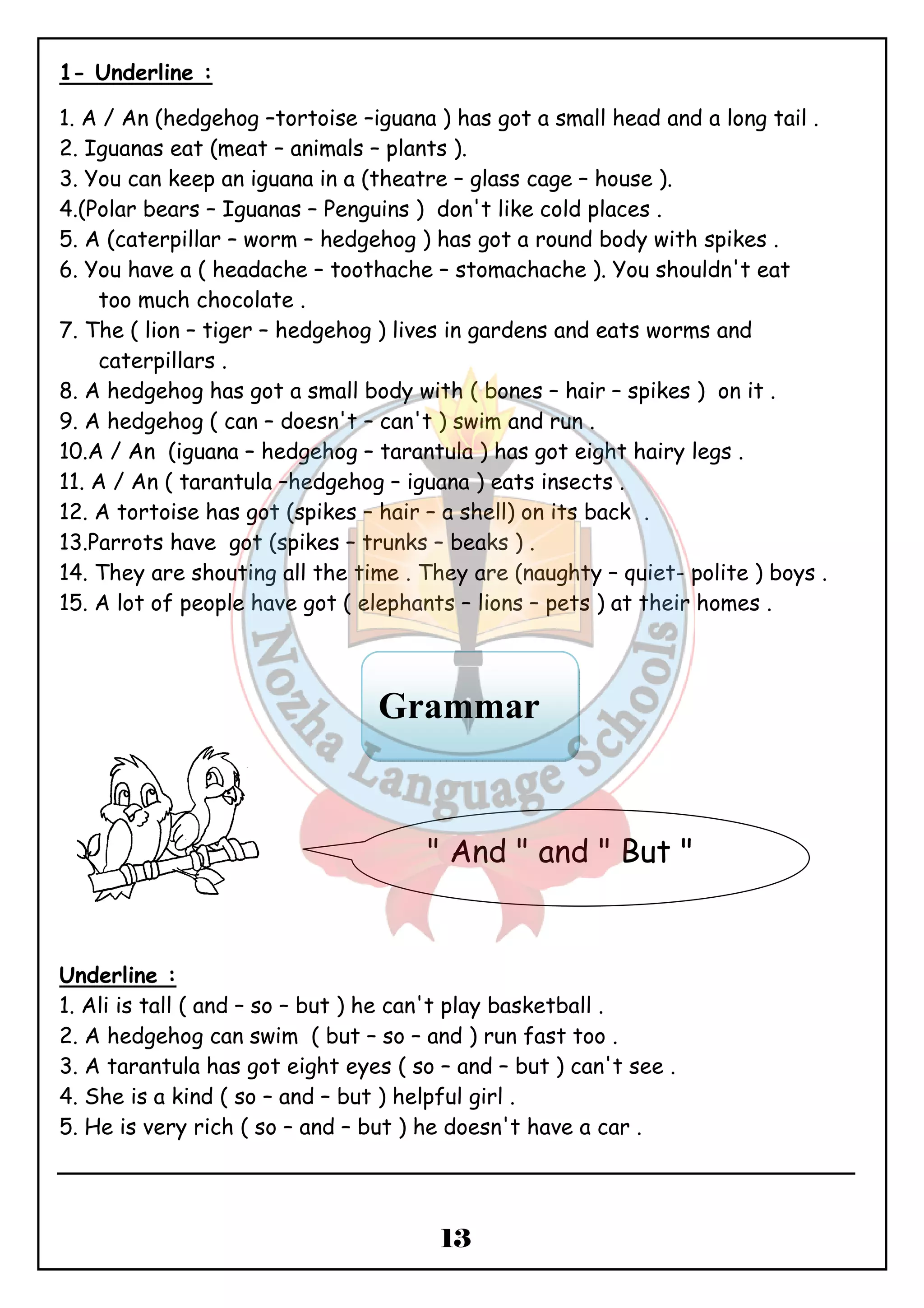 1- Underline : 
1. A / An (hedgehog –tortoise –iguana ) has got a small head and a long tail . 
2. Iguanas eat (meat – animals – plants ). 
3. You can keep an iguana in a (theatre – glass cage – house ). 
4.(Polar bears – Iguanas – Penguins ) don't like cold places . 
5. A (caterpillar – worm – hedgehog ) has got a round body with spikes . 
6. You have a ( headache – toothache – stomachache ). You shouldn't eat 
Grammar 
" And " and " But " 
13 
too much chocolate . 
7. The ( lion – tiger – hedgehog ) lives in gardens and eats worms and 
caterpillars . 
8. A hedgehog has got a small body with ( bones – hair – spikes ) on it . 
9. A hedgehog ( can – doesn't – can't ) swim and run . 
10.A / An (iguana – hedgehog – tarantula ) has got eight hairy legs . 
11. A / An ( tarantula –hedgehog – iguana ) eats insects . 
12. A tortoise has got (spikes – hair – a shell) on its back . 
13.Parrots have got (spikes – trunks – beaks ) . 
14. They are shouting all the time . They are (naughty – quiet- polite ) boys . 
15. A lot of people have got ( elephants – lions – pets ) at their homes . 
Underline : 
1. Ali is tall ( and – so – but ) he can't play basketball . 
2. A hedgehog can swim ( but – so – and ) run fast too . 
3. A tarantula has got eight eyes ( so – and – but ) can't see . 
4. She is a kind ( so – and – but ) helpful girl . 
5. He is very rich ( so – and – but ) he doesn't have a car . 
 