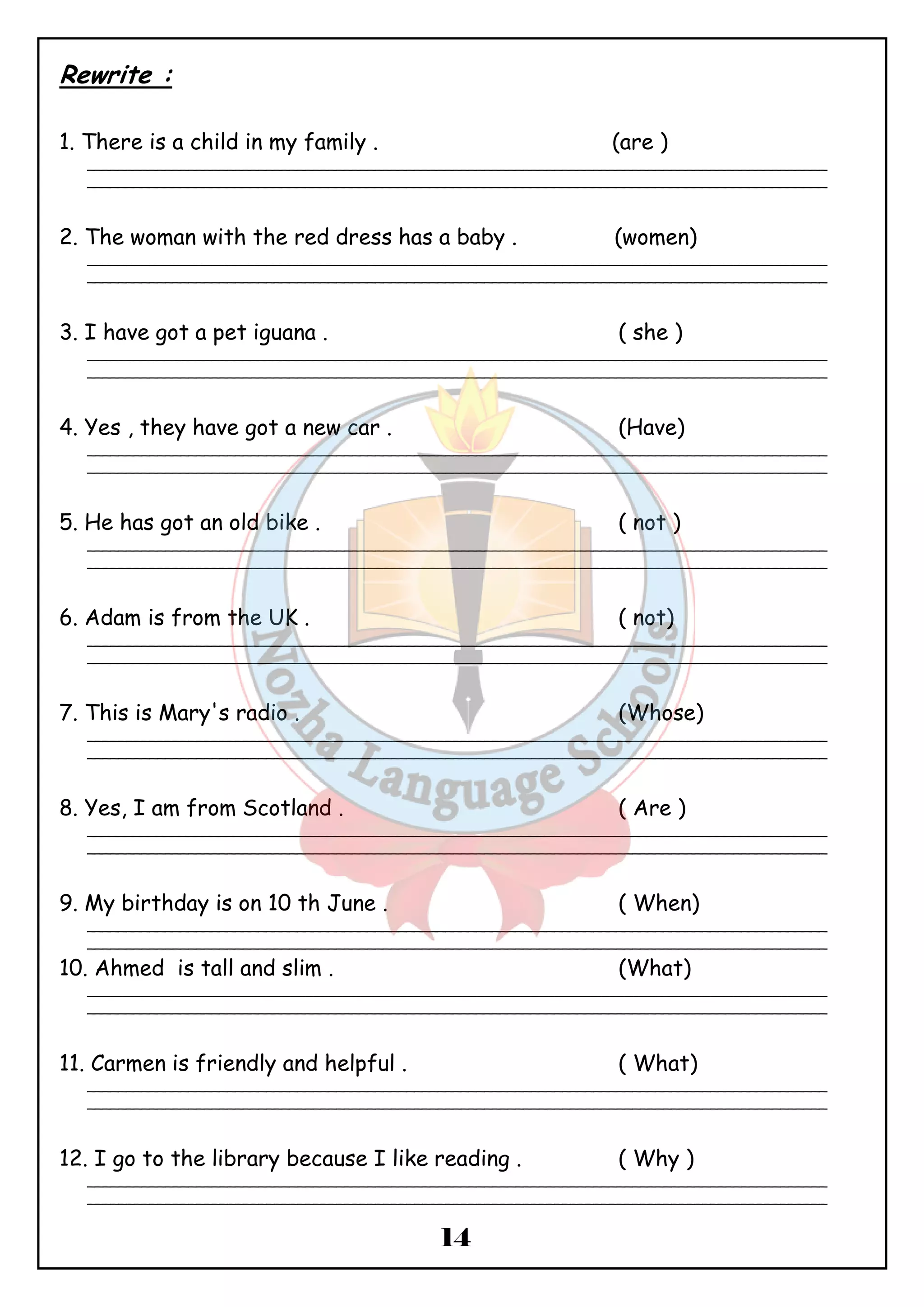 14 
Rewrite : 
1. There is a child in my family . (are ) 
_______________________________________________________________________________________________ 
_______________________________________________________________________________________________ 
2. The woman with the red dress has a baby . (women) 
_______________________________________________________________________________________________ 
_______________________________________________________________________________________________ 
3. I have got a pet iguana . ( she ) 
_______________________________________________________________________________________________ 
_______________________________________________________________________________________________ 
4. Yes , they have got a new car . (Have) 
_______________________________________________________________________________________________ 
_______________________________________________________________________________________________ 
5. He has got an old bike . ( not ) 
_______________________________________________________________________________________________ 
_______________________________________________________________________________________________ 
6. Adam is from the UK . ( not) 
_______________________________________________________________________________________________ 
_______________________________________________________________________________________________ 
7. This is Mary's radio . (Whose) 
_______________________________________________________________________________________________ 
_______________________________________________________________________________________________ 
8. Yes, I am from Scotland . ( Are ) 
_______________________________________________________________________________________________ 
_______________________________________________________________________________________________ 
9. My birthday is on 10 th June . ( When) 
_______________________________________________________________________________________________ 
_______________________________________________________________________________________________ 
10. Ahmed is tall and slim . (What) 
_______________________________________________________________________________________________ 
_______________________________________________________________________________________________ 
11. Carmen is friendly and helpful . ( What) 
_______________________________________________________________________________________________ 
_______________________________________________________________________________________________ 
12. I go to the library because I like reading . ( Why ) 
_______________________________________________________________________________________________ 
_______________________________________________________________________________________________ 
 