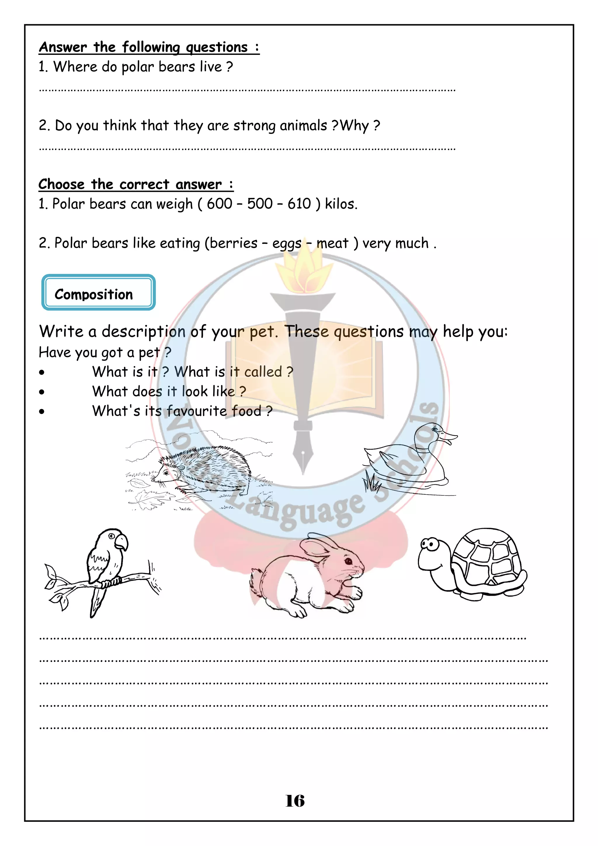 Answer the following questions : 
1. Where do polar bears live ? 
…………………………………………………………………………………………………………………… 
2. Do you think that they are strong animals ?Why ? 
…………………………………………………………………………………………………………………… 
Choose the correct answer : 
1. Polar bears can weigh ( 600 – 500 – 610 ) kilos. 
2. Polar bears like eating (berries – eggs – meat ) very much . 
Write a description of your pet. These questions may help you: 
Have you got a pet ? 
· What is it ? What is it called ? 
· What does it look like ? 
· What's its favourite food ? 
……………………………………………………………………………………………………………………… 
…………………………………………………………………………………………………………………………… 
…………………………………………………………………………………………………………………………… 
…………………………………………………………………………………………………………………………… 
…………………………………………………………………………………………………………………………… 
16 
Composition 
 