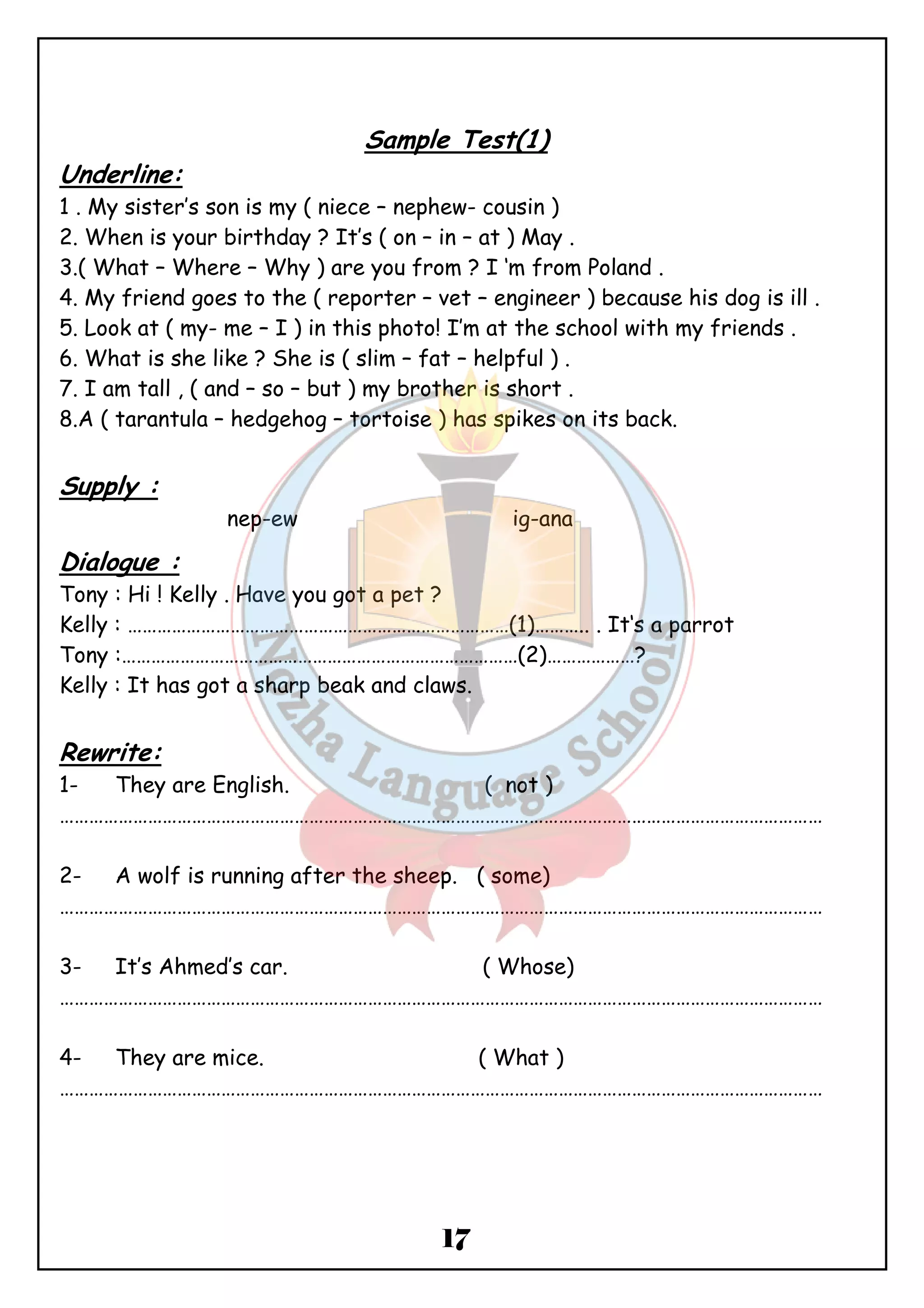 Sample Test(1) 
Underline: 
1 . My sister’s son is my ( niece – nephew- cousin ) 
2. When is your birthday ? It’s ( on – in – at ) May . 
3.( What – Where – Why ) are you from ? I ‘m from Poland . 
4. My friend goes to the ( reporter – vet – engineer ) because his dog is ill . 
5. Look at ( my- me – I ) in this photo! I’m at the school with my friends . 
6. What is she like ? She is ( slim – fat – helpful ) . 
7. I am tall , ( and – so – but ) my brother is short . 
8.A ( tarantula – hedgehog – tortoise ) has spikes on its back. 
17 
Supply : 
nep-ew ig-ana 
Dialogue : 
Tony : Hi ! Kelly . Have you got a pet ? 
Kelly : ……………………………………………………………………(1)……….. . It‘s a parrot 
Tony :………………………………………………………………………(2)………………? 
Kelly : It has got a sharp beak and claws. 
Rewrite: 
1- They are English. ( not ) 
………………………………………………………………………………………………………………………………………… 
2- A wolf is running after the sheep. ( some) 
………………………………………………………………………………………………………………………………………… 
3- It’s Ahmed’s car. ( Whose) 
………………………………………………………………………………………………………………………………………… 
4- They are mice. ( What ) 
………………………………………………………………………………………………………………………………………… 
 