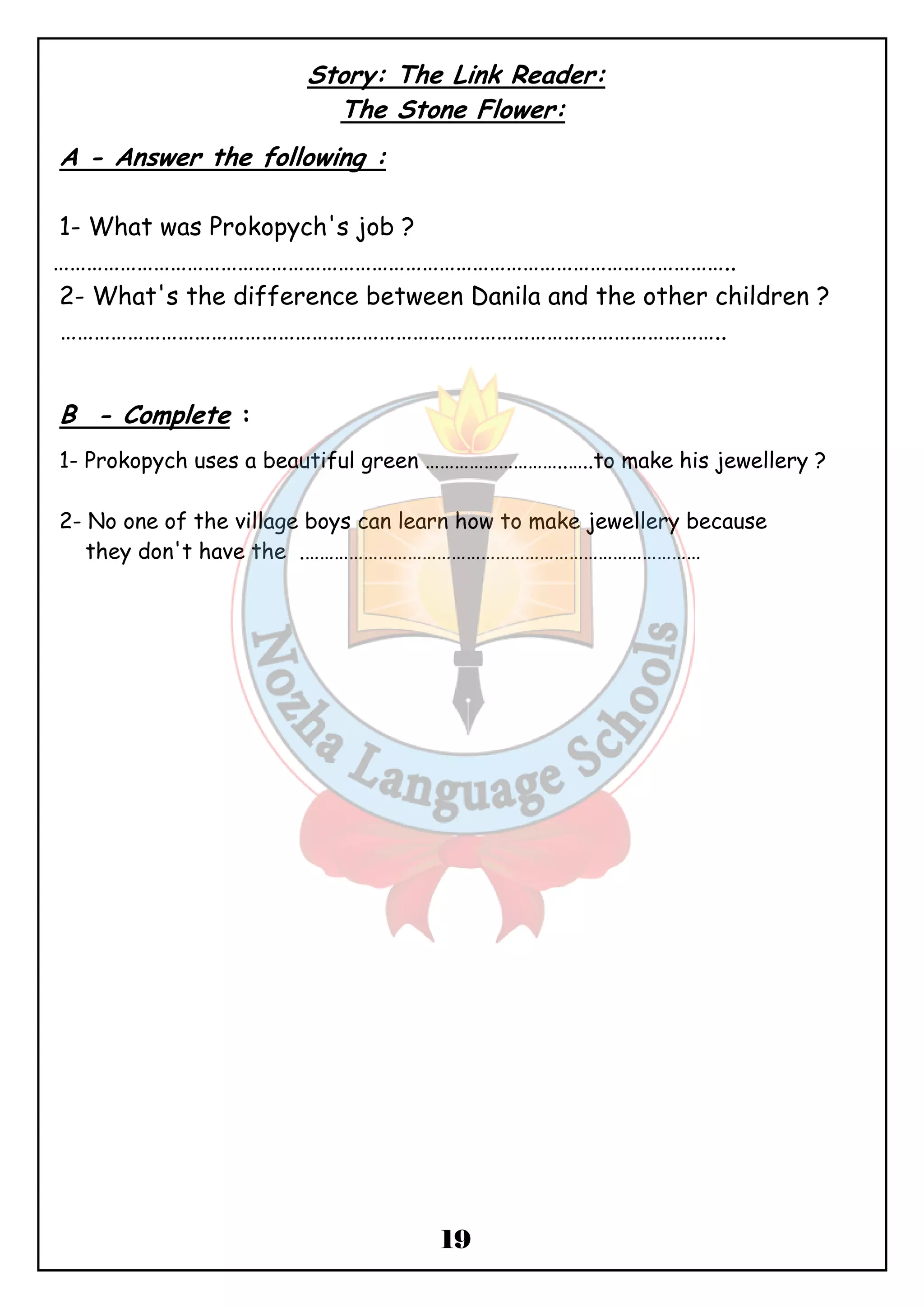 Story: The Link Reader: 
The Stone Flower: 
19 
A - Answer the following : 
1- What was Prokopych's job ? 
………………………………………………………………………………………………………….. 
2- What's the difference between Danila and the other children ? 
……………………………………………………………………………………………………….. 
B - Complete : 
1- Prokopych uses a beautiful green ………………………..…..to make his jewellery ? 
2- No one of the village boys can learn how to make jewellery because 
they don't have the .……………………………………………………………………… 
 