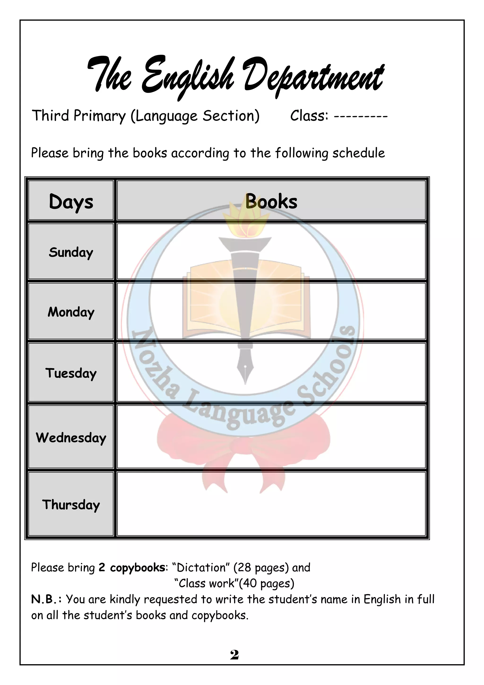 Third Primary (Language Section) Class: --------- 
Please bring the books according to the following schedule 
Days Books 
Please bring 2 copybooks: “Dictation” (28 pages) and 
“Class work”(40 pages) 
N.B.: You are kindly requested to write the student’s name in English in full 
on all the student’s books and copybooks. 
2 
Sunday 
Monday 
Tuesday 
Wednesday 
Thursday 
 