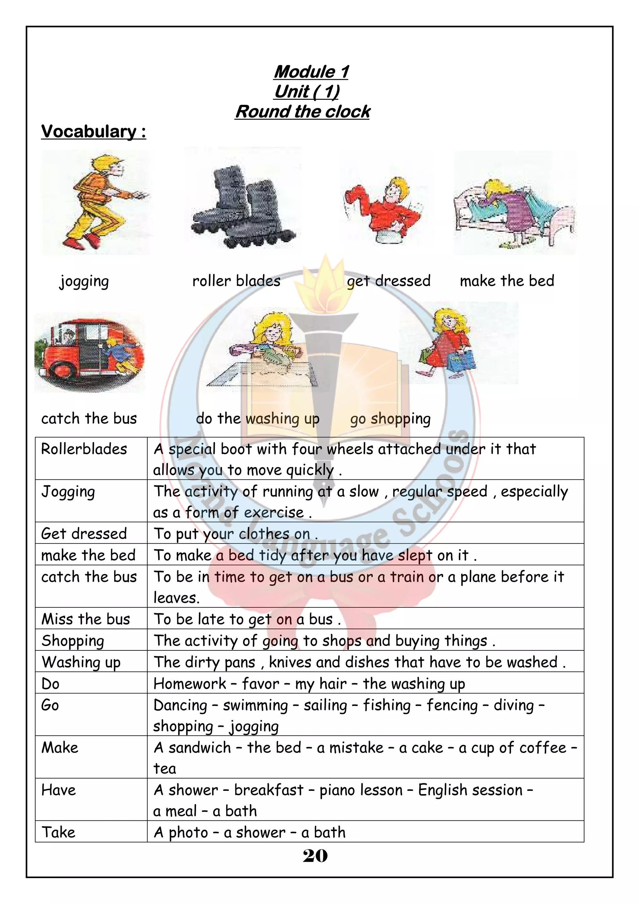 MMMMoooodddduuuulllleeee 1 
UUUUnnnniiiitttt (((( 1)))) 
RRRRoooouuuunnnndddd tttthhhheeee cccclllloooocccckkkk 
20 
VVVVooooccccaaaabbbbuuuullllaaaarrrryyyy :::: 
jogging roller blades get dressed make the bed 
catch the bus do the washing up go shopping 
Rollerblades A special boot with four wheels attached under it that 
allows you to move quickly . 
Jogging The activity of running at a slow , regular speed , especially 
as a form of exercise . 
Get dressed To put your clothes on . 
make the bed To make a bed tidy after you have slept on it . 
catch the bus To be in time to get on a bus or a train or a plane before it 
leaves. 
Miss the bus To be late to get on a bus . 
Shopping The activity of going to shops and buying things . 
Washing up The dirty pans , knives and dishes that have to be washed . 
Do Homework – favor – my hair – the washing up 
Go Dancing – swimming – sailing – fishing – fencing – diving – 
shopping – jogging 
Make A sandwich – the bed – a mistake – a cake – a cup of coffee – 
tea 
Have A shower – breakfast – piano lesson – English session – 
a meal – a bath 
Take A photo – a shower – a bath 
 