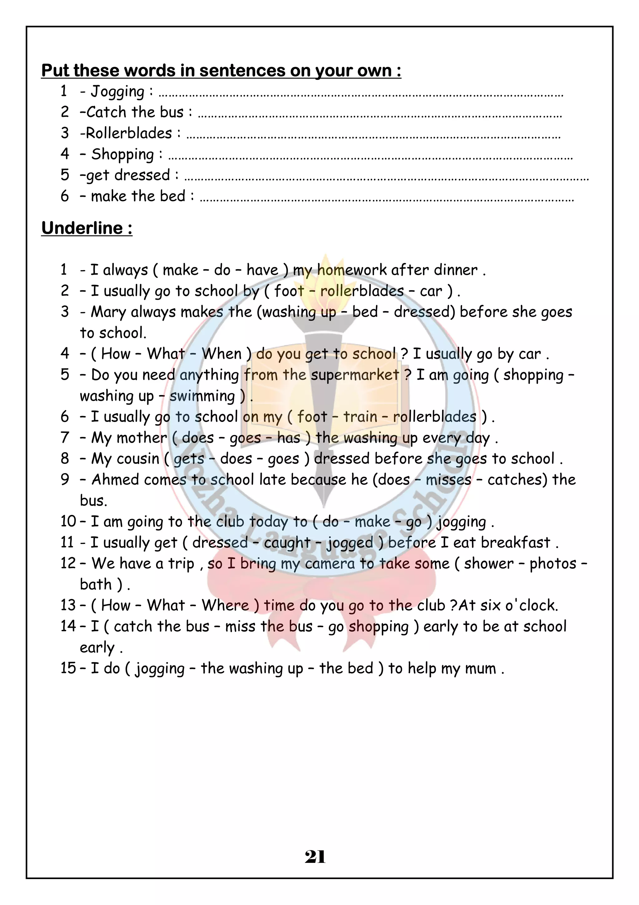 PPPPuuuutttt tttthhhheeeesssseeee wwwwoooorrrrddddssss iiiinnnn sssseeeennnntttteeeennnncccceeeessss oooonnnn yyyyoooouuuurrrr oooowwwwnnnn :::: 
1 - Jogging : ………………………………………………………………………………………………………… 
2 –Catch the bus : ……………………………………………………………………………………………… 
3 -Rollerblades : ………………………………………………………………………………………………… 
4 – Shopping : ………………………………………………………………………………………………………… 
5 –get dressed : ………………………………………………………………………………………………………… 
6 – make the bed : ………………………………………………………………………………………………… 
21 
UUUUnnnnddddeeeerrrrlllliiiinnnneeee :::: 
1 - I always ( make – do – have ) my homework after dinner . 
2 – I usually go to school by ( foot – rollerblades – car ) . 
3 - Mary always makes the (washing up – bed – dressed) before she goes 
to school. 
4 – ( How – What – When ) do you get to school ? I usually go by car . 
5 – Do you need anything from the supermarket ? I am going ( shopping – 
washing up – swimming ) . 
6 – I usually go to school on my ( foot – train – rollerblades ) . 
7 – My mother ( does – goes – has ) the washing up every day . 
8 – My cousin ( gets – does – goes ) dressed before she goes to school . 
9 – Ahmed comes to school late because he (does – misses – catches) the 
bus. 
10 – I am going to the club today to ( do – make – go ) jogging . 
11 - I usually get ( dressed – caught – jogged ) before I eat breakfast . 
12 – We have a trip , so I bring my camera to take some ( shower – photos – 
bath ) . 
13 – ( How – What – Where ) time do you go to the club ?At six o'clock. 
14 – I ( catch the bus – miss the bus – go shopping ) early to be at school 
early . 
15 – I do ( jogging – the washing up – the bed ) to help my mum . 
 