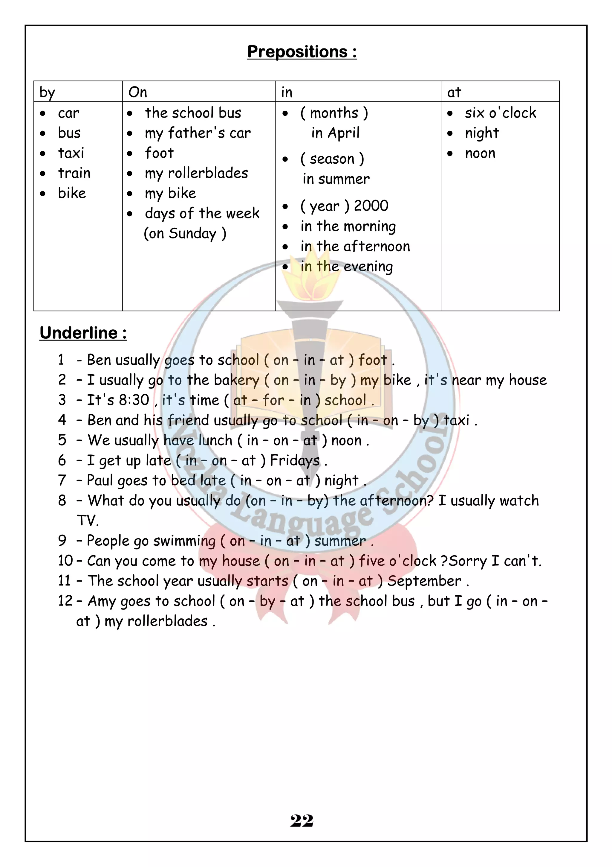 PPPPrrrreeeeppppoooossssiiiittttiiiioooonnnnssss :::: 
by On in at 
· car 
· bus 
· taxi 
· train 
· bike 
22 
· the school bus 
· my father's car 
· foot 
· my rollerblades 
· my bike 
· days of the week 
(on Sunday ) 
· ( months ) 
in April 
· ( season ) 
in summer 
· ( year ) 2000 
· in the morning 
· in the afternoon 
· in the evening 
· six o'clock 
· night 
· noon 
UUUUnnnnddddeeeerrrrlllliiiinnnneeee :::: 
1 - Ben usually goes to school ( on – in – at ) foot . 
2 – I usually go to the bakery ( on – in – by ) my bike , it's near my house 
3 – It's 8:30 , it's time ( at – for – in ) school . 
4 – Ben and his friend usually go to school ( in – on – by ) taxi . 
5 – We usually have lunch ( in – on – at ) noon . 
6 – I get up late ( in – on – at ) Fridays . 
7 – Paul goes to bed late ( in – on – at ) night . 
8 – What do you usually do (on – in – by) the afternoon? I usually watch 
TV. 
9 – People go swimming ( on – in – at ) summer . 
10 – Can you come to my house ( on – in – at ) five o'clock ?Sorry I can't. 
11 – The school year usually starts ( on – in – at ) September . 
12 – Amy goes to school ( on – by – at ) the school bus , but I go ( in – on – 
at ) my rollerblades . 
 