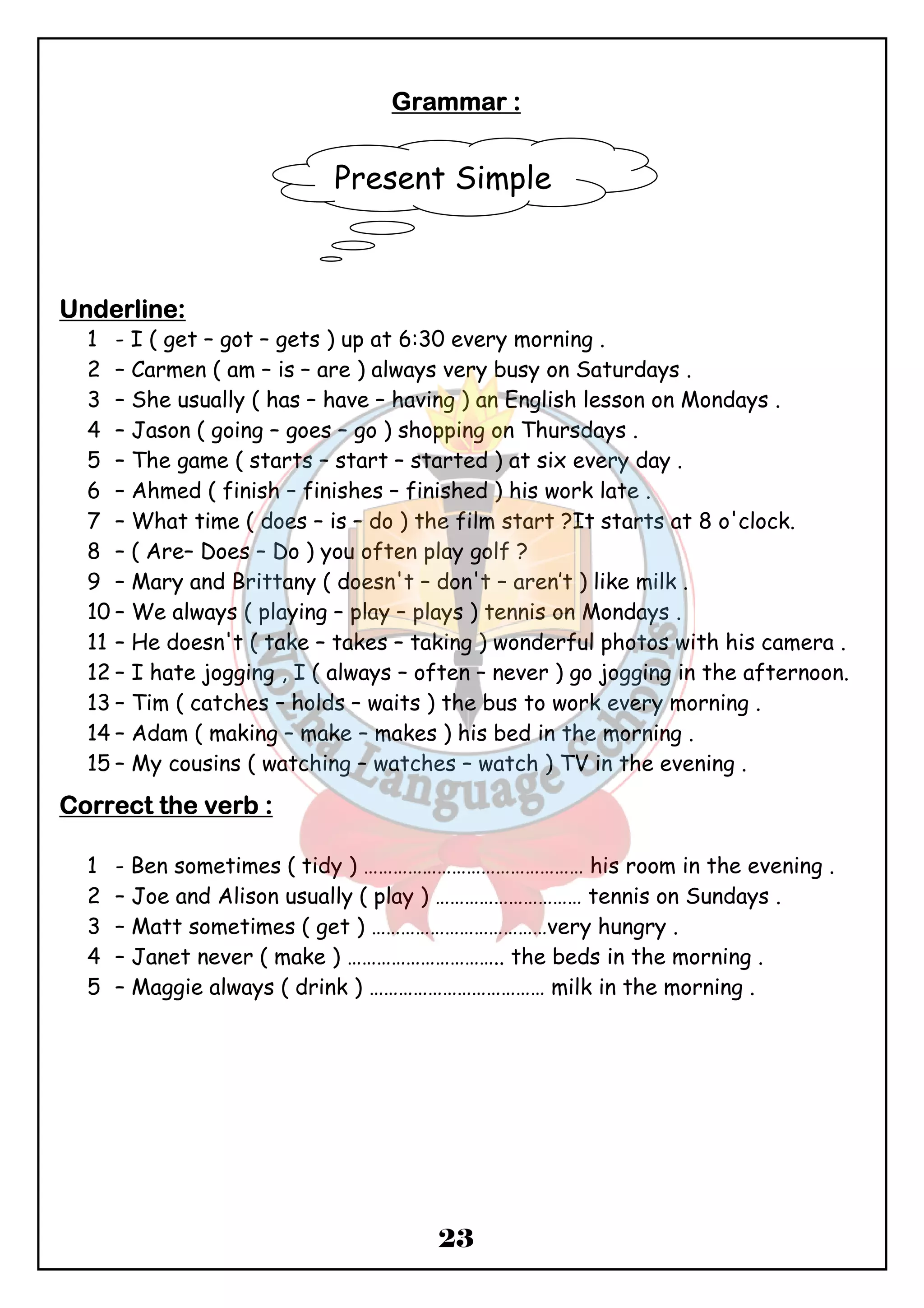 GGGGrrrraaaammmmmmmmaaaarrrr :::: 
Present Simple 
23 
UUUUnnnnddddeeeerrrrlllliiiinnnneeee:::: 
1 - I ( get – got – gets ) up at 6:30 every morning . 
2 – Carmen ( am – is – are ) always very busy on Saturdays . 
3 – She usually ( has – have – having ) an English lesson on Mondays . 
4 – Jason ( going – goes – go ) shopping on Thursdays . 
5 – The game ( starts – start – started ) at six every day . 
6 – Ahmed ( finish – finishes – finished ) his work late . 
7 – What time ( does – is – do ) the film start ?It starts at 8 o'clock. 
8 – ( Are– Does – Do ) you often play golf ? 
9 – Mary and Brittany ( doesn't – don't – aren’t ) like milk . 
10 – We always ( playing – play – plays ) tennis on Mondays . 
11 – He doesn't ( take – takes – taking ) wonderful photos with his camera . 
12 – I hate jogging , I ( always – often – never ) go jogging in the afternoon. 
13 – Tim ( catches – holds – waits ) the bus to work every morning . 
14 – Adam ( making – make – makes ) his bed in the morning . 
15 – My cousins ( watching – watches – watch ) TV in the evening . 
CCCCoooorrrrrrrreeeecccctttt tttthhhheeee vvvveeeerrrrbbbb :::: 
1 - Ben sometimes ( tidy ) ……………………………………… his room in the evening . 
2 – Joe and Alison usually ( play ) ………………………… tennis on Sundays . 
3 – Matt sometimes ( get ) ………………………………very hungry . 
4 – Janet never ( make ) ………………………….. the beds in the morning . 
5 – Maggie always ( drink ) ……………………………… milk in the morning . 
 