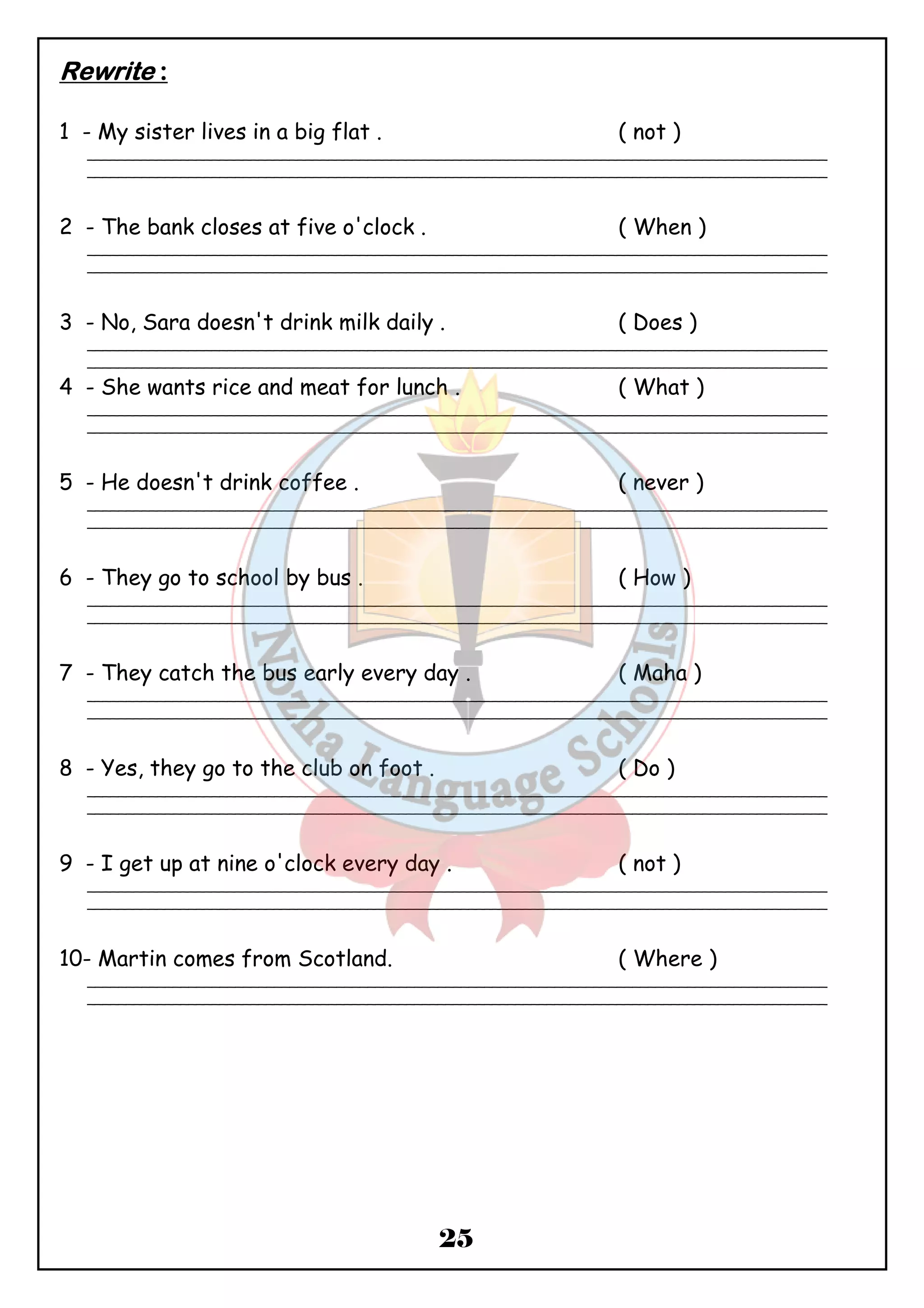 25 
RRRReeeewwwwrrrriiiitttteeee :::: 
1 - My sister lives in a big flat . ( not ) 
_______________________________________________________________________________________________ 
_______________________________________________________________________________________________ 
2 - The bank closes at five o'clock . ( When ) 
_______________________________________________________________________________________________ 
_______________________________________________________________________________________________ 
3 - No, Sara doesn't drink milk daily . ( Does ) 
_______________________________________________________________________________________________ 
_______________________________________________________________________________________________ 
4 - She wants rice and meat for lunch . ( What ) 
_______________________________________________________________________________________________ 
_______________________________________________________________________________________________ 
5 - He doesn't drink coffee . ( never ) 
_______________________________________________________________________________________________ 
_______________________________________________________________________________________________ 
6 - They go to school by bus . ( How ) 
_______________________________________________________________________________________________ 
_______________________________________________________________________________________________ 
7 - They catch the bus early every day . ( Maha ) 
_______________________________________________________________________________________________ 
_______________________________________________________________________________________________ 
8 - Yes, they go to the club on foot . ( Do ) 
_______________________________________________________________________________________________ 
_______________________________________________________________________________________________ 
9 - I get up at nine o'clock every day . ( not ) 
_______________________________________________________________________________________________ 
_______________________________________________________________________________________________ 
10- Martin comes from Scotland. ( Where ) 
_______________________________________________________________________________________________ 
_______________________________________________________________________________________________ 
 