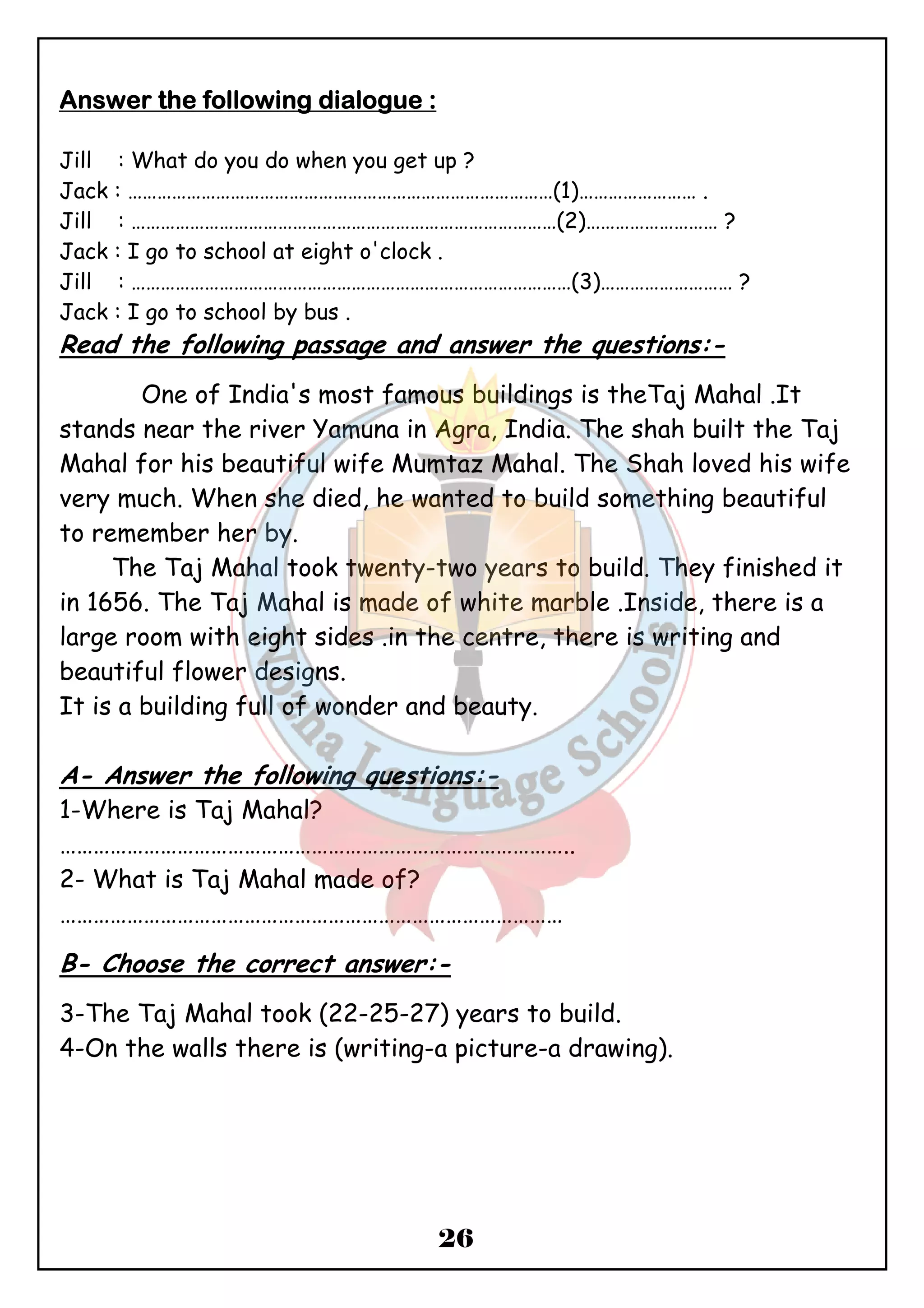 26 
AAAAnnnnsssswwwweeeerrrr tttthhhheeee ffffoooolllllllloooowwwwiiiinnnngggg ddddiiiiaaaalllloooogggguuuueeee :::: 
Jill : What do you do when you get up ? 
Jack : ……………………………………………………………………………(1)…………………… . 
Jill : ……………………………………………………………………………(2)……………………… ? 
Jack : I go to school at eight o'clock . 
Jill : ………………………………………………………………………………(3)……………………… ? 
Jack : I go to school by bus . 
Read the following passage and answer the questions:- 
One of India's most famous buildings is theTaj Mahal .It 
stands near the river Yamuna in Agra, India. The shah built the Taj 
Mahal for his beautiful wife Mumtaz Mahal. The Shah loved his wife 
very much. When she died, he wanted to build something beautiful 
to remember her by. 
The Taj Mahal took twenty-two years to build. They finished it 
in 1656. The Taj Mahal is made of white marble .Inside, there is a 
large room with eight sides .in the centre, there is writing and 
beautiful flower designs. 
It is a building full of wonder and beauty. 
A- Answer the following questions:- 
1-Where is Taj Mahal? 
……………………………………………………………………………….. 
2- What is Taj Mahal made of? 
……………………………………………………………………………… 
B- Choose the correct answer:- 
3-The Taj Mahal took (22-25-27) years to build. 
4-On the walls there is (writing-a picture-a drawing). 
 