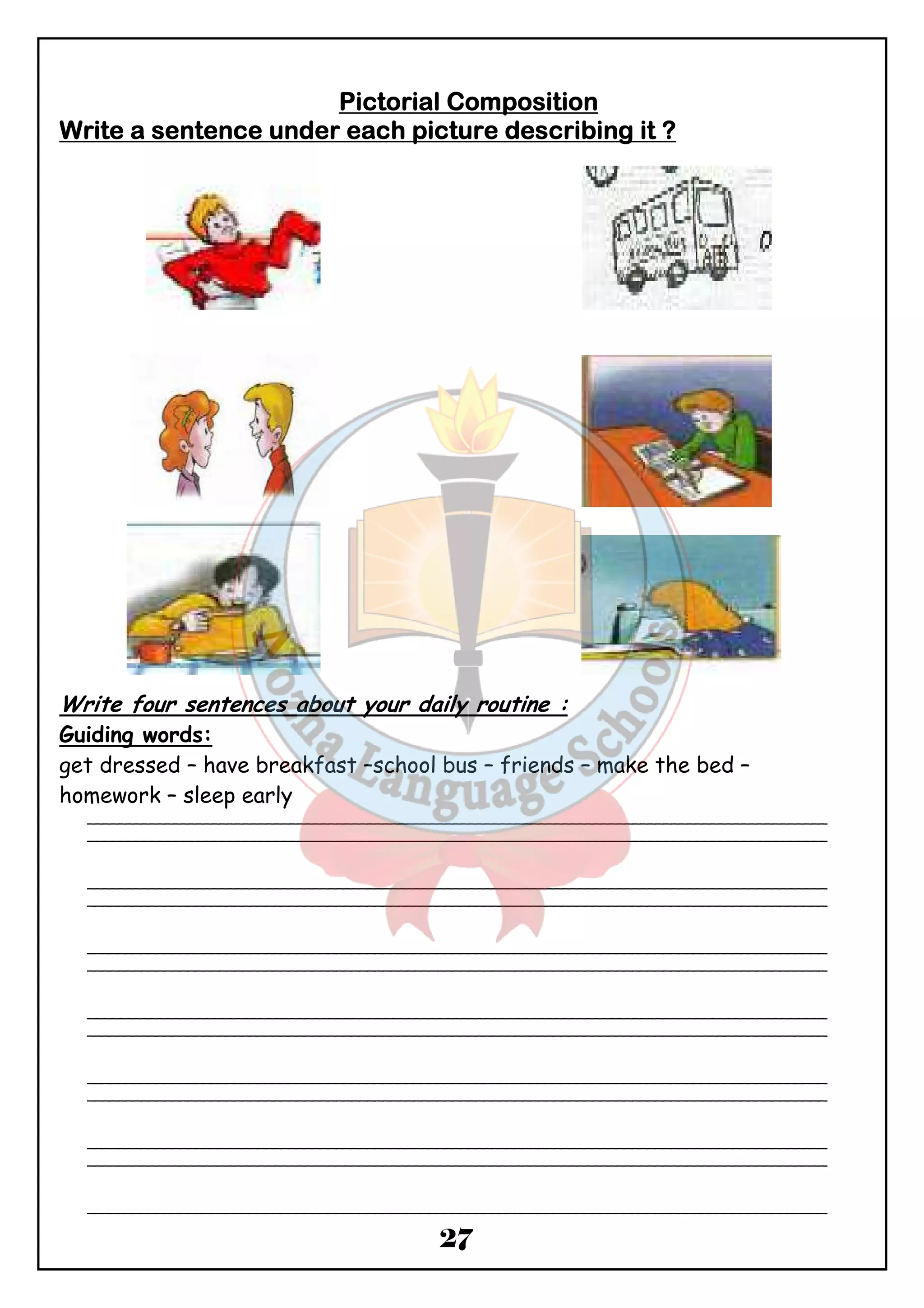 PPPPiiiiccccttttoooorrrriiiiaaaallll CCCCoooommmmppppoooossssiiiittttiiiioooonnnn 
WWWWrrrriiiitttteeee aaaa sssseeeennnntttteeeennnncccceeee uuuunnnnddddeeeerrrr eeeeaaaacccchhhh ppppiiiiccccttttuuuurrrreeee ddddeeeessssccccrrrriiiibbbbiiiinnnngggg iiiitttt ???? 
Write four sentences about your daily routine : 
Guiding words: 
get dressed – have breakfast –school bus – friends – make the bed – 
homework – sleep early 
_______________________________________________________________________________________________ 
_______________________________________________________________________________________________ 
_______________________________________________________________________________________________ 
_______________________________________________________________________________________________ 
_______________________________________________________________________________________________ 
_______________________________________________________________________________________________ 
_______________________________________________________________________________________________ 
_______________________________________________________________________________________________ 
_______________________________________________________________________________________________ 
_______________________________________________________________________________________________ 
_______________________________________________________________________________________________ 
_______________________________________________________________________________________________ 
_______________________________________________________________________________________________ 
27 
 