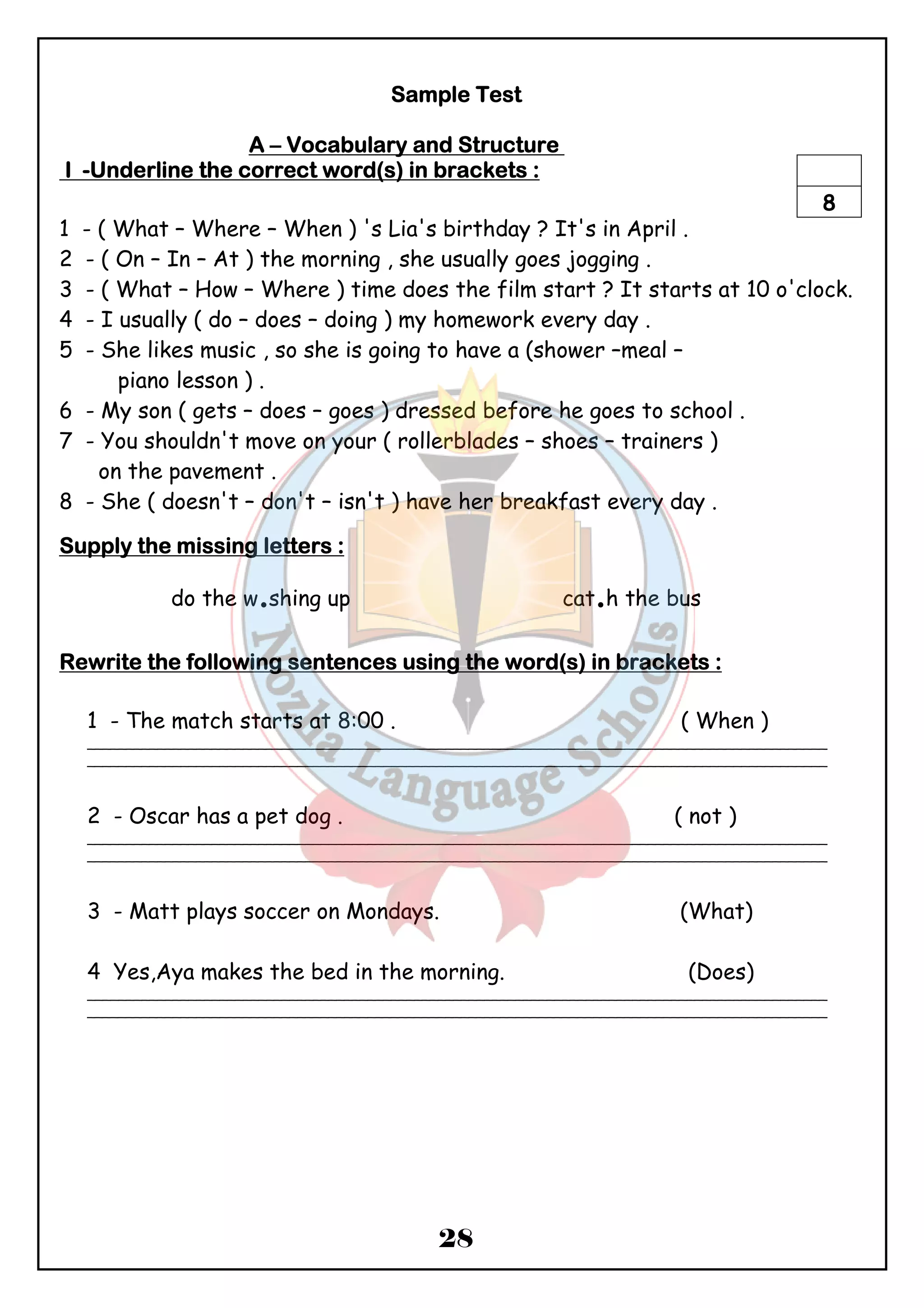SSSSaaaammmmpppplllleeee TTTTeeeesssstttt 
AAAA – VVVVooooccccaaaabbbbuuuullllaaaarrrryyyy aaaannnndddd SSSSttttrrrruuuuccccttttuuuurrrreeee 
IIII -UUUUnnnnddddeeeerrrrlllliiiinnnneeee tttthhhheeee ccccoooorrrrrrrreeeecccctttt wwwwoooorrrrdddd((((ssss)))) iiiinnnn bbbbrrrraaaacccckkkkeeeettttssss :::: 
8 
1 - ( What – Where – When ) 's Lia's birthday ? It's in April . 
2 - ( On – In – At ) the morning , she usually goes jogging . 
3 - ( What – How – Where ) time does the film start ? It starts at 10 o'clock. 
4 - I usually ( do – does – doing ) my homework every day . 
5 - She likes music , so she is going to have a (shower –meal – 
28 
piano lesson ) . 
6 - My son ( gets – does – goes ) dressed before he goes to school . 
7 - You shouldn't move on your ( rollerblades – shoes – trainers ) 
on the pavement . 
8 - She ( doesn't – don't – isn't ) have her breakfast every day . 
SSSSuuuuppppppppllllyyyy tttthhhheeee mmmmiiiissssssssiiiinnnngggg lllleeeetttttttteeeerrrrssss :::: 
do the w.shing up cat.h the bus 
RRRReeeewwwwrrrriiiitttteeee tttthhhheeee ffffoooolllllllloooowwwwiiiinnnngggg sssseeeennnntttteeeennnncccceeeessss uuuussssiiiinnnngggg tttthhhheeee wwwwoooorrrrdddd((((ssss)))) iiiinnnn bbbbrrrraaaacccckkkkeeeettttssss :::: 
1 - The match starts at 8:00 . ( When ) 
_______________________________________________________________________________________________ 
_______________________________________________________________________________________________ 
2 - Oscar has a pet dog . ( not ) 
_______________________________________________________________________________________________ 
_______________________________________________________________________________________________ 
3 - Matt plays soccer on Mondays. (What) 
4 Yes,Aya makes the bed in the morning. (Does) 
_______________________________________________________________________________________________ 
_______________________________________________________________________________________________ 
 