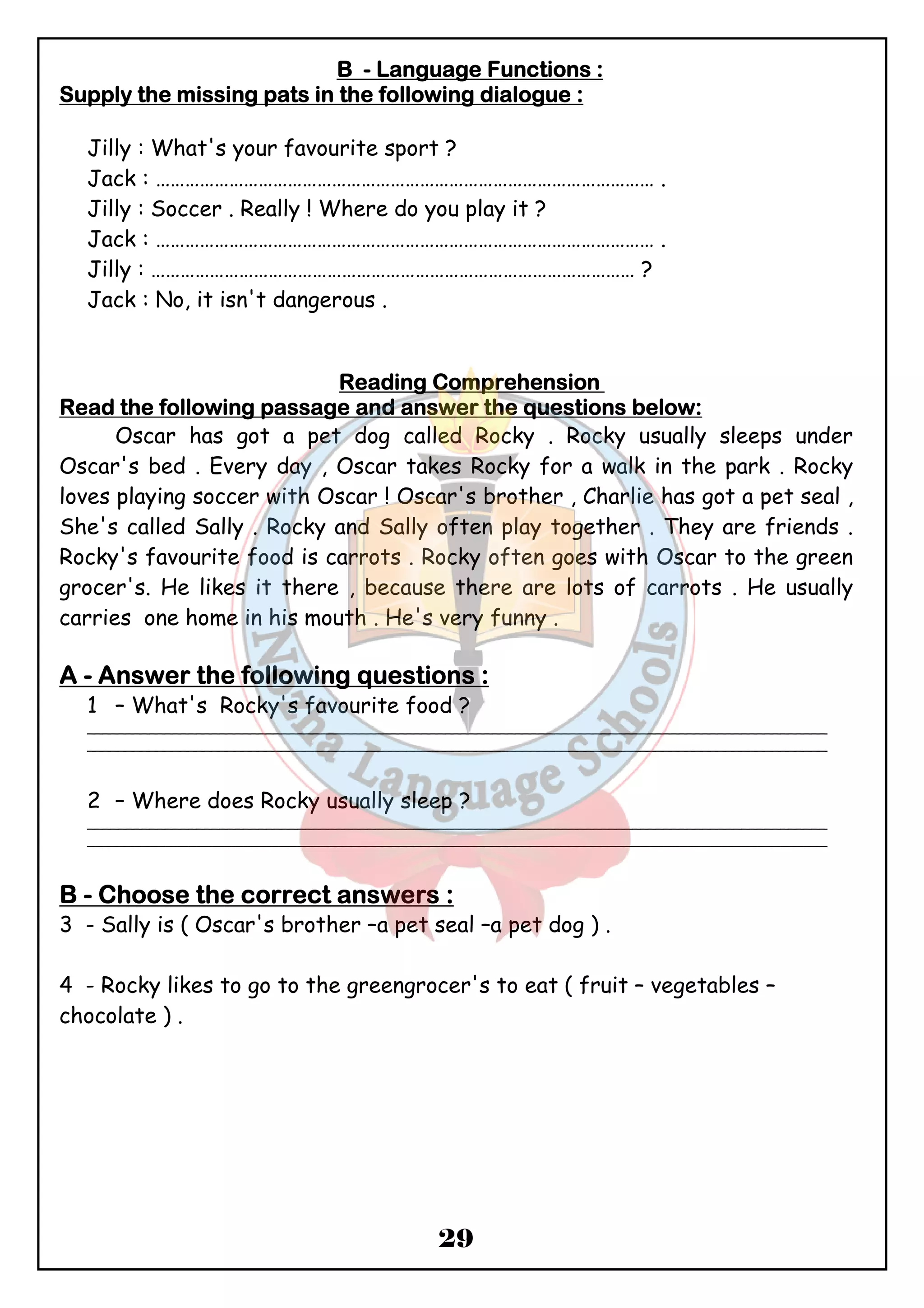 BBBB - LLLLaaaannnngggguuuuaaaaggggeeee FFFFuuuunnnnccccttttiiiioooonnnnssss :::: 
SSSSuuuuppppppppllllyyyy tttthhhheeee mmmmiiiissssssssiiiinnnngggg ppppaaaattttssss iiiinnnn tttthhhheeee ffffoooolllllllloooowwwwiiiinnnngggg ddddiiiiaaaalllloooogggguuuueeee :::: 
Jilly : What's your favourite sport ? 
Jack : ………………………………………………………………………………………… . 
Jilly : Soccer . Really ! Where do you play it ? 
Jack : ………………………………………………………………………………………… . 
Jilly : ……………………………………………………………………………………… ? 
Jack : No, it isn't dangerous . 
RRRReeeeaaaaddddiiiinnnngggg CCCCoooommmmpppprrrreeeehhhheeeennnnssssiiiioooonnnn 
RRRReeeeaaaadddd tttthhhheeee ffffoooolllllllloooowwwwiiiinnnngggg ppppaaaassssssssaaaaggggeeee aaaannnndddd aaaannnnsssswwwweeeerrrr tttthhhheeee qqqquuuueeeessssttttiiiioooonnnnssss bbbbeeeelllloooowwww:::: 
Oscar has got a pet dog called Rocky . Rocky usually sleeps under 
Oscar's bed . Every day , Oscar takes Rocky for a walk in the park . Rocky 
loves playing soccer with Oscar ! Oscar's brother , Charlie has got a pet seal , 
She's called Sally . Rocky and Sally often play together . They are friends . 
Rocky's favourite food is carrots . Rocky often goes with Oscar to the green 
grocer's. He likes it there , because there are lots of carrots . He usually 
carries one home in his mouth . He's very funny . 
AAAA - AAAAnnnnsssswwwweeeerrrr tttthhhheeee ffffoooolllllllloooowwwwiiiinnnngggg qqqquuuueeeessssttttiiiioooonnnnssss :::: 
1 – What's Rocky's favourite food ? 
_______________________________________________________________________________________________ 
_______________________________________________________________________________________________ 
2 – Where does Rocky usually sleep ? 
_______________________________________________________________________________________________ 
_______________________________________________________________________________________________ 
BBBB - CCCChhhhoooooooosssseeee tttthhhheeee ccccoooorrrrrrrreeeecccctttt aaaannnnsssswwwweeeerrrrssss : 
3 - Sally is ( Oscar's brother –a pet seal –a pet dog ) . 
4 - Rocky likes to go to the greengrocer's to eat ( fruit – vegetables – 
chocolate ) . 
29 
 