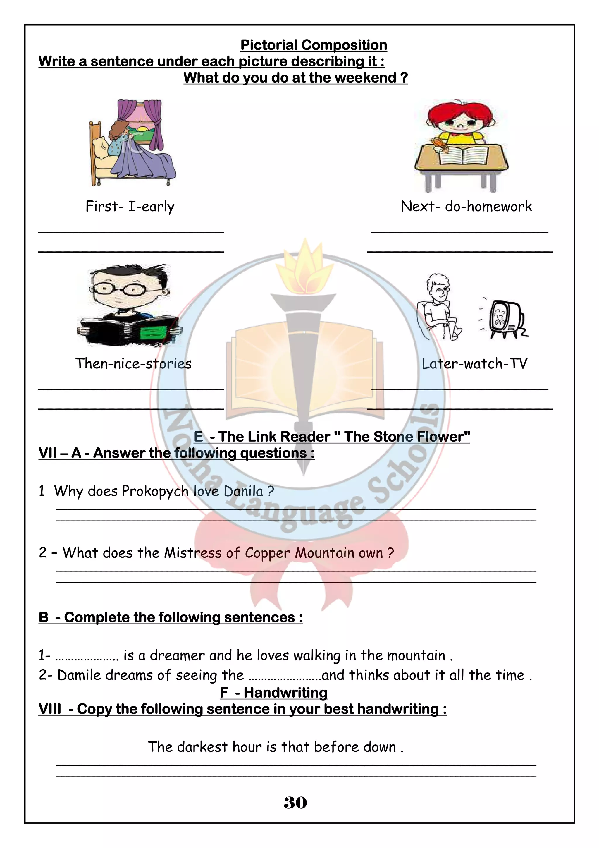 PPPPiiiiccccttttoooorrrriiiiaaaallll CCCCoooommmmppppoooossssiiiittttiiiioooonnnn 
WWWWrrrriiiitttteeee aaaa sssseeeennnntttteeeennnncccceeee uuuunnnnddddeeeerrrr eeeeaaaacccchhhh ppppiiiiccccttttuuuurrrreeee ddddeeeessssccccrrrriiiibbbbiiiinnnngggg iiiitttt :::: 
WWWWhhhhaaaatttt ddddoooo yyyyoooouuuu ddddoooo aaaatttt tttthhhheeee wwwweeeeeeeekkkkeeeennnndddd ???? 
First- I-early Next- do-homework 
_____________________ ____________________ 
_____________________ _____________________ 
Then-nice-stories Later-watch-TV 
_____________________ ____________________ 
_____________________ _____________________ 
EEEE - TTTThhhheeee LLLLiiiinnnnkkkk RRRReeeeaaaaddddeeeerrrr """" TTTThhhheeee SSSSttttoooonnnneeee FFFFloooowwwweeeerrrr" 
VVVVIIIIIIII – A - AAAAnnnnsssswwwweeeerrrr tttthhhheeee ffffoooolllllllloooowwwwiiiinnnngggg qqqquuuueeeessssttttiiiioooonnnnssss :::: 
30 
1 Why does Prokopych love Danila ? 
_______________________________________________________________________________________________ 
_______________________________________________________________________________________________ 
2 – What does the Mistress of Copper Mountain own ? 
_______________________________________________________________________________________________ 
_______________________________________________________________________________________________ 
BBBB - CCCCoooommmmpppplllleeeetttteeee tttthhhheeee ffffoooolllllllloooowwwwiiiinnnngggg sssseeeennnntttteeeennnncccceeeessss :::: 
1- ……………….. is a dreamer and he loves walking in the mountain . 
2- Damile dreams of seeing the …………………..and thinks about it all the time . 
FFFF - HHHHaaaannnnddddwwwwrrrriiiittttiiiinnnngggg 
VVVVIIIIIIIIIIII - CCCCooooppppyyyy tttthhhheeee ffffoooolllllllloooowwwwiiiinnnngggg sssseeeennnntttteeeennnncccceeee iiiinnnn yyyyoooouuuurrrr bbbbeeeesssstttt hhhhaaaannnnddddwwwwrrrriiiittttiiiinnnngggg :::: 
The darkest hour is that before down . 
_______________________________________________________________________________________________ 
_______________________________________________________________________________________________ 
 