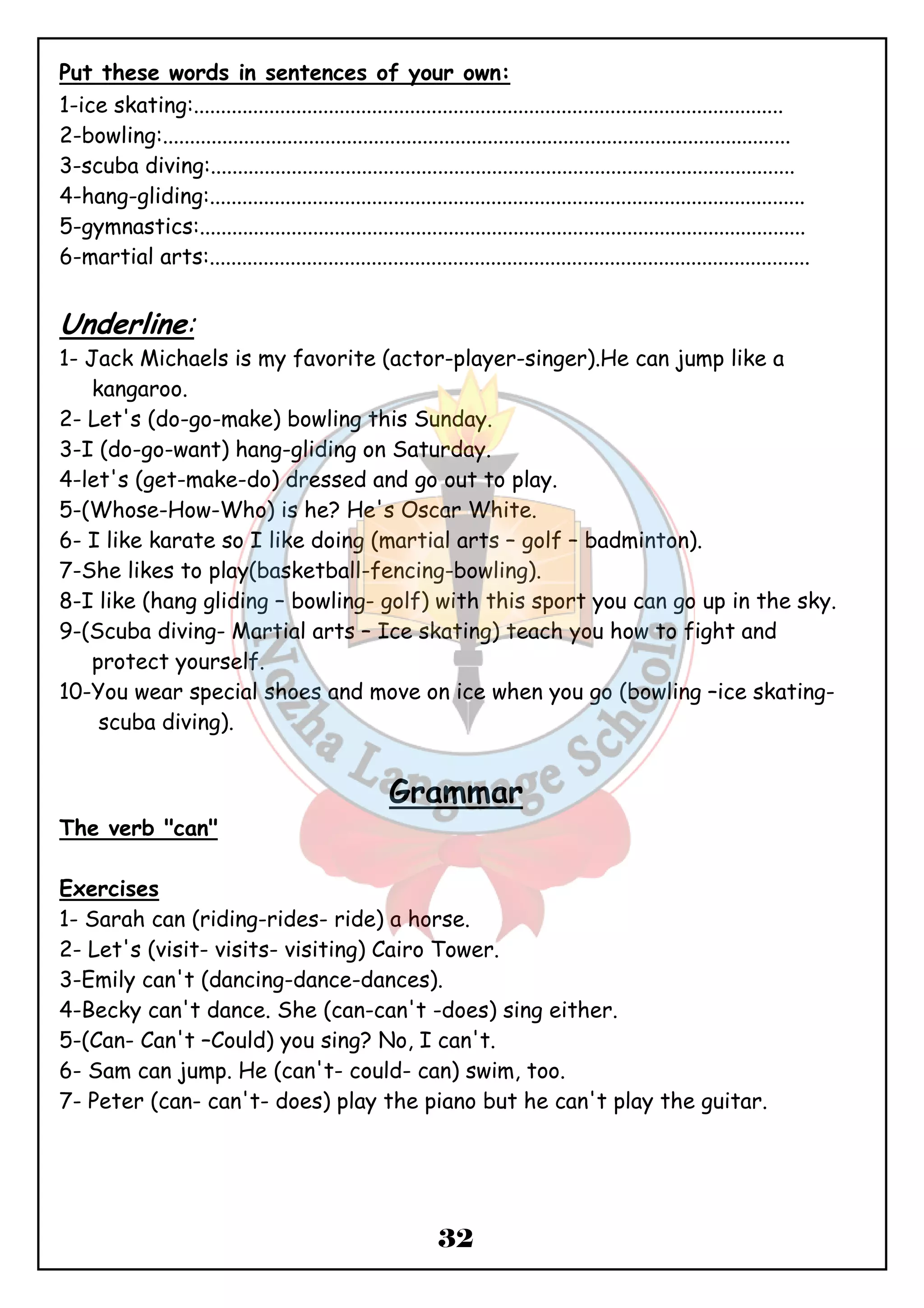 Put these words in sentences of your own: 
1-ice skating:............................................................................................................. 
2-bowling:.................................................................................................................... 
3-scuba diving:............................................................................................................ 
4-hang-gliding:.............................................................................................................. 
5-gymnastics:................................................................................................................ 
6-martial arts:............................................................................................................... 
Underline: 
1- Jack Michaels is my favorite (actor-player-singer).He can jump like a 
32 
kangaroo. 
2- Let's (do-go-make) bowling this Sunday. 
3-I (do-go-want) hang-gliding on Saturday. 
4-let's (get-make-do) dressed and go out to play. 
5-(Whose-How-Who) is he? He's Oscar White. 
6- I like karate so I like doing (martial arts – golf – badminton). 
7-She likes to play(basketball-fencing-bowling). 
8-I like (hang gliding – bowling- golf) with this sport you can go up in the sky. 
9-(Scuba diving- Martial arts – Ice skating) teach you how to fight and 
protect yourself. 
10-You wear special shoes and move on ice when you go (bowling –ice skating-scuba 
diving). 
Grammar 
The verb "can" 
Exercises 
1- Sarah can (riding-rides- ride) a horse. 
2- Let's (visit- visits- visiting) Cairo Tower. 
3-Emily can't (dancing-dance-dances). 
4-Becky can't dance. She (can-can't -does) sing either. 
5-(Can- Can't –Could) you sing? No, I can't. 
6- Sam can jump. He (can't- could- can) swim, too. 
7- Peter (can- can't- does) play the piano but he can't play the guitar. 
 