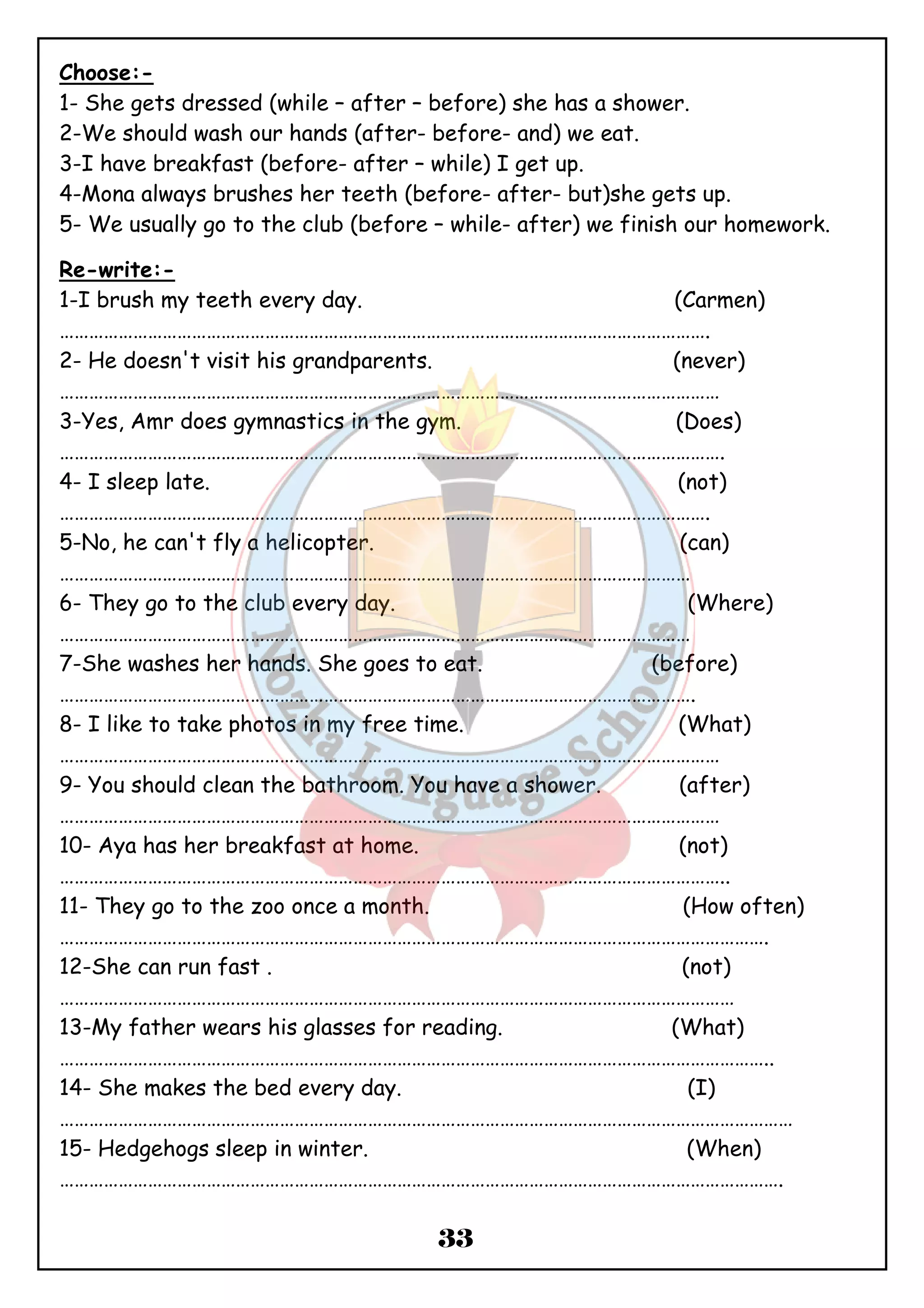 Choose:- 
1- She gets dressed (while – after – before) she has a shower. 
2-We should wash our hands (after- before- and) we eat. 
3-I have breakfast (before- after – while) I get up. 
4-Mona always brushes her teeth (before- after- but)she gets up. 
5- We usually go to the club (before – while- after) we finish our homework. 
Re-write:- 
1-I brush my teeth every day. (Carmen) 
……………………………………………………………………………………………………………………. 
2- He doesn't visit his grandparents. (never) 
……………………………………………………………………………………………………………………… 
3-Yes, Amr does gymnastics in the gym. (Does) 
………………………………………………………………………………………………………………………. 
4- I sleep late. (not) 
……………………………………………………………………………………………………………………. 
5-No, he can't fly a helicopter. (can) 
………………………………………………………………………………………………………………… 
6- They go to the club every day. (Where) 
………………………………………………………………………………………………………………… 
7-She washes her hands. She goes to eat. (before) 
…………………………………………………………………………………………………………………. 
8- I like to take photos in my free time. (What) 
……………………………………………………………………………………………………………………… 
9- You should clean the bathroom. You have a shower. (after) 
……………………………………………………………………………………………………………………… 
10- Aya has her breakfast at home. (not) 
……………………………………………………………………………………………………………………….. 
11- They go to the zoo once a month. (How often) 
………………………………………………………………………………………………………………………………. 
12-She can run fast . (not) 
………………………………………………………………………………………………………………………… 
13-My father wears his glasses for reading. (What) 
……………………………………………………………………………………………………………………………….. 
14- She makes the bed every day. (I) 
…………………………………………………………………………………………………………………………………… 
15- Hedgehogs sleep in winter. (When) 
…………………………………………………………………………………………………………………………………. 
33 
 