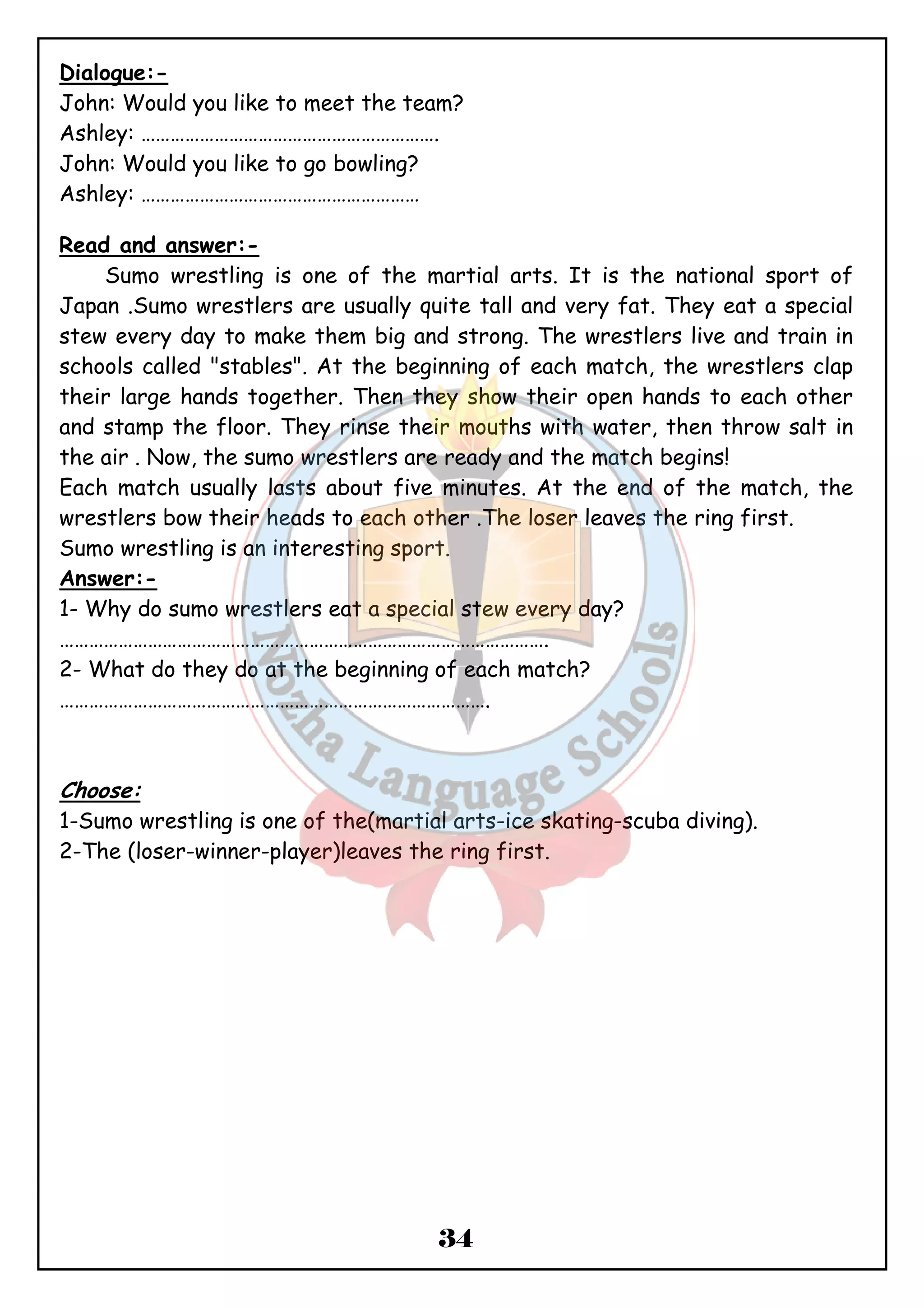 Dialogue:- 
John: Would you like to meet the team? 
Ashley: ……………………………………………………. 
John: Would you like to go bowling? 
Ashley: ………………………………………………… 
34 
Read and answer:- 
Sumo wrestling is one of the martial arts. It is the national sport of 
Japan .Sumo wrestlers are usually quite tall and very fat. They eat a special 
stew every day to make them big and strong. The wrestlers live and train in 
schools called "stables". At the beginning of each match, the wrestlers clap 
their large hands together. Then they show their open hands to each other 
and stamp the floor. They rinse their mouths with water, then throw salt in 
the air . Now, the sumo wrestlers are ready and the match begins! 
Each match usually lasts about five minutes. At the end of the match, the 
wrestlers bow their heads to each other .The loser leaves the ring first. 
Sumo wrestling is an interesting sport. 
Answer:- 
1- Why do sumo wrestlers eat a special stew every day? 
………………………………………………………………………………………. 
2- What do they do at the beginning of each match? 
……………………………………………………………………………. 
Choose: 
1-Sumo wrestling is one of the(martial arts-ice skating-scuba diving). 
2-The (loser-winner-player)leaves the ring first. 
 