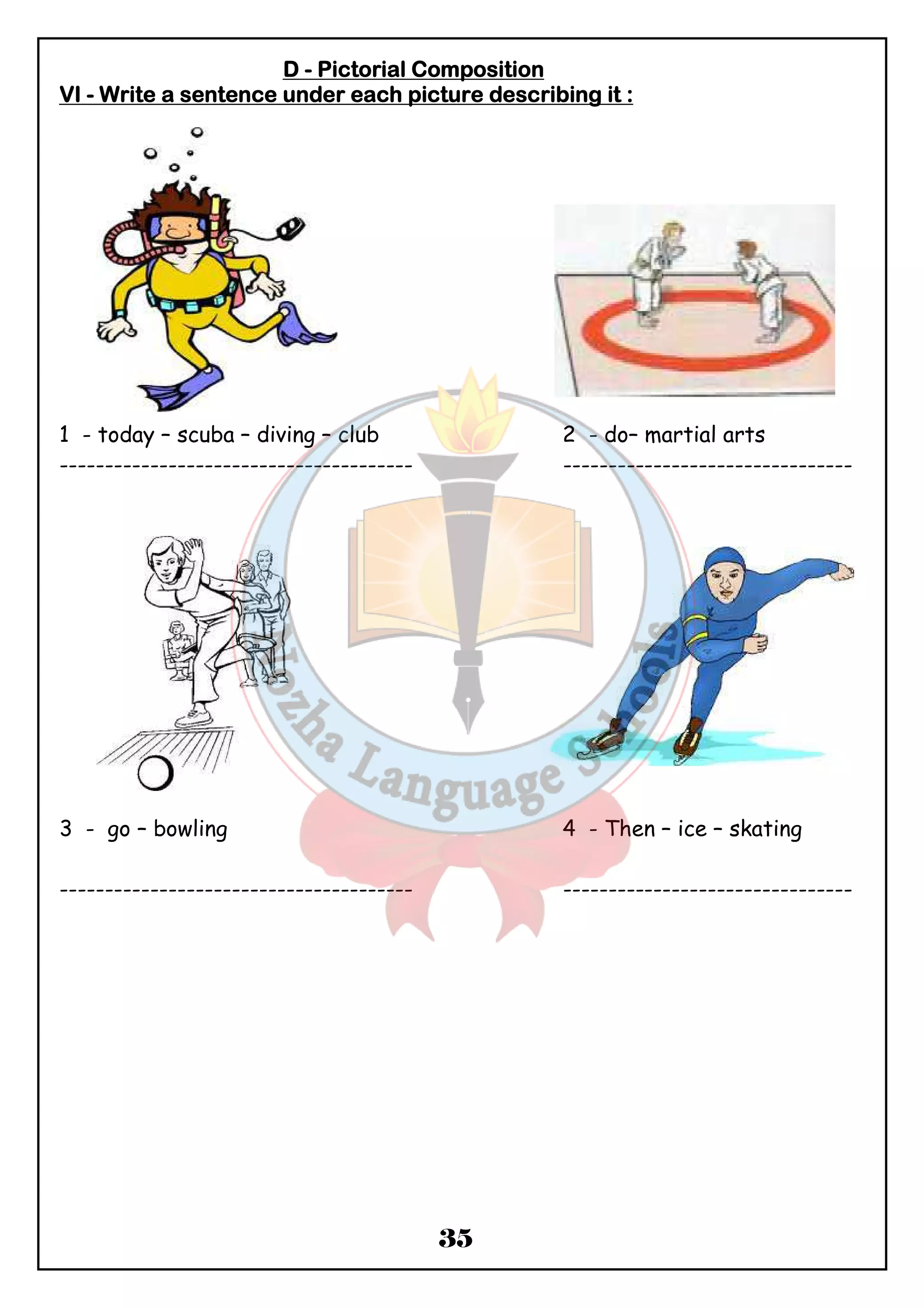 DDDD - PPPPiiiiccccttttoooorrrriiiiaaaallll CCCCoooommmmppppoooossssiiiittttiiiioooonnnn 
VVVVIIII - WWWWrrrriiiitttteeee aaaa sssseeeennnntttteeeennnncccceeee uuuunnnnddddeeeerrrr eeeeaaaacccchhhh ppppiiiiccccttttuuuurrrreeee ddddeeeessssccccrrrriiiibbbbiiiinnnngggg iiiitttt :::: 
1 - today – scuba – diving – club 2 - do– martial arts 
--------------------------------------- -------------------------------- 
3 - go – bowling 4 - Then – ice – skating 
--------------------------------------- -------------------------------- 
35 
 