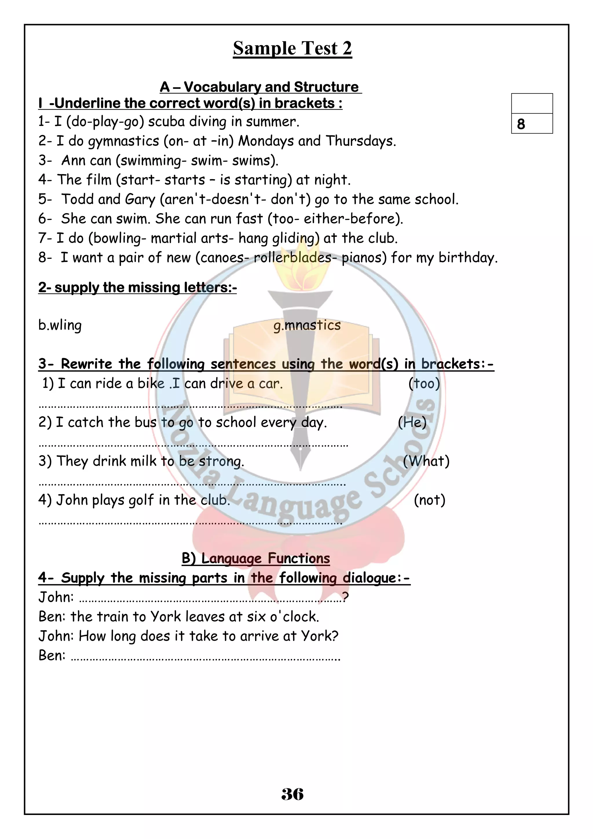Sample Test 2 
AAAA – VVVVooooccccaaaabbbbuuuullllaaaarrrryyyy aaaannnndddd SSSSttttrrrruuuuccccttttuuuurrrreeee 
IIII -UUUUnnnnddddeeeerrrrlllliiiinnnneeee tttthhhheeee ccccoooorrrrrrrreeeecccctttt wwwwoooorrrrdddd((((ssss)))) iiiinnnn bbbbrrrraaaacccckkkkeeeettttssss :::: 
1- I (do-play-go) scuba diving in summer. 
2- I do gymnastics (on- at –in) Mondays and Thursdays. 
3- Ann can (swimming- swim- swims). 
4- The film (start- starts – is starting) at night. 
5- Todd and Gary (aren't-doesn't- don't) go to the same school. 
6- She can swim. She can run fast (too- either-before). 
7- I do (bowling- martial arts- hang gliding) at the club. 
8- I want a pair of new (canoes- rollerblades- pianos) for my birthday. 
36 
2- ssssuuuuppppppppllllyyyy tttthhhheeee mmmmiiiissssssssiiiinnnngggg lllleeeetttttttteeeerrrrssss::::- 
b.wling g.mnastics 
3- Rewrite the following sentences using the word(s) in brackets:- 
1) I can ride a bike .I can drive a car. (too) 
……………………………………………………………………………………. 
2) I catch the bus to go to school every day. (He) 
……………………………………………………………………………………… 
3) They drink milk to be strong. (What) 
…………………………………………………………………………………….. 
4) John plays golf in the club. (not) 
……………………………………………………………………………………. 
B) Language Functions 
4- Supply the missing parts in the following dialogue:- 
John: …………………………………………………………………………? 
Ben: the train to York leaves at six o'clock. 
John: How long does it take to arrive at York? 
Ben: ………………………………………………………………………….. 
8 
 