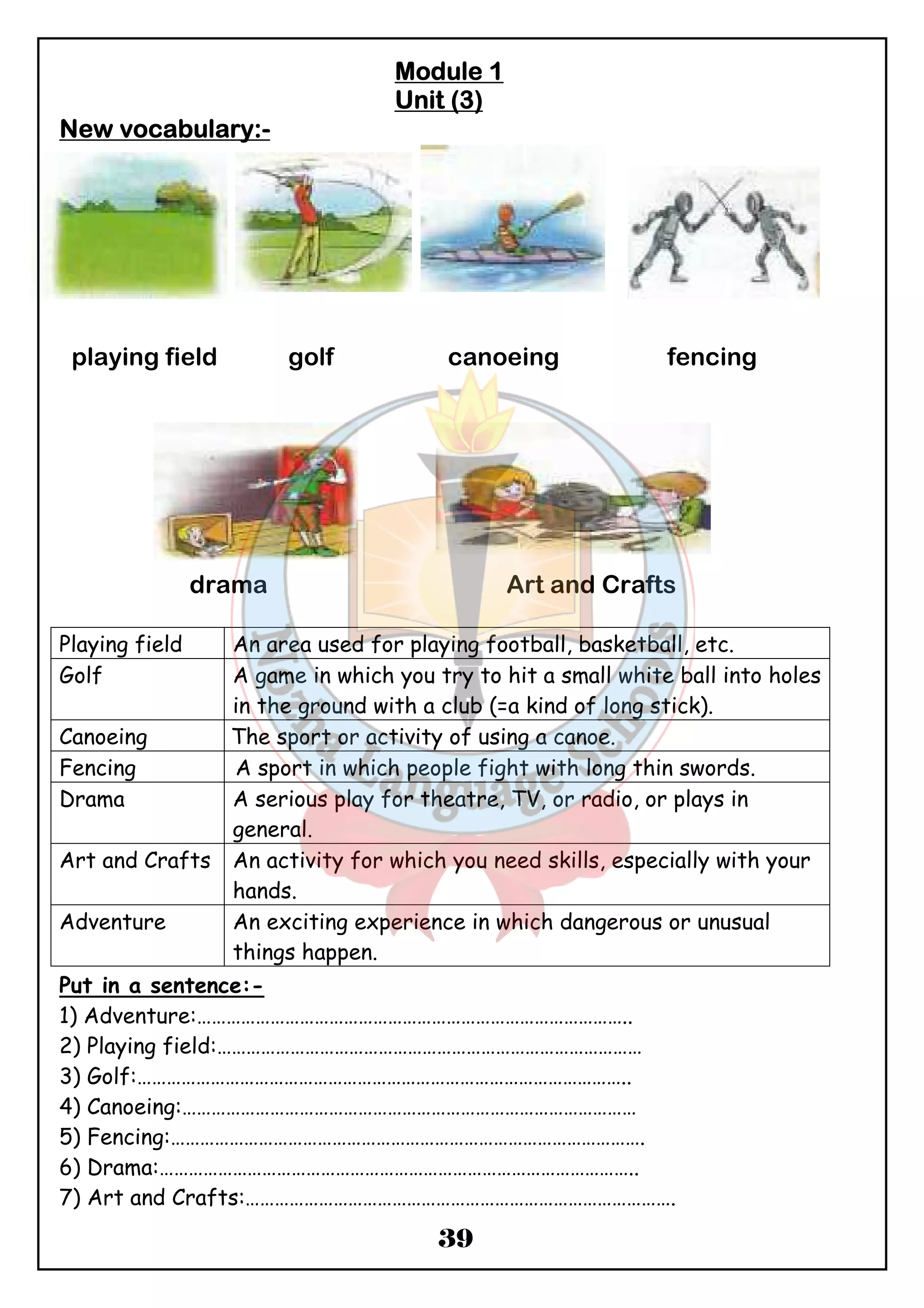 MMMMoooodddduuuulllleeee 1 
UUUUnnnniiiitttt ((((3) 
39 
NNNNeeeewwww vvvvooooccccaaaabbbbuuuullllaaaarrrryyyy::::- 
playing field golf canoeing fencing 
drama Art and Crafts 
Playing field An area used for playing football, basketball, etc. 
Golf A game in which you try to hit a small white ball into holes 
in the ground with a club (=a kind of long stick). 
Canoeing The sport or activity of using a canoe. 
Fencing A sport in which people fight with long thin swords. 
Drama A serious play for theatre, TV, or radio, or plays in 
general. 
Art and Crafts An activity for which you need skills, especially with your 
hands. 
Adventure An exciting experience in which dangerous or unusual 
things happen. 
Put in a sentence:- 
1) Adventure:…………………………………………………………………………….. 
2) Playing field:…………………………………………………………………………… 
3) Golf:……………………………………………………………………………………….. 
4) Canoeing:………………………………………………………………………………… 
5) Fencing:……………………………………………………………………………………. 
6) Drama:…………………………………………………………………………………….. 
7) Art and Crafts:……………………………………………………………………………. 
 