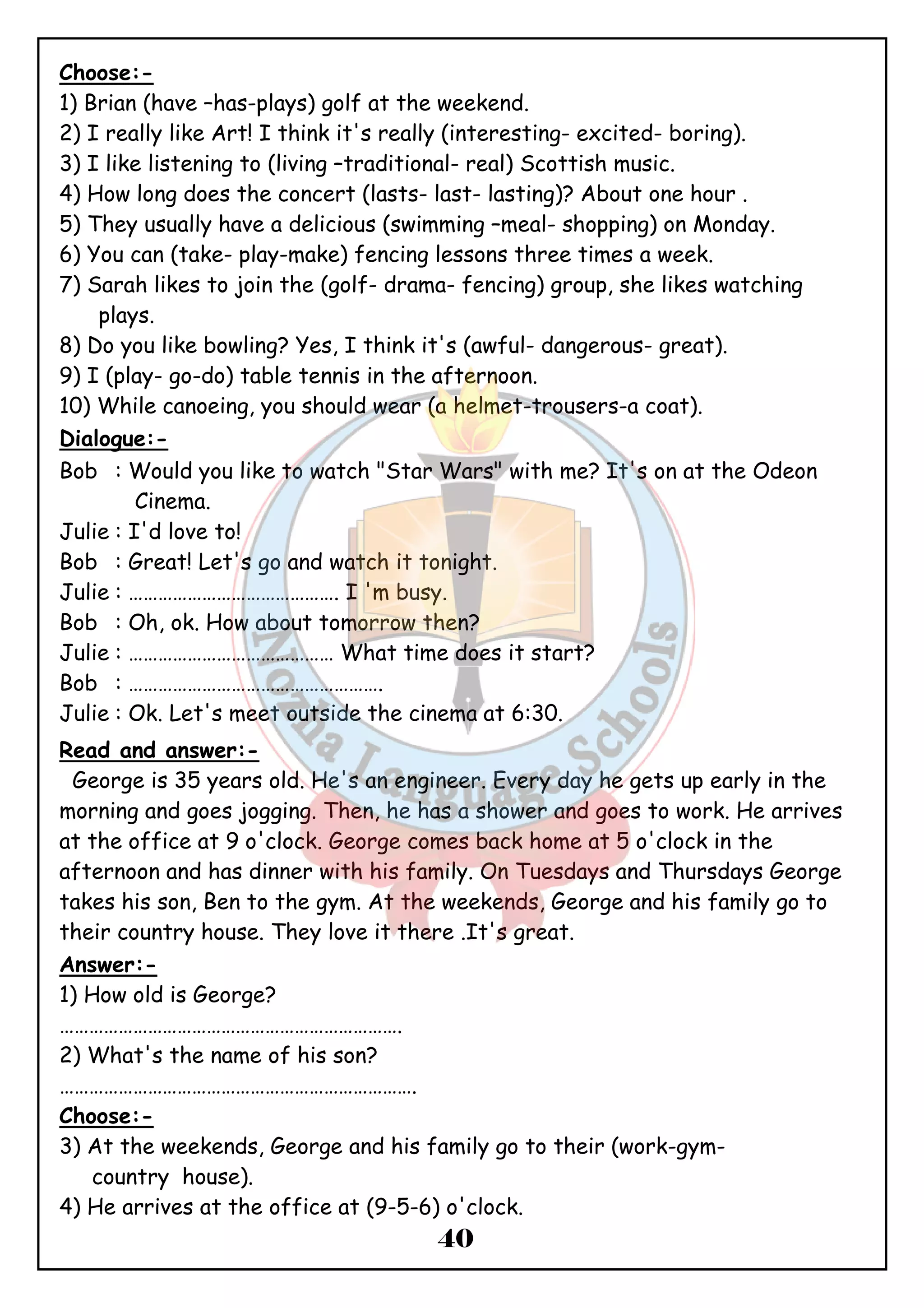 Choose:- 
1) Brian (have –has-plays) golf at the weekend. 
2) I really like Art! I think it's really (interesting- excited- boring). 
3) I like listening to (living –traditional- real) Scottish music. 
4) How long does the concert (lasts- last- lasting)? About one hour . 
5) They usually have a delicious (swimming –meal- shopping) on Monday. 
6) You can (take- play-make) fencing lessons three times a week. 
7) Sarah likes to join the (golf- drama- fencing) group, she likes watching 
40 
plays. 
8) Do you like bowling? Yes, I think it's (awful- dangerous- great). 
9) I (play- go-do) table tennis in the afternoon. 
10) While canoeing, you should wear (a helmet-trousers-a coat). 
Dialogue:- 
Bob : Would you like to watch "Star Wars" with me? It's on at the Odeon 
Cinema. 
Julie : I'd love to! 
Bob : Great! Let's go and watch it tonight. 
Julie : ……………………………………. I 'm busy. 
Bob : Oh, ok. How about tomorrow then? 
Julie : …………………………………… What time does it start? 
Bob : ……………………………………………. 
Julie : Ok. Let's meet outside the cinema at 6:30. 
Read and answer:- 
George is 35 years old. He's an engineer. Every day he gets up early in the 
morning and goes jogging. Then, he has a shower and goes to work. He arrives 
at the office at 9 o'clock. George comes back home at 5 o'clock in the 
afternoon and has dinner with his family. On Tuesdays and Thursdays George 
takes his son, Ben to the gym. At the weekends, George and his family go to 
their country house. They love it there .It's great. 
Answer:- 
1) How old is George? 
……………………………………………………………. 
2) What's the name of his son? 
………………………………………………………………. 
Choose:- 
3) At the weekends, George and his family go to their (work-gym-country 
house). 
4) He arrives at the office at (9-5-6) o'clock. 
 
