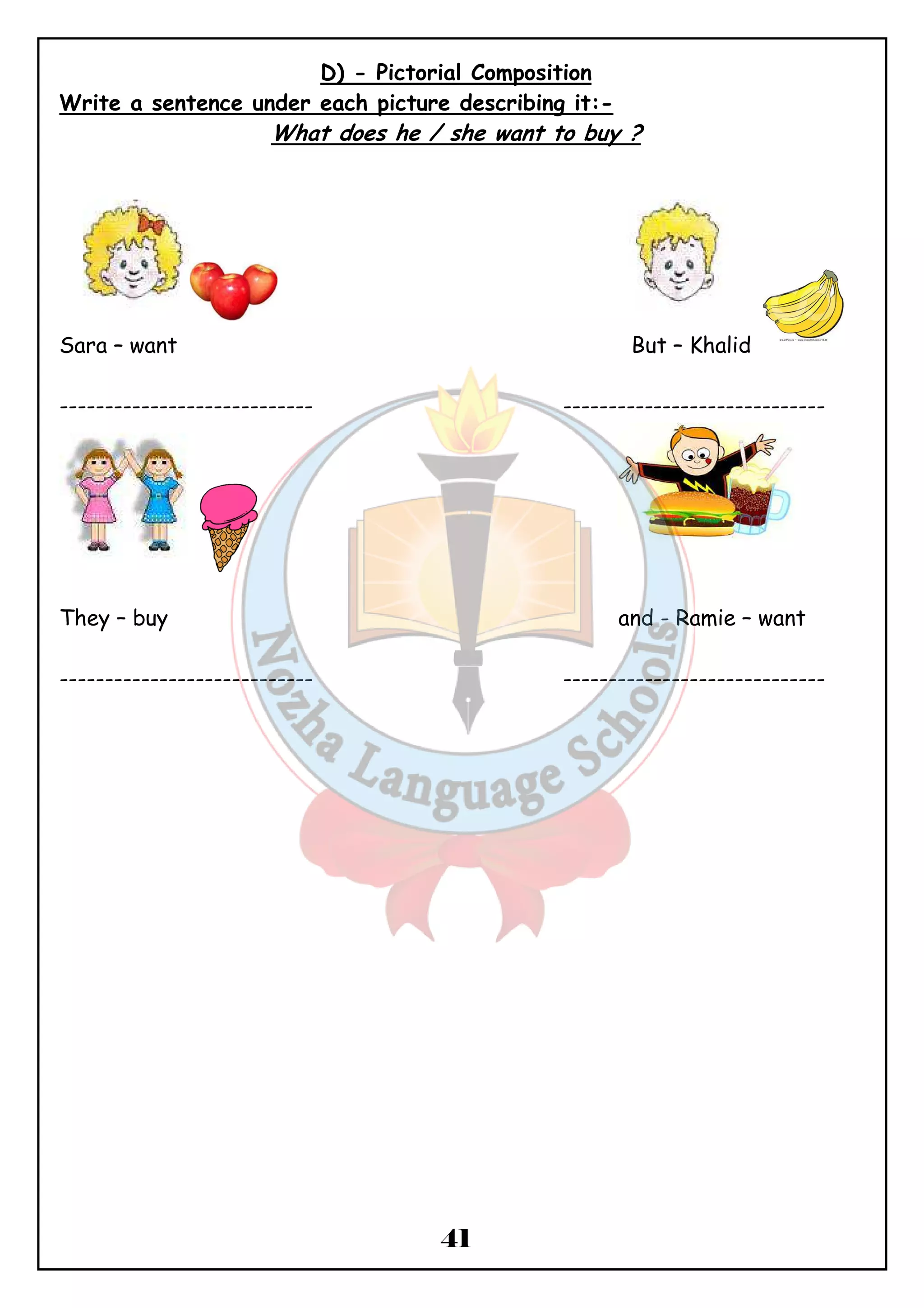 D) - Pictorial Composition 
Write a sentence under each picture describing it:- 
What does he / she want to buy ? 
Sara – want But – Khalid 
---------------------------- ----------------------------- 
They – buy and - Ramie – want 
---------------------------- ----------------------------- 
41 
 