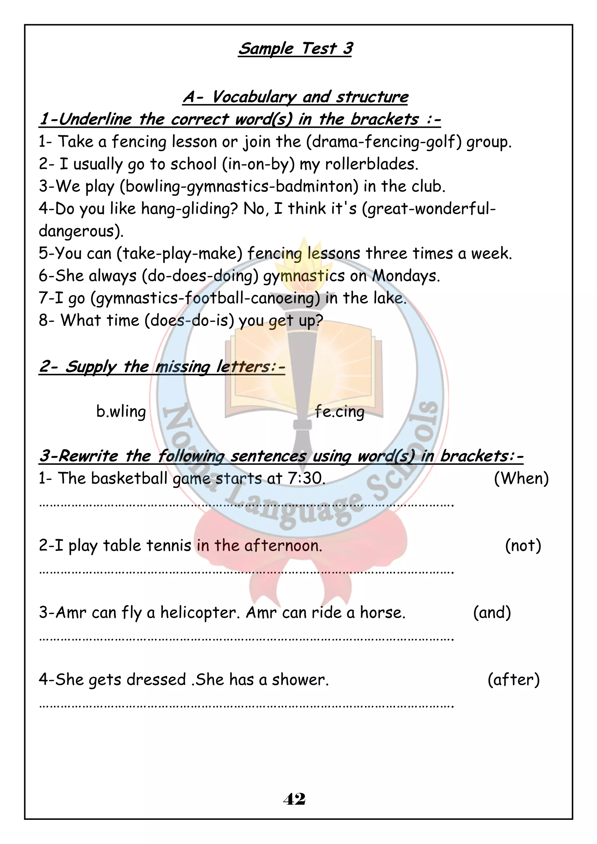 Sample Test 3 
A- Vocabulary and structure 
1-Underline the correct word(s) in the brackets :- 
1- Take a fencing lesson or join the (drama-fencing-golf) group. 
2- I usually go to school (in-on-by) my rollerblades. 
3-We play (bowling-gymnastics-badminton) in the club. 
4-Do you like hang-gliding? No, I think it's (great-wonderful- dangerous). 
5-You can (take-play-make) fencing lessons three times a week. 
6-She always (do-does-doing) gymnastics on Mondays. 
7-I go (gymnastics-football-canoeing) in the lake. 
8- What time (does-do-is) you get up? 
2- Supply the missing letters:- 
b.wling fe.cing 
3-Rewrite the following sentences using word(s) in brackets:- 
1- The basketball game starts at 7:30. (When) 
……………………………………………………………………………………………………. 
2-I play table tennis in the afternoon. (not) 
……………………………………………………………………………………………………. 
3-Amr can fly a helicopter. Amr can ride a horse. (and) 
……………………………………………………………………………………………………. 
4-She gets dressed .She has a shower. (after) 
……………………………………………………………………………………………………. 
42 
 