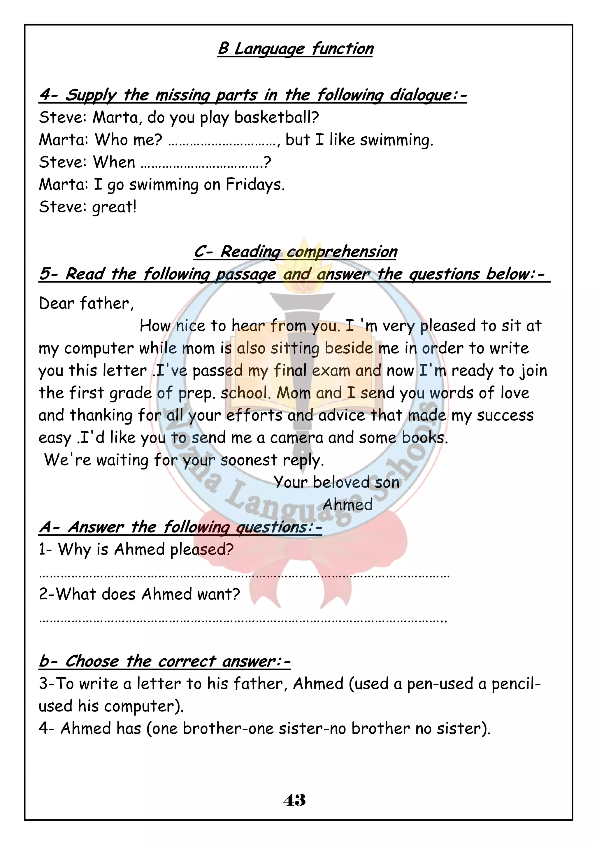 B Language function 
4- Supply the missing parts in the following dialogue:- 
Steve: Marta, do you play basketball? 
Marta: Who me? …………………………, but I like swimming. 
Steve: When …………………………….? 
Marta: I go swimming on Fridays. 
Steve: great! 
C- Reading comprehension 
5- Read the following passage and answer the questions below:- 
Dear father, 
How nice to hear from you. I 'm very pleased to sit at 
my computer while mom is also sitting beside me in order to write 
you this letter .I've passed my final exam and now I'm ready to join 
the first grade of prep. school. Mom and I send you words of love 
and thanking for all your efforts and advice that made my success 
easy .I'd like you to send me a camera and some books. 
We're waiting for your soonest reply. 
Your beloved son 
43 
Ahmed 
A- Answer the following questions:- 
1- Why is Ahmed pleased? 
…………………………………………………………………………………………………… 
2-What does Ahmed want? 
………………………………………………………………………………………………….. 
b- Choose the correct answer:- 
3-To write a letter to his father, Ahmed (used a pen-used a pencil- used 
his computer). 
4- Ahmed has (one brother-one sister-no brother no sister). 
 