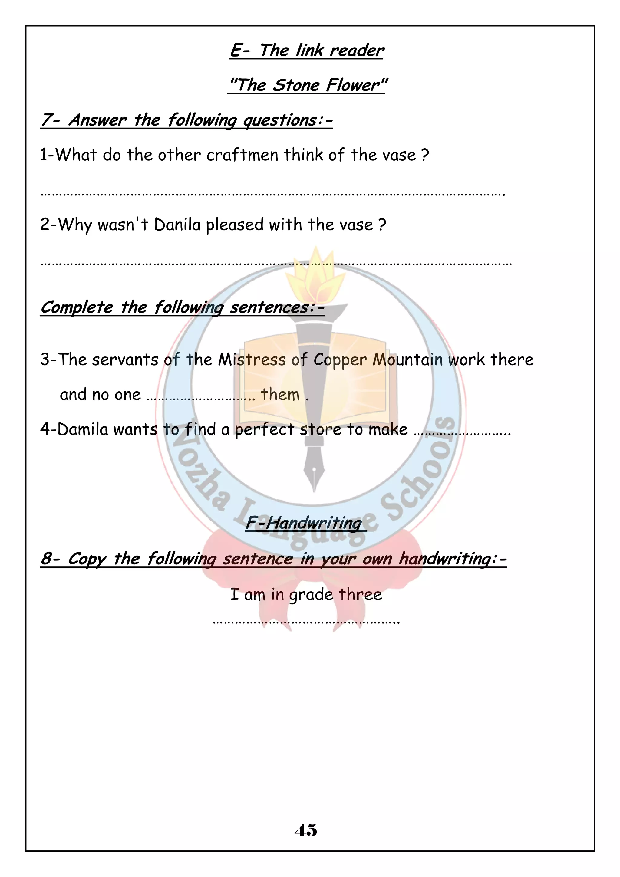 E- The link reader 
"The Stone Flower" 
7- Answer the following questions:- 
1-What do the other craftmen think of the vase ? 
……………………………………………………………………………………………………………. 
2-Why wasn't Danila pleased with the vase ? 
……………………………………………………………………………………………………………… 
Complete the following sentences:- 
3-The servants of the Mistress of Copper Mountain work there 
and no one ……………………….. them . 
4-Damila wants to find a perfect store to make …………………….. 
F-Handwriting 
8- Copy the following sentence in your own handwriting:- 
I am in grade three 
………………………………………….. 
45 
 