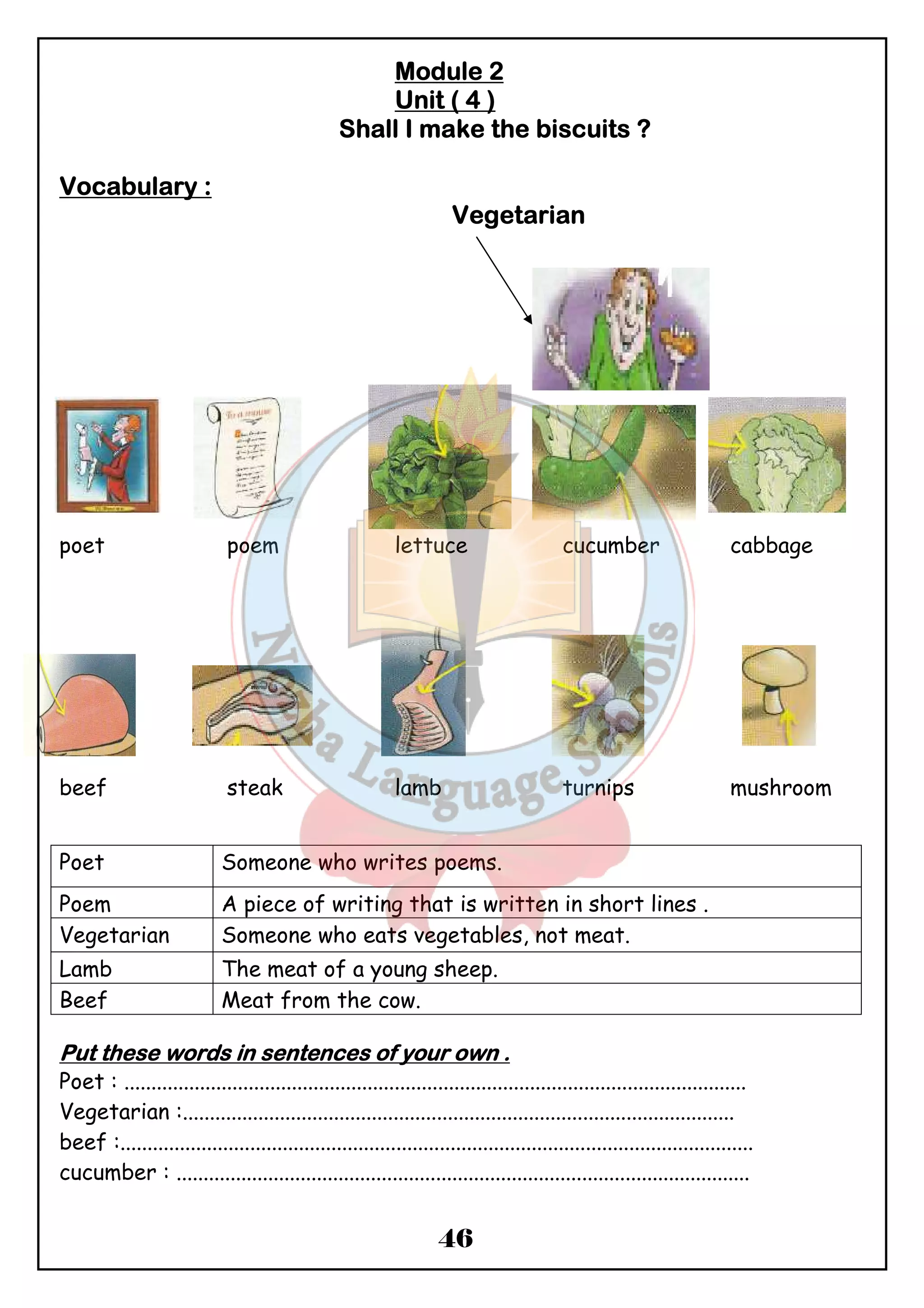 MMMMoooodddduuuulllleeee 2 
UUUUnnnniiiitttt (((( 4 )))) 
SSSShhhhaaaallllllll IIII mmmmaaaakkkkeeee tttthhhheeee bbbbiiiissssccccuuuuiiiittttssss ???? 
Poet Someone who writes poems. 
Poem A piece of writing that is written in short lines . 
Vegetarian Someone who eats vegetables, not meat. 
Lamb The meat of a young sheep. 
Beef Meat from the cow. 
46 
VVVVooooccccaaaabbbbuuuullllaaaarrrryyyy :::: 
VVVVeeeeggggeeeettttaaaarrrriiiiaaaannnn 
poet poem lettuce cucumber cabbage 
beef steak lamb turnips mushroom 
PPPPuuuutttt tttthhhheeeesssseeee wwwwoooorrrrddddssss iiiinnnn sssseeeennnntttteeeennnncccceeeessss ooooffff yyyyoooouuuurrrr oooowwwwnnnn .... 
Poet : ................................................................................................................... 
Vegetarian :...................................................................................................... 
beef :..................................................................................................................... 
cucumber : .......................................................................................................... 
 