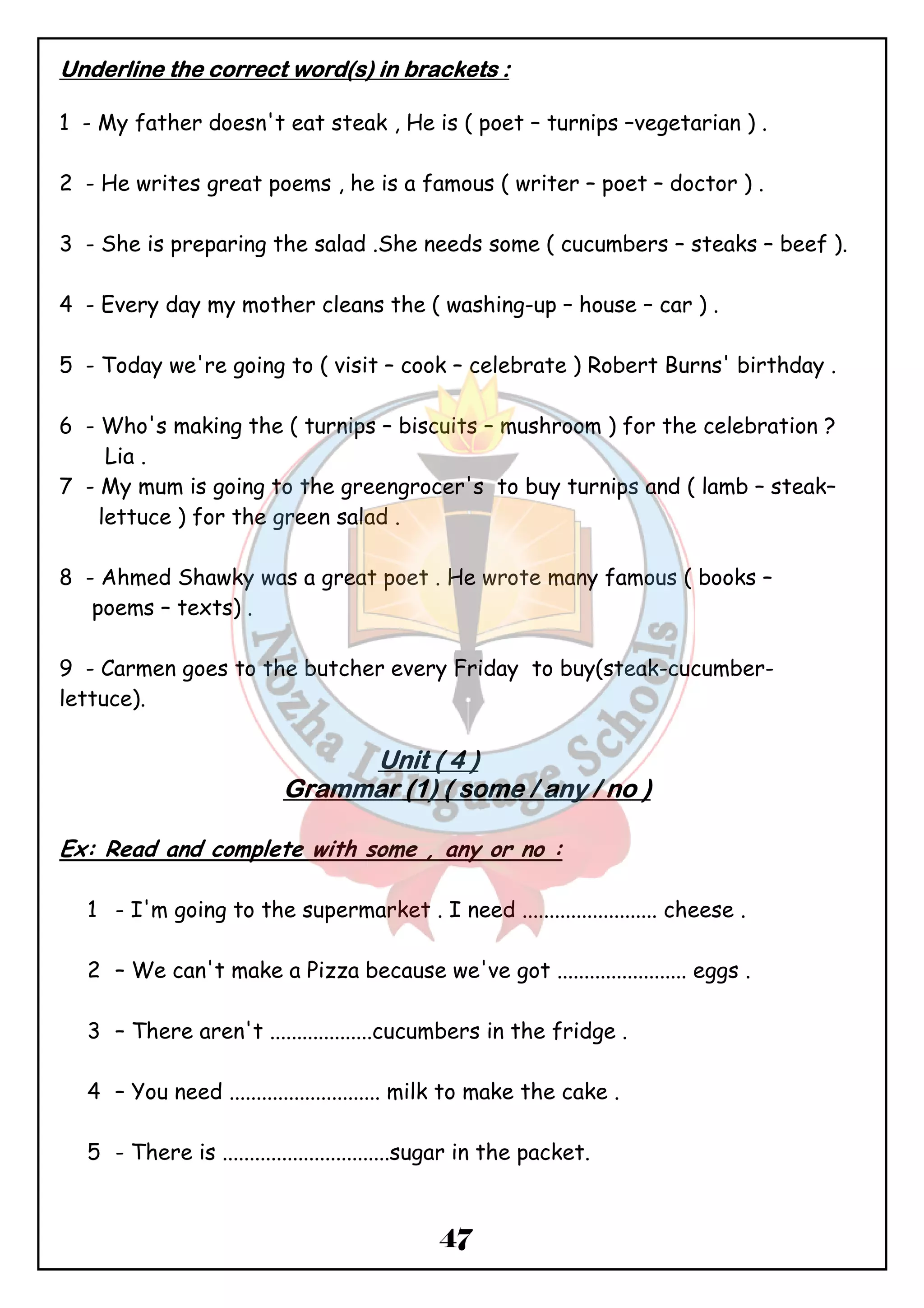 UUUUnnnnddddeeeerrrrlllliiiinnnneeee tttthhhheeee ccccoooorrrrrrrreeeecccctttt wwwwoooorrrrdddd((((ssss)))) iiiinnnn bbbbrrrraaaacccckkkkeeeettttssss :::: 
1 - My father doesn't eat steak , He is ( poet – turnips –vegetarian ) . 
2 - He writes great poems , he is a famous ( writer – poet – doctor ) . 
3 - She is preparing the salad .She needs some ( cucumbers – steaks – beef ). 
4 - Every day my mother cleans the ( washing-up – house – car ) . 
5 - Today we're going to ( visit – cook – celebrate ) Robert Burns' birthday . 
6 - Who's making the ( turnips – biscuits – mushroom ) for the celebration ? 
47 
Lia . 
7 - My mum is going to the greengrocer's to buy turnips and ( lamb – steak– 
lettuce ) for the green salad . 
8 - Ahmed Shawky was a great poet . He wrote many famous ( books – 
poems – texts) . 
9 - Carmen goes to the butcher every Friday to buy(steak-cucumber-lettuce). 
UUUUnnnniiiitttt (((( 4 )))) 
GGGGrrrraaaammmmmmmmaaaarrrr ((((1)))) (((( ssssoooommmmeeee //// aaaannnnyyyy //// nnnnoooo )))) 
Ex: Read and complete with some , any or no : 
1 - I'm going to the supermarket . I need ......................... cheese . 
2 – We can't make a Pizza because we've got ........................ eggs . 
3 – There aren't ...................cucumbers in the fridge . 
4 – You need ............................ milk to make the cake . 
5 - There is ...............................sugar in the packet. 
 