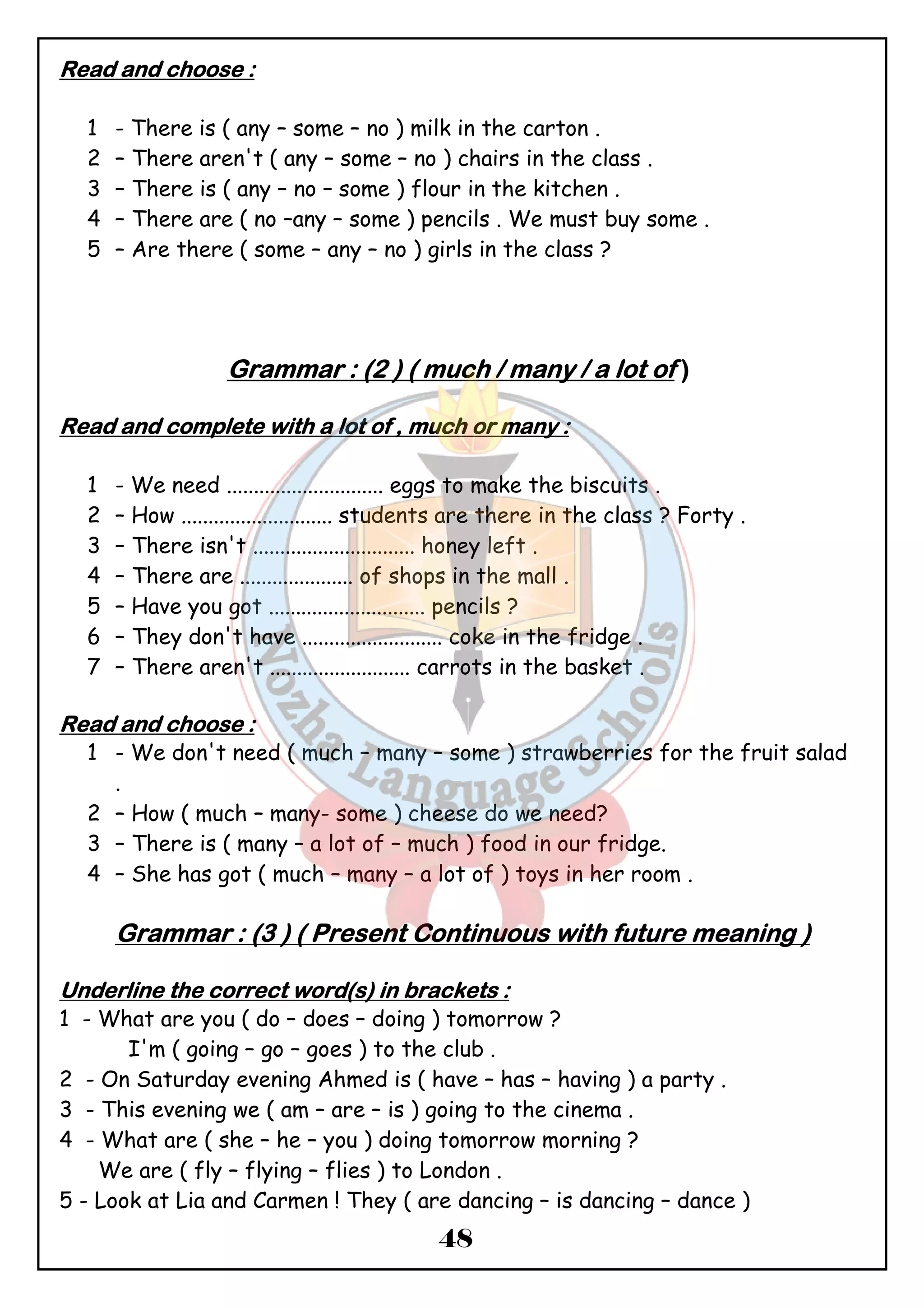 48 
RRRReeeeaaaadddd aaaannnndddd cccchhhhoooooooosssseeee :::: 
1 - There is ( any – some – no ) milk in the carton . 
2 – There aren't ( any – some – no ) chairs in the class . 
3 – There is ( any – no – some ) flour in the kitchen . 
4 – There are ( no –any – some ) pencils . We must buy some . 
5 – Are there ( some – any – no ) girls in the class ? 
GGGGrrrraaaammmmmmmmaaaarrrr :::: ((((2 )))) (((( mmmmuuuucccchhhh //// mmmmaaaannnnyyyy //// aaaa llllooootttt ooooffff )))) 
RRRReeeeaaaadddd aaaannnndddd ccccoooommmmpppplllleeeetttteeee wwwwiiiitttthhhh aaaa llllooootttt ooooffff ,,,, mmmmuuuucccchhhh oooorrrr mmmmaaaannnnyyyy :::: 
1 - We need ............................. eggs to make the biscuits . 
2 – How ............................ students are there in the class ? Forty . 
3 – There isn't .............................. honey left . 
4 – There are ..................... of shops in the mall . 
5 – Have you got ............................. pencils ? 
6 – They don't have .......................... coke in the fridge . 
7 – There aren't .......................... carrots in the basket . 
RRRReeeeaaaadddd aaaannnndddd cccchhhhoooooooosssseeee :::: 
1 - We don't need ( much – many – some ) strawberries for the fruit salad 
. 
2 – How ( much – many- some ) cheese do we need? 
3 – There is ( many – a lot of – much ) food in our fridge. 
4 – She has got ( much – many – a lot of ) toys in her room . 
GGGGrrrraaaammmmmmmmaaaarrrr :::: ((((3 )))) (((( PPPPrrrreeeesssseeeennnntttt CCCCoooonnnnttttiiiinnnnuuuuoooouuuussss wwwwiiiitttthhhh ffffuuuuttttuuuurrrreeee mmmmeeeeaaaannnniiiinnnngggg )))) 
UUUUnnnnddddeeeerrrrlllliiiinnnneeee tttthhhheeee ccccoooorrrrrrrreeeecccctttt wwwwoooorrrrdddd((((ssss)))) iiiinnnn bbbbrrrraaaacccckkkkeeeettttssss :::: 
1 - What are you ( do – does – doing ) tomorrow ? 
I'm ( going – go – goes ) to the club . 
2 - On Saturday evening Ahmed is ( have – has – having ) a party . 
3 - This evening we ( am – are – is ) going to the cinema . 
4 - What are ( she – he – you ) doing tomorrow morning ? 
We are ( fly – flying – flies ) to London . 
5 - Look at Lia and Carmen ! They ( are dancing – is dancing – dance ) 
 