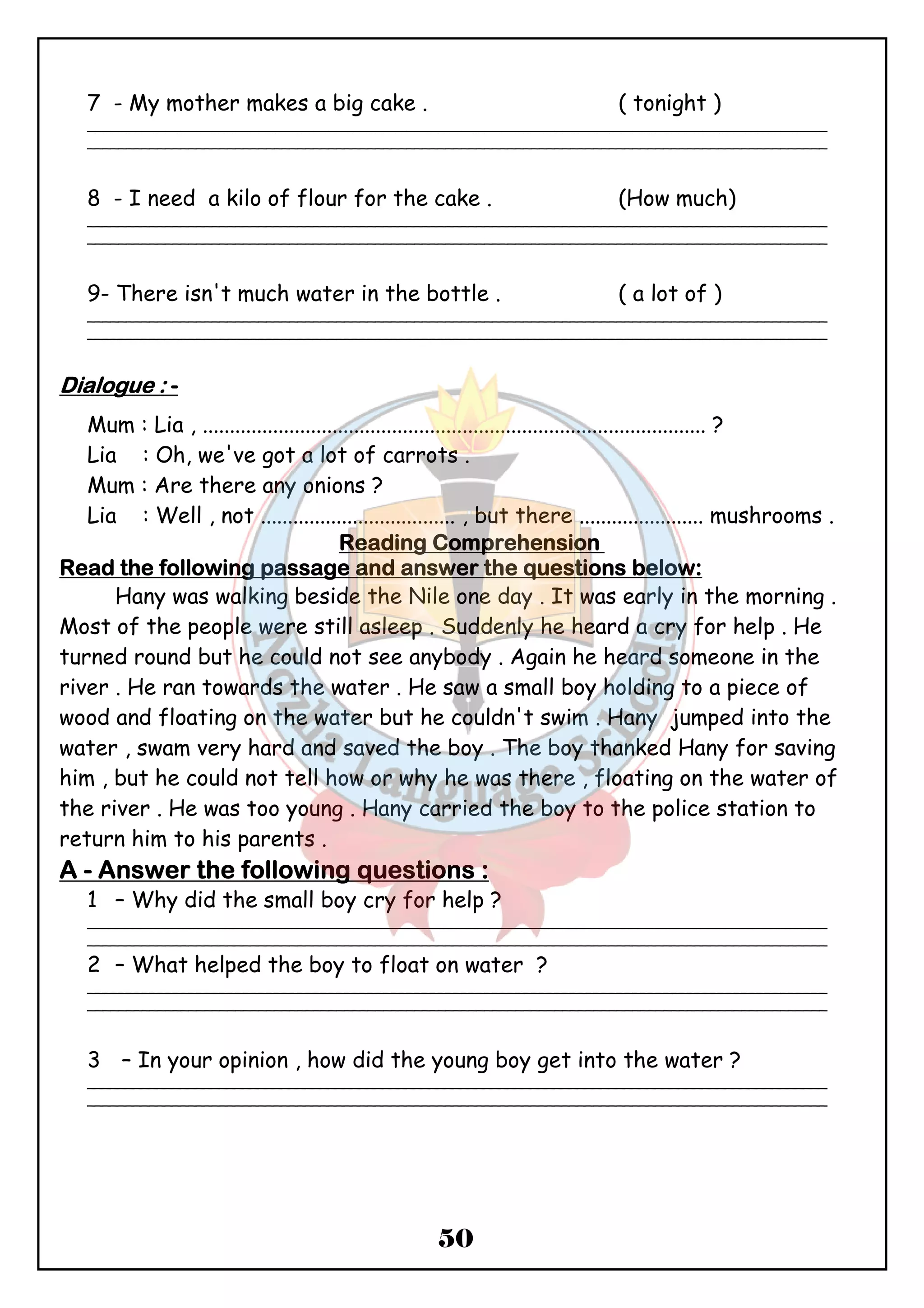 7 - My mother makes a big cake . ( tonight ) 
_______________________________________________________________________________________________ 
_______________________________________________________________________________________________ 
8 - I need a kilo of flour for the cake . (How much) 
_______________________________________________________________________________________________ 
_______________________________________________________________________________________________ 
9- There isn't much water in the bottle . ( a lot of ) 
_______________________________________________________________________________________________ 
_______________________________________________________________________________________________ 
50 
DDDDiiiiaaaalllloooogggguuuueeee :::: - 
Mum : Lia , ............................................................................................. ? 
Lia : Oh, we've got a lot of carrots . 
Mum : Are there any onions ? 
Lia : Well , not .................................... , but there ....................... mushrooms . 
RRRReeeeaaaaddddiiiinnnngggg CCCCoooommmmpppprrrreeeehhhheeeennnnssssiiiioooonnnn 
RRRReeeeaaaadddd tttthhhheeee ffffoooolllllllloooowwwwiiiinnnngggg ppppaaaassssssssaaaaggggeeee aaaannnndddd aaaannnnsssswwwweeeerrrr tttthhhheeee qqqquuuueeeessssttttiiiioooonnnnssss bbbbeeeelllloooowwww:::: 
Hany was walking beside the Nile one day . It was early in the morning . 
Most of the people were still asleep . Suddenly he heard a cry for help . He 
turned round but he could not see anybody . Again he heard someone in the 
river . He ran towards the water . He saw a small boy holding to a piece of 
wood and floating on the water but he couldn't swim . Hany jumped into the 
water , swam very hard and saved the boy . The boy thanked Hany for saving 
him , but he could not tell how or why he was there , floating on the water of 
the river . He was too young . Hany carried the boy to the police station to 
return him to his parents . 
AAAA - AAAAnnnnsssswwwweeeerrrr tttthhhheeee ffffoooolllllllloooowwwwiiiinnnngggg qqqquuuueeeessssttttiiiioooonnnnssss :::: 
1 – Why did the small boy cry for help ? 
_______________________________________________________________________________________________ 
_______________________________________________________________________________________________ 
2 – What helped the boy to float on water ? 
_______________________________________________________________________________________________ 
_______________________________________________________________________________________________ 
3 – In your opinion , how did the young boy get into the water ? 
_______________________________________________________________________________________________ 
_______________________________________________________________________________________________ 
 