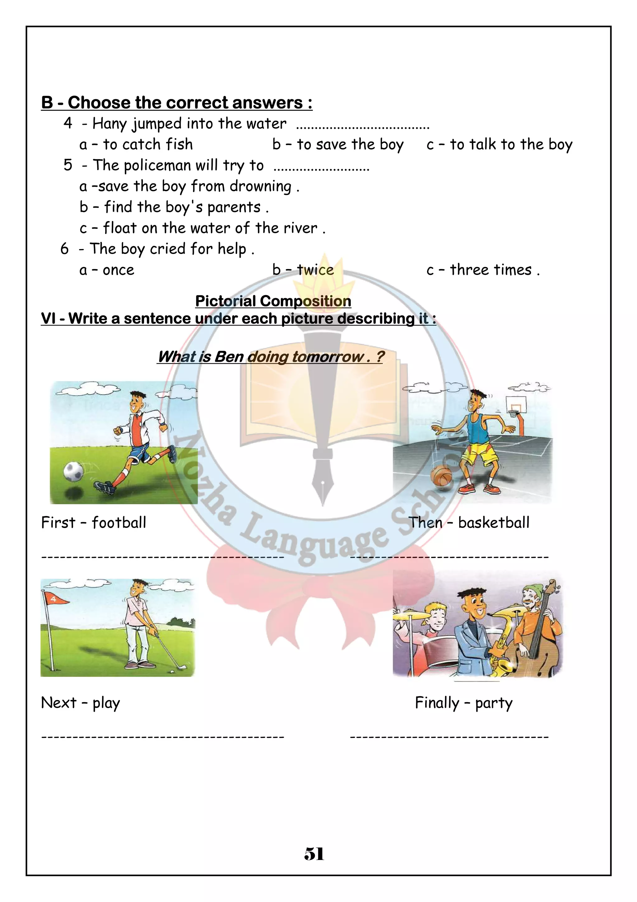 BBBB - CCCChhhhoooooooosssseeee tttthhhheeee ccccoooorrrrrrrreeeecccctttt aaaannnnsssswwwweeeerrrrssss : 
4 - Hany jumped into the water .................................... 
a – to catch fish b – to save the boy c – to talk to the boy 
5 - The policeman will try to .......................... 
a –save the boy from drowning . 
b – find the boy's parents . 
c – float on the water of the river . 
6 - The boy cried for help . 
a – once b – twice c – three times . 
PPPPiiiiccccttttoooorrrriiiiaaaallll CCCCoooommmmppppoooossssiiiittttiiiioooonnnn 
VVVVIIII - WWWWrrrriiiitttteeee aaaa sssseeeennnntttteeeennnncccceeee uuuunnnnddddeeeerrrr eeeeaaaacccchhhh ppppiiiiccccttttuuuurrrreeee ddddeeeessssccccrrrriiiibbbbiiiinnnngggg iiiitttt :::: 
WWWWhhhhaaaatttt iiiissss BBBBeeeennnn ddddooooiiiinnnngggg ttttoooommmmoooorrrrrrrroooowwww .... ???? 
First – football Then – basketball 
--------------------------------------- -------------------------------- 
Next – play Finally – party 
--------------------------------------- -------------------------------- 
51 
 