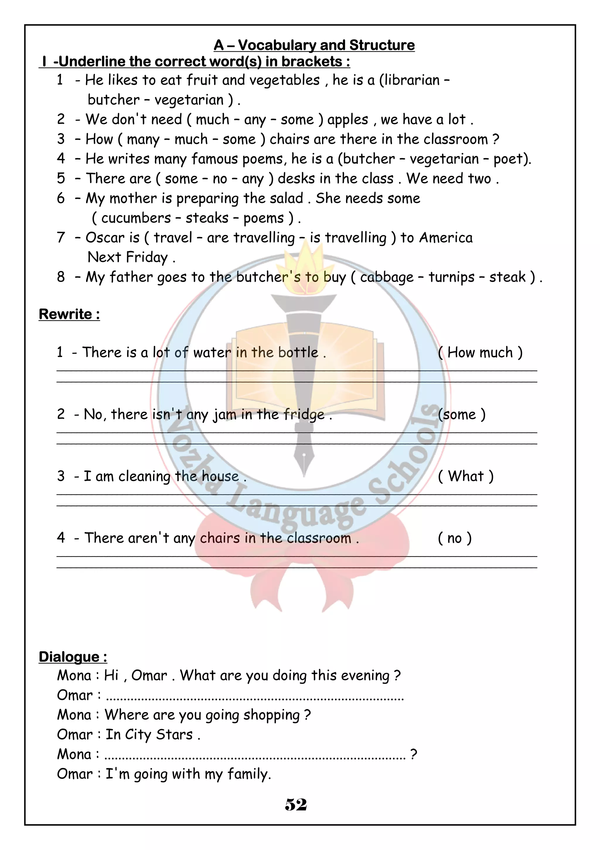 AAAA – VVVVooooccccaaaabbbbuuuullllaaaarrrryyyy aaaannnndddd SSSSttttrrrruuuuccccttttuuuurrrreeee 
IIII -UUUUnnnnddddeeeerrrrlllliiiinnnneeee tttthhhheeee ccccoooorrrrrrrreeeecccctttt wwwwoooorrrrdddd((((ssss)))) iiiinnnn bbbbrrrraaaacccckkkkeeeettttssss :::: 
1 - He likes to eat fruit and vegetables , he is a (librarian – 
52 
butcher – vegetarian ) . 
2 - We don't need ( much – any – some ) apples , we have a lot . 
3 – How ( many – much – some ) chairs are there in the classroom ? 
4 – He writes many famous poems, he is a (butcher – vegetarian – poet). 
5 – There are ( some – no – any ) desks in the class . We need two . 
6 – My mother is preparing the salad . She needs some 
( cucumbers – steaks – poems ) . 
7 – Oscar is ( travel – are travelling – is travelling ) to America 
Next Friday . 
8 – My father goes to the butcher's to buy ( cabbage – turnips – steak ) . 
RRRReeeewwwwrrrriiiitttteeee :::: 
1 - There is a lot of water in the bottle . ( How much ) 
_______________________________________________________________________________________________ 
_______________________________________________________________________________________________ 
2 - No, there isn't any jam in the fridge . (some ) 
_______________________________________________________________________________________________ 
_______________________________________________________________________________________________ 
3 - I am cleaning the house . ( What ) 
_______________________________________________________________________________________________ 
_______________________________________________________________________________________________ 
4 - There aren't any chairs in the classroom . ( no ) 
_______________________________________________________________________________________________ 
_______________________________________________________________________________________________ 
DDDDiiiiaaaalllloooogggguuuueeee :::: 
Mona : Hi , Omar . What are you doing this evening ? 
Omar : ..................................................................................... 
Mona : Where are you going shopping ? 
Omar : In City Stars . 
Mona : ...................................................................................... ? 
Omar : I'm going with my family. 
 