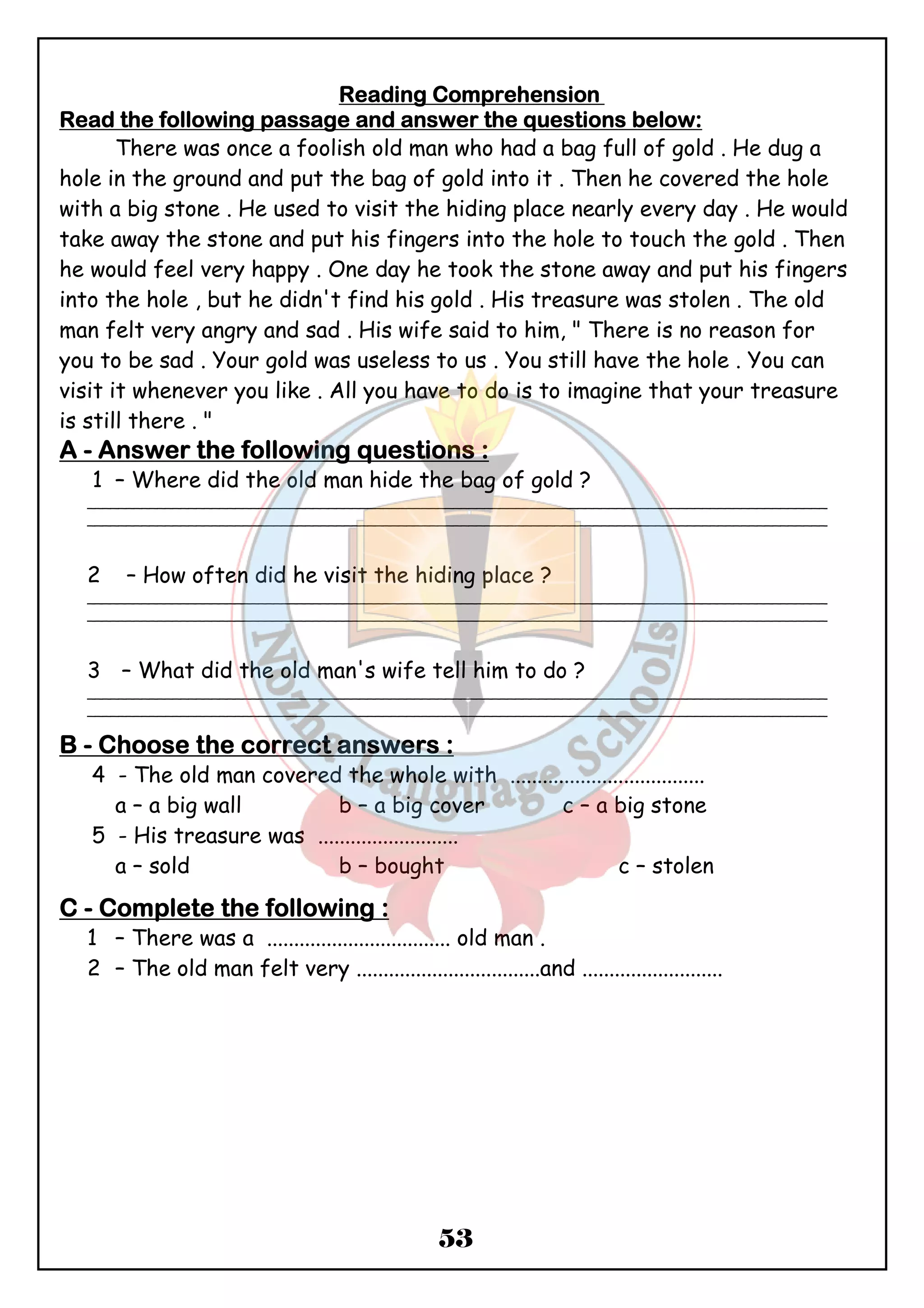 RRRReeeeaaaaddddiiiinnnngggg CCCCoooommmmpppprrrreeeehhhheeeennnnssssiiiioooonnnn 
RRRReeeeaaaadddd tttthhhheeee ffffoooolllllllloooowwwwiiiinnnngggg ppppaaaassssssssaaaaggggeeee aaaannnndddd aaaannnnsssswwwweeeerrrr tttthhhheeee qqqquuuueeeessssttttiiiioooonnnnssss bbbbeeeelllloooowwww:::: 
There was once a foolish old man who had a bag full of gold . He dug a 
hole in the ground and put the bag of gold into it . Then he covered the hole 
with a big stone . He used to visit the hiding place nearly every day . He would 
take away the stone and put his fingers into the hole to touch the gold . Then 
he would feel very happy . One day he took the stone away and put his fingers 
into the hole , but he didn't find his gold . His treasure was stolen . The old 
man felt very angry and sad . His wife said to him, " There is no reason for 
you to be sad . Your gold was useless to us . You still have the hole . You can 
visit it whenever you like . All you have to do is to imagine that your treasure 
is still there . " 
AAAA - AAAAnnnnsssswwwweeeerrrr tttthhhheeee ffffoooolllllllloooowwwwiiiinnnngggg qqqquuuueeeessssttttiiiioooonnnnssss :::: 
1 – Where did the old man hide the bag of gold ? 
_______________________________________________________________________________________________ 
_______________________________________________________________________________________________ 
2 – How often did he visit the hiding place ? 
_______________________________________________________________________________________________ 
_______________________________________________________________________________________________ 
3 – What did the old man's wife tell him to do ? 
_______________________________________________________________________________________________ 
_______________________________________________________________________________________________ 
BBBB - CCCChhhhoooooooosssseeee tttthhhheeee ccccoooorrrrrrrreeeecccctttt aaaannnnsssswwwweeeerrrrssss : 
4 - The old man covered the whole with .................................... 
a – a big wall b – a big cover c – a big stone 
5 - His treasure was .......................... 
a – sold b – bought c – stolen 
53 
CCCC - CCCCoooommmmpppplllleeeetttteeee tttthhhheeee ffffoooolllllllloooowwwwiiiinnnngggg :::: 
1 – There was a .................................. old man . 
2 – The old man felt very ..................................and .......................... 
 