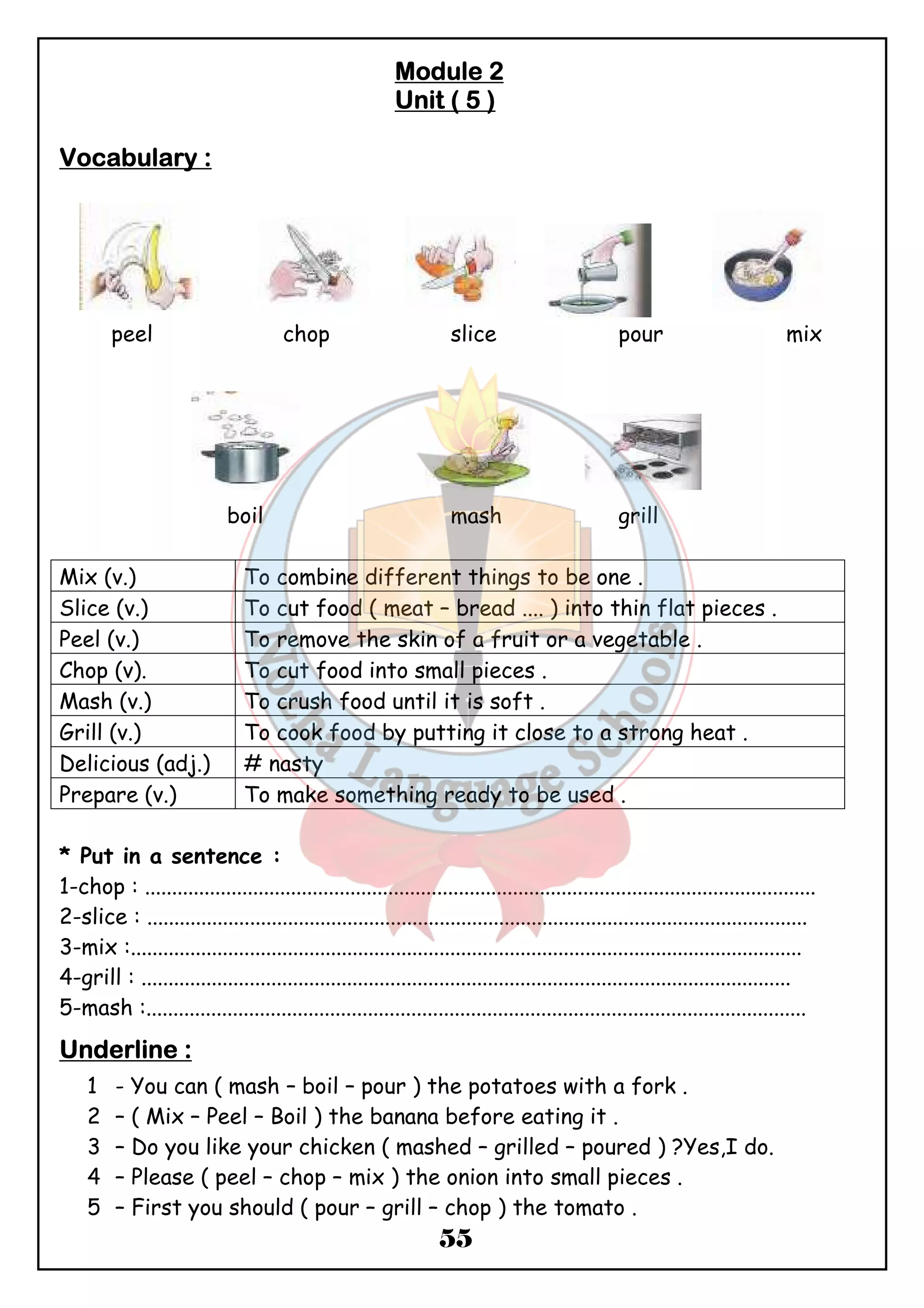 MMMMoooodddduuuulllleeee 2 
UUUUnnnniiiitttt (((( 5 )))) 
55 
VVVVooooccccaaaabbbbuuuullllaaaarrrryyyy :::: 
peel chop slice pour mix 
boil mash grill 
Mix (v.) To combine different things to be one . 
Slice (v.) To cut food ( meat – bread .... ) into thin flat pieces . 
Peel (v.) To remove the skin of a fruit or a vegetable . 
Chop (v). To cut food into small pieces . 
Mash (v.) To crush food until it is soft . 
Grill (v.) To cook food by putting it close to a strong heat . 
Delicious (adj.) # nasty 
Prepare (v.) To make something ready to be used . 
* Put in a sentence : 
1-chop : ............................................................................................................................ 
2-slice : .......................................................................................................................... 
3-mix :............................................................................................................................ 
4-grill : ........................................................................................................................ 
5-mash :.......................................................................................................................... 
UUUUnnnnddddeeeerrrrlllliiiinnnneeee :::: 
1 - You can ( mash – boil – pour ) the potatoes with a fork . 
2 – ( Mix – Peel – Boil ) the banana before eating it . 
3 – Do you like your chicken ( mashed – grilled – poured ) ?Yes,I do. 
4 – Please ( peel – chop – mix ) the onion into small pieces . 
5 – First you should ( pour – grill – chop ) the tomato . 
 