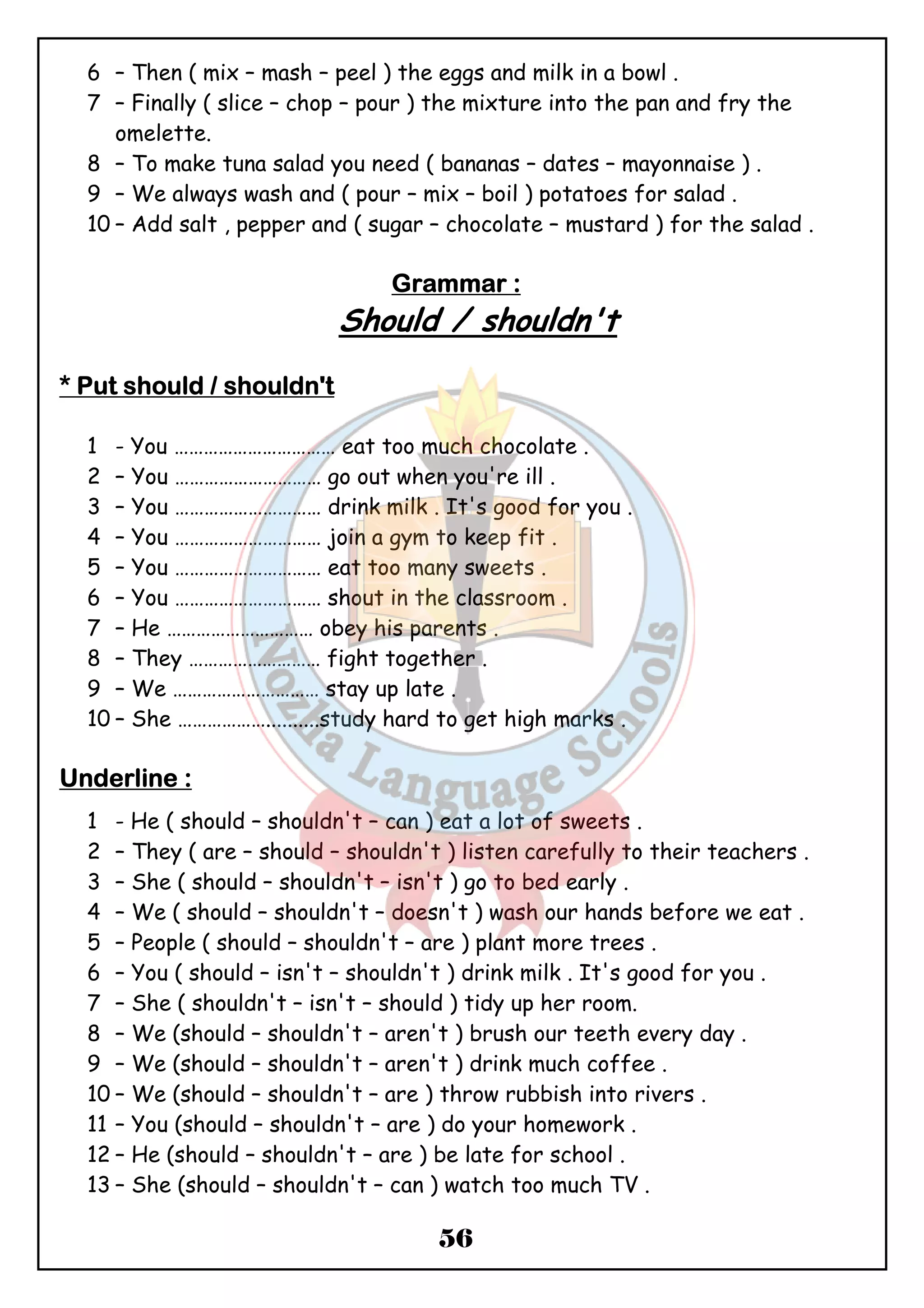 6 – Then ( mix – mash – peel ) the eggs and milk in a bowl . 
7 – Finally ( slice – chop – pour ) the mixture into the pan and fry the 
56 
omelette. 
8 – To make tuna salad you need ( bananas – dates – mayonnaise ) . 
9 – We always wash and ( pour – mix – boil ) potatoes for salad . 
10 – Add salt , pepper and ( sugar – chocolate – mustard ) for the salad . 
GGGGrrrraaaammmmmmmmaaaarrrr :::: 
Should / shouldn't 
**** PPPPuuuutttt sssshhhhoooouuuulllldddd //// sssshhhhoooouuuullllddddnnnn''''tttt 
1 - You …………………………… eat too much chocolate . 
2 – You ………………………… go out when you're ill . 
3 – You ………………………… drink milk . It's good for you . 
4 – You ………………………… join a gym to keep fit . 
5 – You ………………………… eat too many sweets . 
6 – You ………………………… shout in the classroom . 
7 – He ………………………… obey his parents . 
8 – They ……………………… fight together . 
9 – We ………………………… stay up late . 
10 – She ………………..........study hard to get high marks . 
UUUUnnnnddddeeeerrrrlllliiiinnnneeee :::: 
1 - He ( should – shouldn't – can ) eat a lot of sweets . 
2 – They ( are – should – shouldn't ) listen carefully to their teachers . 
3 – She ( should – shouldn't – isn't ) go to bed early . 
4 – We ( should – shouldn't – doesn't ) wash our hands before we eat . 
5 – People ( should – shouldn't – are ) plant more trees . 
6 – You ( should – isn't – shouldn't ) drink milk . It's good for you . 
7 – She ( shouldn't – isn't – should ) tidy up her room. 
8 – We (should – shouldn't – aren't ) brush our teeth every day . 
9 – We (should – shouldn't – aren't ) drink much coffee . 
10 – We (should – shouldn't – are ) throw rubbish into rivers . 
11 – You (should – shouldn't – are ) do your homework . 
12 – He (should – shouldn't – are ) be late for school . 
13 – She (should – shouldn't – can ) watch too much TV . 
 