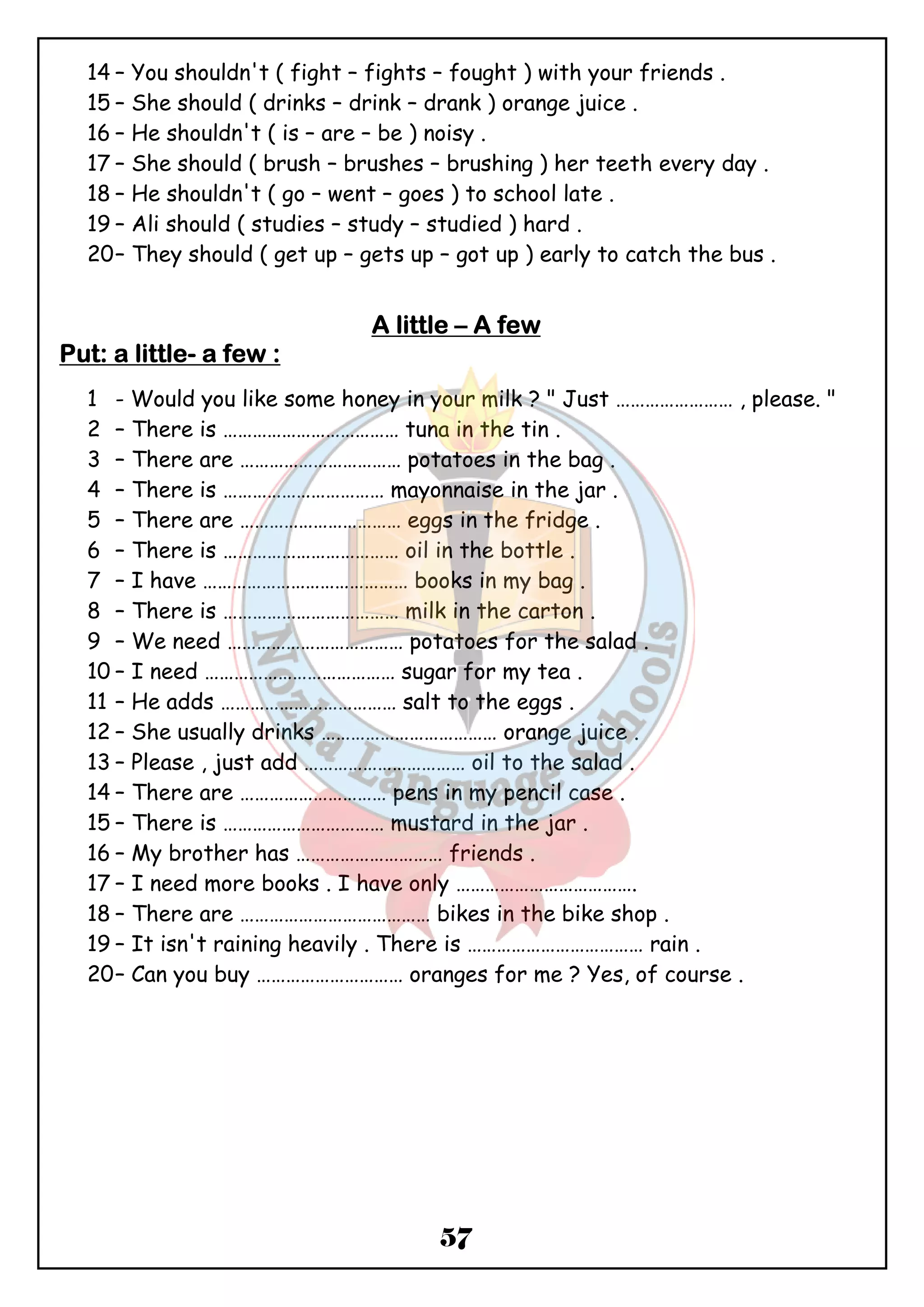 14 – You shouldn't ( fight – fights – fought ) with your friends . 
15 – She should ( drinks – drink – drank ) orange juice . 
16 – He shouldn't ( is – are – be ) noisy . 
17 – She should ( brush – brushes – brushing ) her teeth every day . 
18 – He shouldn't ( go – went – goes ) to school late . 
19 – Ali should ( studies – study – studied ) hard . 
20– They should ( get up – gets up – got up ) early to catch the bus . 
AAAA lllliiiittttttttlllleeee – AAAA ffffeeeewwww 
57 
PPPPuuuutttt: aaaa lllliiiittttttttlllleeee- aaaa ffffeeeewwww :::: 
1 - Would you like some honey in your milk ? " Just …………………… , please. " 
2 – There is ……………………………… tuna in the tin . 
3 – There are …………………………… potatoes in the bag . 
4 – There is …………………………… mayonnaise in the jar . 
5 – There are …………………………… eggs in the fridge . 
6 – There is ……………………………… oil in the bottle . 
7 – I have …………………………………… books in my bag . 
8 – There is ……………………………… milk in the carton . 
9 – We need ……………………………… potatoes for the salad . 
10 – I need ………………………………… sugar for my tea . 
11 – He adds ……………………………… salt to the eggs . 
12 – She usually drinks ……………………………… orange juice . 
13 – Please , just add …………………………… oil to the salad . 
14 – There are ………………………… pens in my pencil case . 
15 – There is …………………………… mustard in the jar . 
16 – My brother has ………………………… friends . 
17 – I need more books . I have only ………………………………. 
18 – There are ………………………………… bikes in the bike shop . 
19 – It isn't raining heavily . There is ……………………………… rain . 
20– Can you buy ………………………… oranges for me ? Yes, of course . 
 