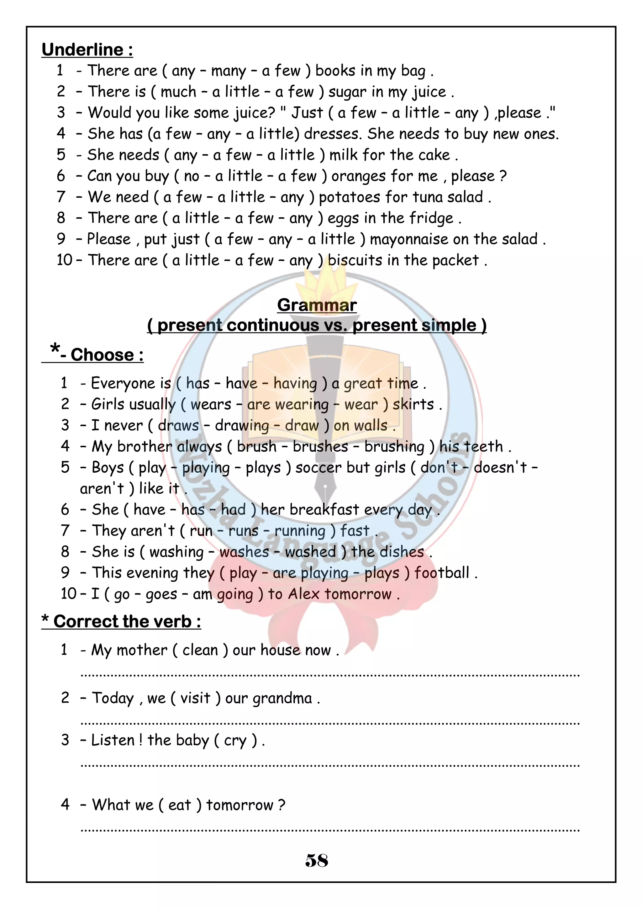 UUUUnnnnddddeeeerrrrlllliiiinnnneeee :::: 
1 - There are ( any – many – a few ) books in my bag . 
2 – There is ( much – a little – a few ) sugar in my juice . 
3 – Would you like some juice? " Just ( a few – a little – any ) ,please ." 
4 – She has (a few – any – a little) dresses. She needs to buy new ones. 
5 - She needs ( any – a few – a little ) milk for the cake . 
6 – Can you buy ( no – a little – a few ) oranges for me , please ? 
7 – We need ( a few – a little – any ) potatoes for tuna salad . 
8 – There are ( a little – a few – any ) eggs in the fridge . 
9 – Please , put just ( a few – any – a little ) mayonnaise on the salad . 
10 – There are ( a little – a few – any ) biscuits in the packet . 
GGGGrrrraaaammmmmmmmaaaarrrr 
(((( pppprrrreeeesssseeeennnntttt ccccoooonnnnttttiiiinnnnuuuuoooouuuussss vssss.... pppprrrreeeesssseeeennnntttt ssssiiiimmmmpppplllleeee )))) 
*- CCCChhhhoooooooosssseeee :::: 
1 - Everyone is ( has – have – having ) a great time . 
2 – Girls usually ( wears – are wearing – wear ) skirts . 
3 – I never ( draws – drawing – draw ) on walls . 
4 – My brother always ( brush – brushes – brushing ) his teeth . 
5 – Boys ( play – playing – plays ) soccer but girls ( don't – doesn't – 
58 
aren't ) like it . 
6 – She ( have – has – had ) her breakfast every day . 
7 – They aren't ( run – runs – running ) fast . 
8 – She is ( washing – washes – washed ) the dishes . 
9 – This evening they ( play – are playing – plays ) football . 
10 – I ( go – goes – am going ) to Alex tomorrow . 
**** CCCCoooorrrrrrrreeeecccctttt tttthhhheeee vvvveeeerrrrbbbb :::: 
1 - My mother ( clean ) our house now . 
..................................................................................................................................... 
2 – Today , we ( visit ) our grandma . 
..................................................................................................................................... 
3 – Listen ! the baby ( cry ) . 
..................................................................................................................................... 
4 – What we ( eat ) tomorrow ? 
..................................................................................................................................... 
 