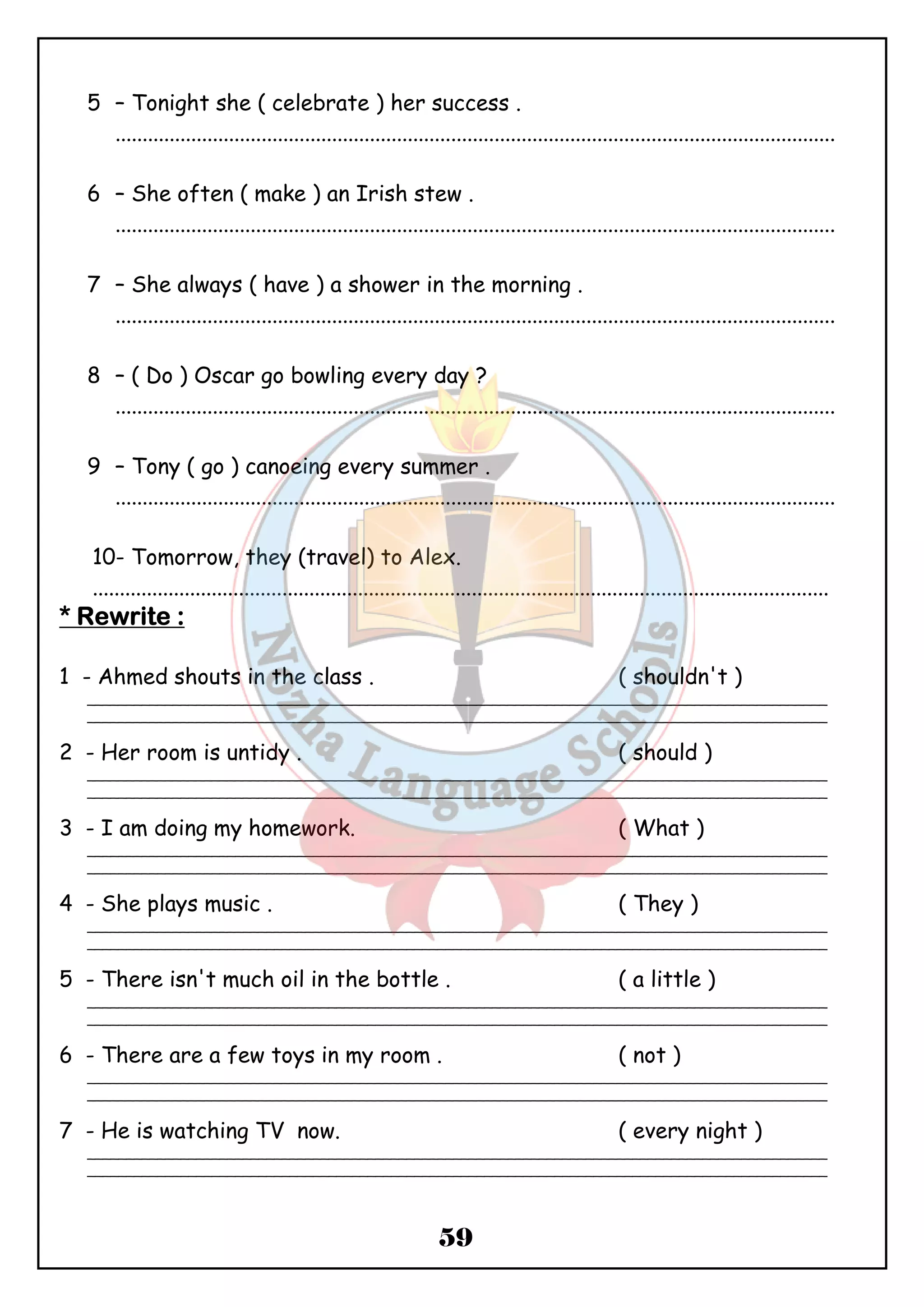 5 – Tonight she ( celebrate ) her success . 
..................................................................................................................................... 
6 – She often ( make ) an Irish stew . 
..................................................................................................................................... 
7 – She always ( have ) a shower in the morning . 
..................................................................................................................................... 
8 – ( Do ) Oscar go bowling every day ? 
..................................................................................................................................... 
9 – Tony ( go ) canoeing every summer . 
..................................................................................................................................... 
10- Tomorrow, they (travel) to Alex. 
........................................................................................................................................ 
59 
**** RRRReeeewwwwrrrriiiitttteeee :::: 
1 - Ahmed shouts in the class . ( shouldn't ) 
_______________________________________________________________________________________________ 
_______________________________________________________________________________________________ 
2 - Her room is untidy . ( should ) 
_______________________________________________________________________________________________ 
_______________________________________________________________________________________________ 
3 - I am doing my homework. ( What ) 
_______________________________________________________________________________________________ 
_______________________________________________________________________________________________ 
4 - She plays music . ( They ) 
_______________________________________________________________________________________________ 
_______________________________________________________________________________________________ 
5 - There isn't much oil in the bottle . ( a little ) 
_______________________________________________________________________________________________ 
_______________________________________________________________________________________________ 
6 - There are a few toys in my room . ( not ) 
_______________________________________________________________________________________________ 
_______________________________________________________________________________________________ 
7 - He is watching TV now. ( every night ) 
_______________________________________________________________________________________________ 
_______________________________________________________________________________________________ 
 