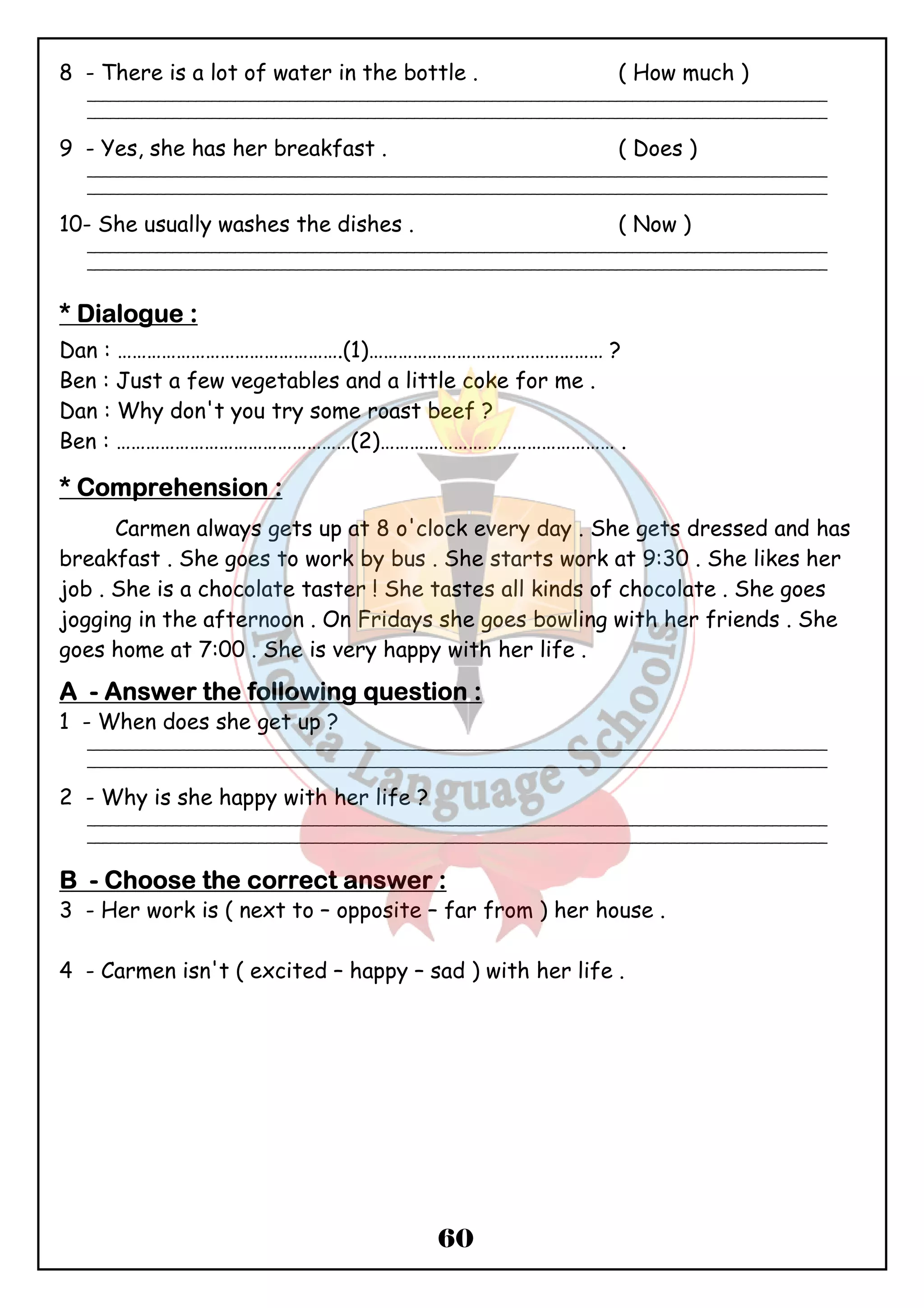 8 - There is a lot of water in the bottle . ( How much ) 
_______________________________________________________________________________________________ 
_______________________________________________________________________________________________ 
9 - Yes, she has her breakfast . ( Does ) 
_______________________________________________________________________________________________ 
_______________________________________________________________________________________________ 
10- She usually washes the dishes . ( Now ) 
_______________________________________________________________________________________________ 
_______________________________________________________________________________________________ 
**** DDDDiiiiaaaalllloooogggguuuueeee :::: 
Dan : ……………………………………….(1)………………………………………… ? 
Ben : Just a few vegetables and a little coke for me . 
Dan : Why don't you try some roast beef ? 
Ben : …………………………………………(2)………………………………………… . 
**** CCCCoooommmmpppprrrreeeehhhheeeennnnssssiiiioooonnnn :::: 
Carmen always gets up at 8 o'clock every day . She gets dressed and has 
breakfast . She goes to work by bus . She starts work at 9:30 . She likes her 
job . She is a chocolate taster ! She tastes all kinds of chocolate . She goes 
jogging in the afternoon . On Fridays she goes bowling with her friends . She 
goes home at 7:00 . She is very happy with her life . 
AAAA - AAAAnnnnsssswwwweeeerrrr tttthhhheeee ffffoooolllllllloooowwwwiiiinnnngggg qqqquuuueeeessssttttiiiioooonnnn :::: 
1 - When does she get up ? 
_______________________________________________________________________________________________ 
_______________________________________________________________________________________________ 
60 
2 - Why is she happy with her life ? 
_______________________________________________________________________________________________ 
_______________________________________________________________________________________________ 
BBBB - CCCChhhhoooooooosssseeee tttthhhheeee ccccoooorrrrrrrreeeecccctttt aaaannnnsssswwwweeeerrrr :::: 
3 - Her work is ( next to – opposite – far from ) her house . 
4 - Carmen isn't ( excited – happy – sad ) with her life . 
 