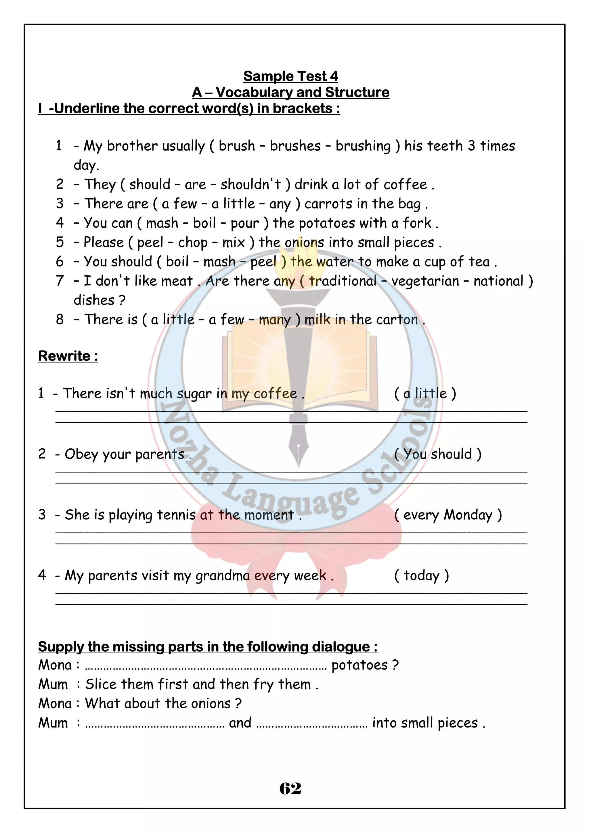 SSSSaaaammmmpppplllleeee TTTTeeeesssstttt 4 
AAAA – VVVVooooccccaaaabbbbuuuullllaaaarrrryyyy aaaannnndddd SSSSttttrrrruuuuccccttttuuuurrrreeee 
IIII -UUUUnnnnddddeeeerrrrlllliiiinnnneeee tttthhhheeee ccccoooorrrrrrrreeeecccctttt wwwwoooorrrrdddd((((ssss)))) iiiinnnn bbbbrrrraaaacccckkkkeeeettttssss :::: 
1 - My brother usually ( brush – brushes – brushing ) his teeth 3 times 
62 
day. 
2 – They ( should – are – shouldn't ) drink a lot of coffee . 
3 – There are ( a few – a little – any ) carrots in the bag . 
4 – You can ( mash – boil – pour ) the potatoes with a fork . 
5 – Please ( peel – chop – mix ) the onions into small pieces . 
6 – You should ( boil – mash – peel ) the water to make a cup of tea . 
7 – I don't like meat . Are there any ( traditional – vegetarian – national ) 
dishes ? 
8 – There is ( a little – a few – many ) milk in the carton . 
RRRReeeewwwwrrrriiiitttteeee :::: 
1 - There isn't much sugar in my coffee . ( a little ) 
_______________________________________________________________________________________________ 
_______________________________________________________________________________________________ 
2 - Obey your parents . ( You should ) 
_______________________________________________________________________________________________ 
_______________________________________________________________________________________________ 
3 - She is playing tennis at the moment . ( every Monday ) 
_______________________________________________________________________________________________ 
_______________________________________________________________________________________________ 
4 - My parents visit my grandma every week . ( today ) 
_______________________________________________________________________________________________ 
_______________________________________________________________________________________________ 
SSSSuuuuppppppppllllyyyy tttthhhheeee mmmmiiiissssssssiiiinnnngggg ppppaaaarrrrttttssss iiiinnnn tttthhhheeee ffffoooolllllllloooowwwwiiiinnnngggg ddddiiiiaaaalllloooogggguuuueeee :::: 
Mona : …………………………………………………………………… potatoes ? 
Mum : Slice them first and then fry them . 
Mona : What about the onions ? 
Mum : ……………………………………… and ……………………………… into small pieces . 
 