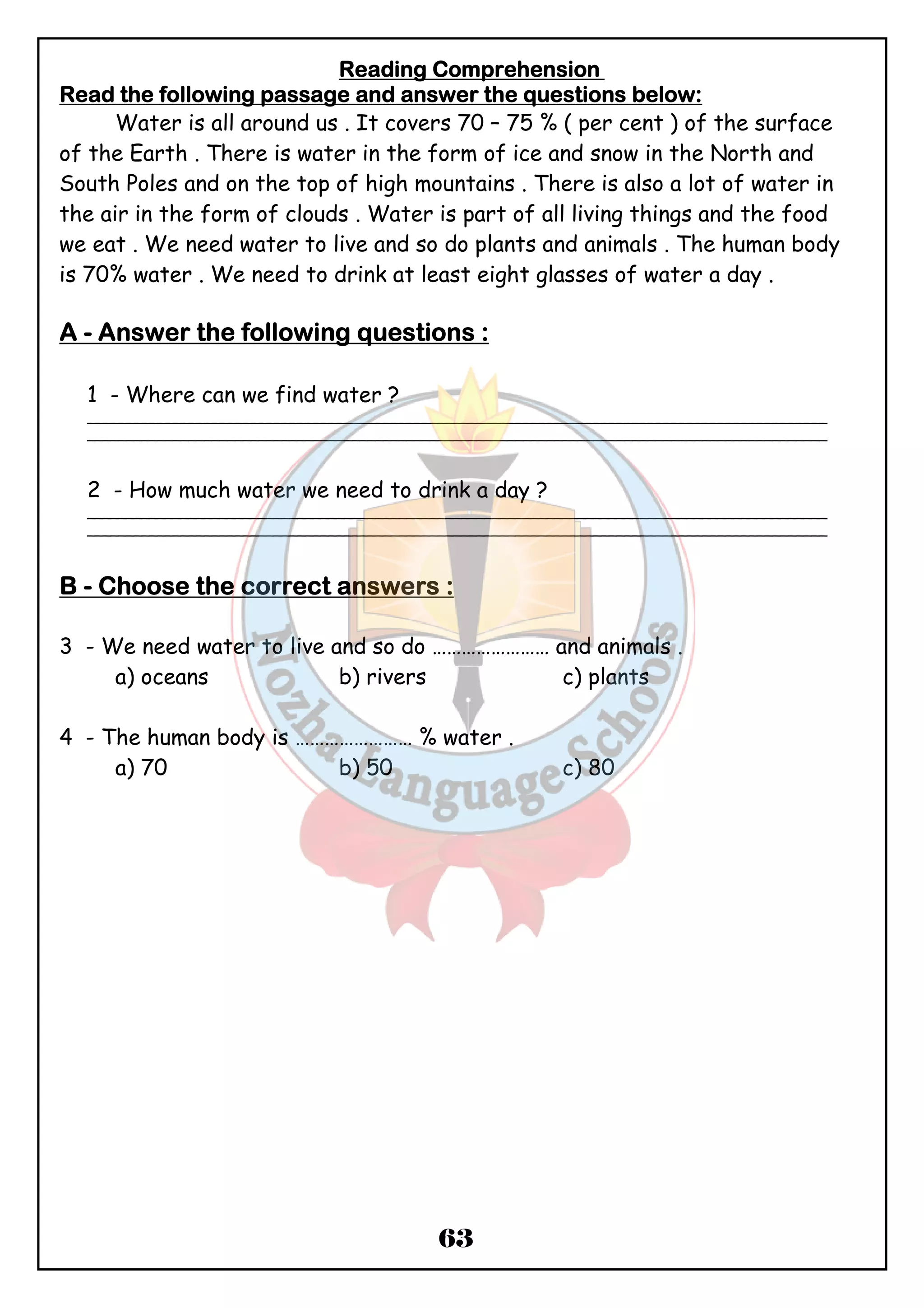 Reeeeaaaaddddiiiinnnngggg CCCCoooommmmpppprrrreeeehhhheeeennnnssssiiiioooonnnn 
RRRReeeeaaaadddd tttthhhheeee ffffoooolllllllloooowwwwiiiinnnngggg ppppaaaassssssssaaaaggggeeee aaaannnndddd aaaannnnsssswwwweeeerrrr tttthhhheeee qqqquuuueeeessssttttiiiioooonnnnssss bbbbeeeelllloooowwww:::: 
Water is all around us . It covers 70 – 75 % ( per cent ) of the surface 
of the Earth . There is water in the form of ice and snow in the North and 
South Poles and on the top of high mountains . There is also a lot of water in 
the air in the form of clouds . Water is part of all living things and the food 
we eat . We need water to live and so do plants and animals . The human body 
is 70% water . We need to drink at least eight glasses of water a day . 
AAAA - AAAAnnnnsssswwwweeeerrrr tttthhhheeee ffffoooolllllllloooowwwwiiiinnnngggg qqqquuuueeeessssttttiiiioooonnnnssss :::: 
1 - Where can we find water ? 
_______________________________________________________________________________________________ 
_______________________________________________________________________________________________ 
2 - How much water we need to drink a day ? 
_______________________________________________________________________________________________ 
_______________________________________________________________________________________________ 
BBBB - CCCChhhhoooooooosssseeee tttthhhheeee ccccoooorrrrrrrreeeecccctttt aaaannnnsssswwwweeeerrrrssss : 
3 - We need water to live and so do …………………… and animals . 
a) oceans b) rivers c) plants 
4 - The human body is …………………… % water . 
a) 70 b) 50 c) 80 
63 
 