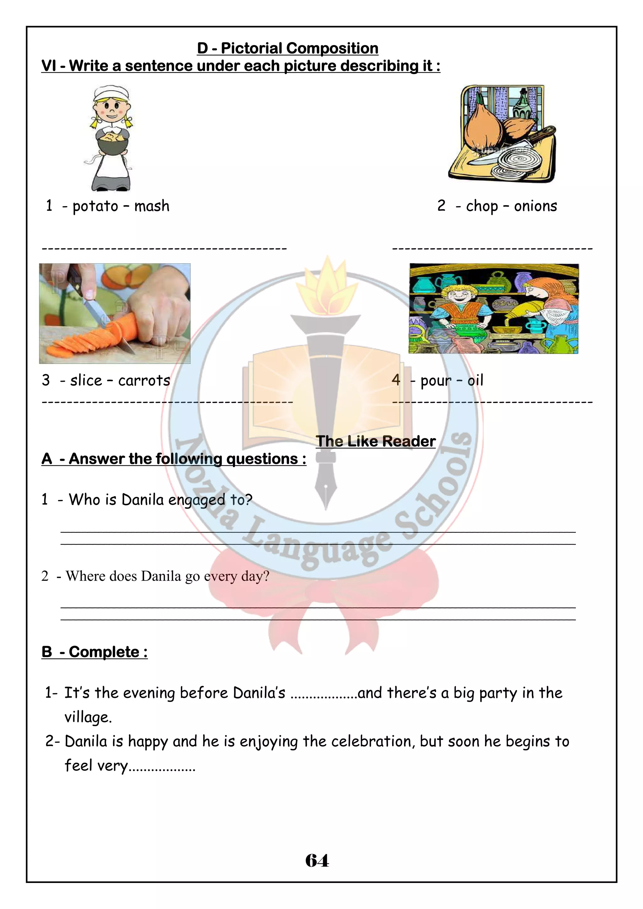 DDDD - PPPPiiiiccccttttoooorrrriiiiaaaallll CCCCoooommmmppppoooossssiiiittttiiiioooonnnn 
VVVVIIII - WWWWrrrriiiitttteeee aaaa sssseeeennnntttteeeennnncccceeee uuuunnnnddddeeeerrrr eeeeaaaacccchhhh ppppiiiiccccttttuuuurrrreeee ddddeeeessssccccrrrriiiibbbbiiiinnnngggg iiiitttt :::: 
1 - potato – mash 2 - chop – onions 
--------------------------------------- -------------------------------- 
3 - slice – carrots 4 - pour – oil 
---------------------------------------- -------------------------------- 
TTTThhhheeee LLLLiiiikkkkeeee RRRReeeeaaaaddddeeeerrrr 
AAAA - AAAAnnnnsssswwwweeeerrrr tttthhhheeee ffffoooolllllllloooowwwwiiiinnnngggg qqqquuuueeeessssttttiiiioooonnnnssss :::: 
64 
1 - Who is Danila engaged to? 
_______________________________________________________________________________________________ 
_______________________________________________________________________________________________ 
2 - Where does Danila go every day? 
_______________________________________________________________________________________________ 
_______________________________________________________________________________________________ 
BBBB - CCCCoooommmmpppplllleeeetttteeee :::: 
1- It’s the evening before Danila’s ..................and there’s a big party in the 
village. 
2- Danila is happy and he is enjoying the celebration, but soon he begins to 
feel very.................. 
 