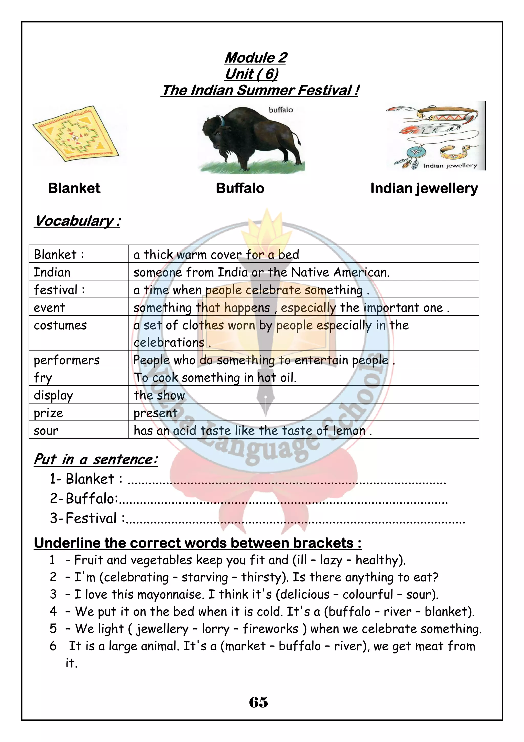 MMMMoooodddduuuulllleeee 2 
UUUUnnnniiiitttt (((( 6)))) 
TTTThhhheeee IIIInnnnddddiiiiaaaannnn SSSSuuuummmmmmmmeeeerrrr FFFFeeeessssttttiiiivvvvaaaallll !!!! 
BBBBllllaaaannnnkkkkeeeetttt BBBBuuuuffffffffaaaalllloooo IIIInnnnddddiiiiaaaannnn jjjjeeeewwwweeeelllllllleeeerrrryyyy 
65 
VVVVooooccccaaaabbbbuuuullllaaaarrrryyyy :::: 
Blanket : a thick warm cover for a bed 
Indian someone from India or the Native American. 
festival : a time when people celebrate something . 
event something that happens , especially the important one . 
costumes a set of clothes worn by people especially in the 
celebrations . 
performers People who do something to entertain people . 
fry To cook something in hot oil. 
display the show 
prize present 
sour has an acid taste like the taste of lemon . 
Put in a sentence: 
1- Blanket : ........................................................................................... 
2-Buffalo:.............................................................................................. 
3-Festival :................................................................................................. 
UUUUnnnnddddeeeerrrrlllliiiinnnneeee tttthhhheeee ccccoooorrrrrrrreeeecccctttt wwwwoooorrrrddddssss bbbbeeeettttwwwweeeeeeeennnn bbbbrrrraaaacccckkkkeeeettttssss :::: 
1 - Fruit and vegetables keep you fit and (ill – lazy – healthy). 
2 – I'm (celebrating – starving – thirsty). Is there anything to eat? 
3 – I love this mayonnaise. I think it's (delicious – colourful – sour). 
4 – We put it on the bed when it is cold. It's a (buffalo – river – blanket). 
5 – We light ( jewellery – lorry – fireworks ) when we celebrate something. 
6 It is a large animal. It's a (market – buffalo – river), we get meat from 
it. 
 